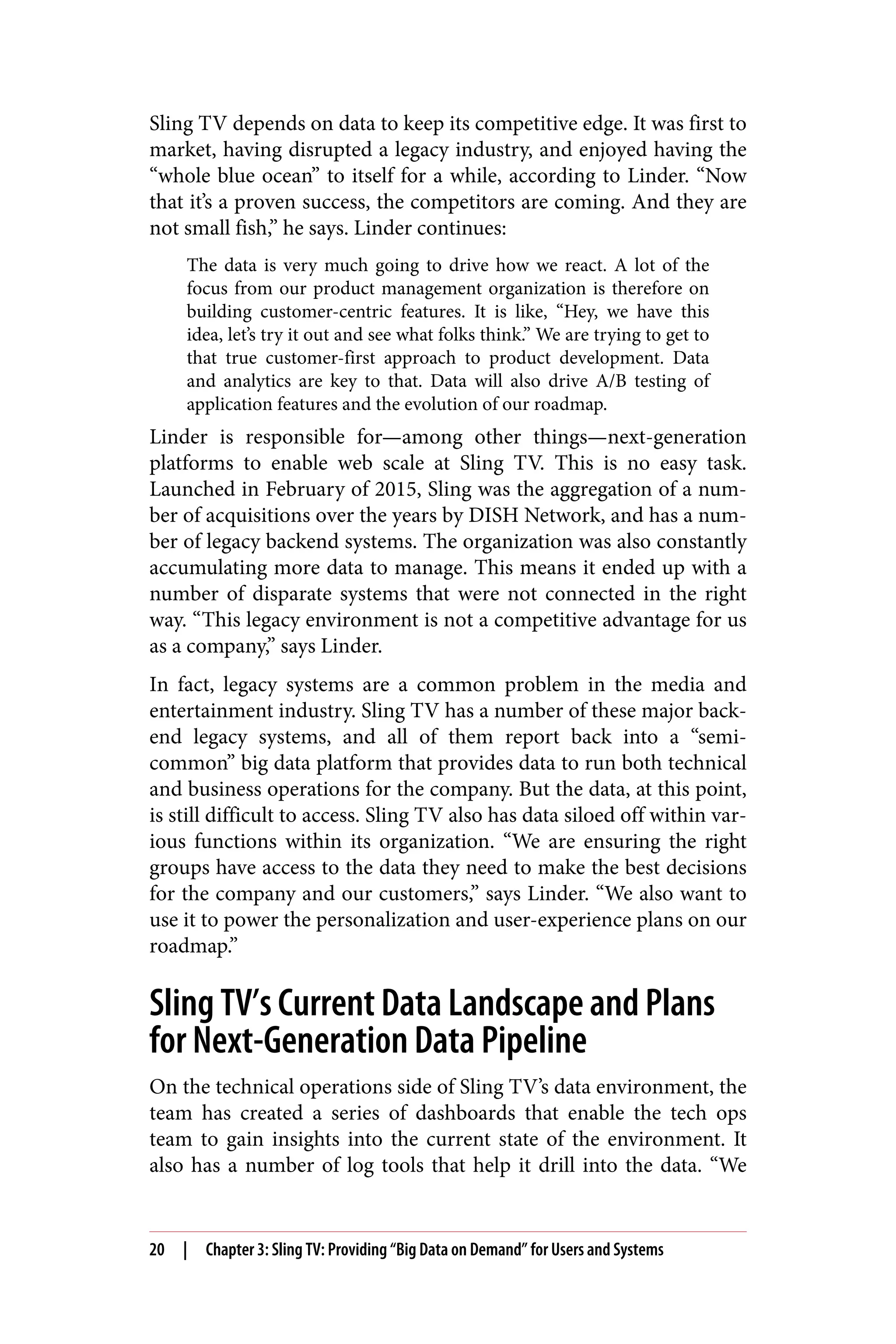 Sling TV depends on data to keep its competitive edge. It was first to
market, having disrupted a legacy industry, and enjoyed having the
“whole blue ocean” to itself for a while, according to Linder. “Now
that it’s a proven success, the competitors are coming. And they are
not small fish,” he says. Linder continues:
The data is very much going to drive how we react. A lot of the
focus from our product management organization is therefore on
building customer-centric features. It is like, “Hey, we have this
idea, let’s try it out and see what folks think.” We are trying to get to
that true customer-first approach to product development. Data
and analytics are key to that. Data will also drive A/B testing of
application features and the evolution of our roadmap.
Linder is responsible for—among other things—next-generation
platforms to enable web scale at Sling TV. This is no easy task.
Launched in February of 2015, Sling was the aggregation of a num‐
ber of acquisitions over the years by DISH Network, and has a num‐
ber of legacy backend systems. The organization was also constantly
accumulating more data to manage. This means it ended up with a
number of disparate systems that were not connected in the right
way. “This legacy environment is not a competitive advantage for us
as a company,” says Linder.
In fact, legacy systems are a common problem in the media and
entertainment industry. Sling TV has a number of these major back‐
end legacy systems, and all of them report back into a “semi-
common” big data platform that provides data to run both technical
and business operations for the company. But the data, at this point,
is still difficult to access. Sling TV also has data siloed off within var‐
ious functions within its organization. “We are ensuring the right
groups have access to the data they need to make the best decisions
for the company and our customers,” says Linder. “We also want to
use it to power the personalization and user-experience plans on our
roadmap.”
Sling TV’s Current Data Landscape and Plans
for Next-Generation Data Pipeline
On the technical operations side of Sling TV’s data environment, the
team has created a series of dashboards that enable the tech ops
team to gain insights into the current state of the environment. It
also has a number of log tools that help it drill into the data. “We
20 | Chapter 3: Sling TV: Providing “Big Data on Demand” for Users and Systems
 