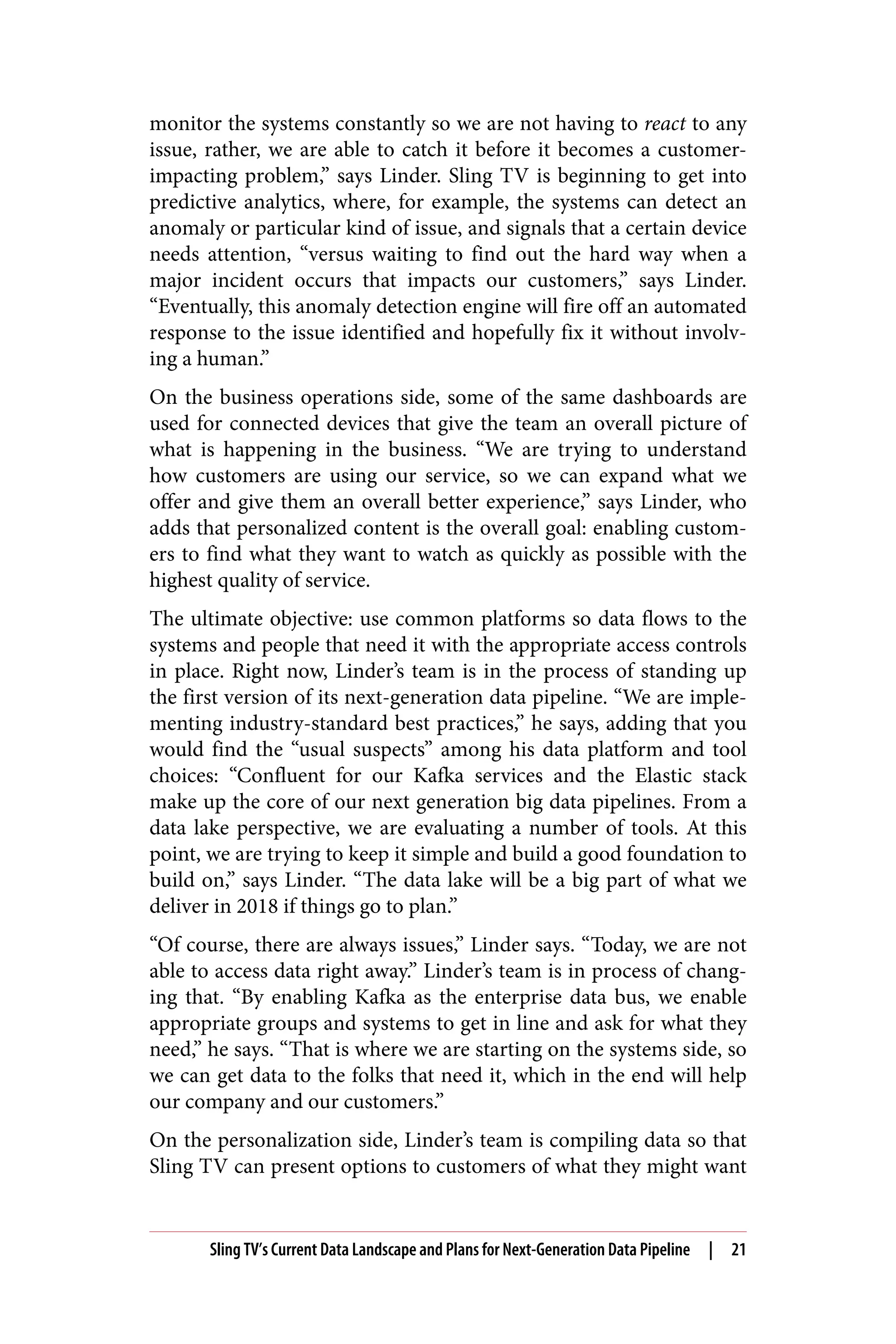 monitor the systems constantly so we are not having to react to any
issue, rather, we are able to catch it before it becomes a customer-
impacting problem,” says Linder. Sling TV is beginning to get into
predictive analytics, where, for example, the systems can detect an
anomaly or particular kind of issue, and signals that a certain device
needs attention, “versus waiting to find out the hard way when a
major incident occurs that impacts our customers,” says Linder.
“Eventually, this anomaly detection engine will fire off an automated
response to the issue identified and hopefully fix it without involv‐
ing a human.”
On the business operations side, some of the same dashboards are
used for connected devices that give the team an overall picture of
what is happening in the business. “We are trying to understand
how customers are using our service, so we can expand what we
offer and give them an overall better experience,” says Linder, who
adds that personalized content is the overall goal: enabling custom‐
ers to find what they want to watch as quickly as possible with the
highest quality of service.
The ultimate objective: use common platforms so data flows to the
systems and people that need it with the appropriate access controls
in place. Right now, Linder’s team is in the process of standing up
the first version of its next-generation data pipeline. “We are imple‐
menting industry-standard best practices,” he says, adding that you
would find the “usual suspects” among his data platform and tool
choices: “Confluent for our Kafka services and the Elastic stack
make up the core of our next generation big data pipelines. From a
data lake perspective, we are evaluating a number of tools. At this
point, we are trying to keep it simple and build a good foundation to
build on,” says Linder. “The data lake will be a big part of what we
deliver in 2018 if things go to plan.”
“Of course, there are always issues,” Linder says. “Today, we are not
able to access data right away.” Linder’s team is in process of chang‐
ing that. “By enabling Kafka as the enterprise data bus, we enable
appropriate groups and systems to get in line and ask for what they
need,” he says. “That is where we are starting on the systems side, so
we can get data to the folks that need it, which in the end will help
our company and our customers.”
On the personalization side, Linder’s team is compiling data so that
Sling TV can present options to customers of what they might want
Sling TV’s Current Data Landscape and Plans for Next-Generation Data Pipeline | 21
 
