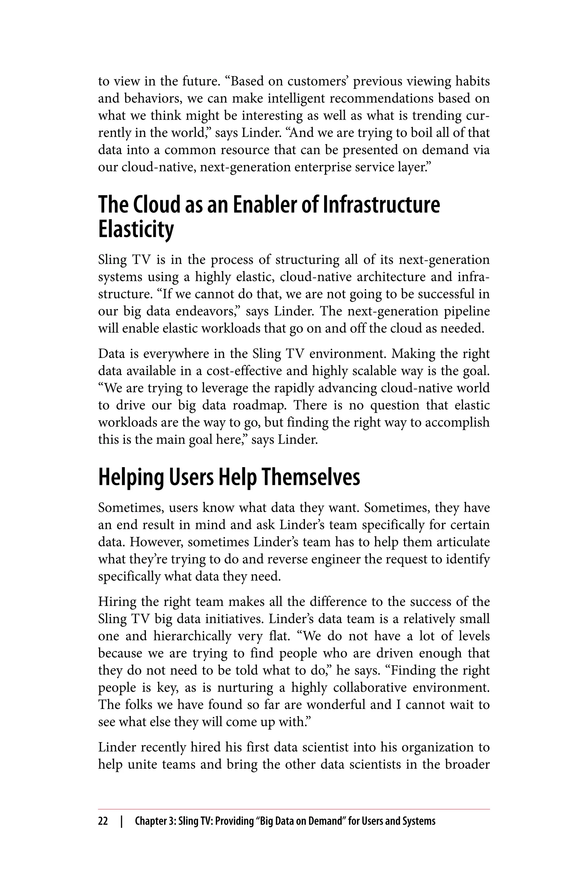 to view in the future. “Based on customers’ previous viewing habits
and behaviors, we can make intelligent recommendations based on
what we think might be interesting as well as what is trending cur‐
rently in the world,” says Linder. “And we are trying to boil all of that
data into a common resource that can be presented on demand via
our cloud-native, next-generation enterprise service layer.”
The Cloud as an Enabler of Infrastructure
Elasticity
Sling TV is in the process of structuring all of its next-generation
systems using a highly elastic, cloud-native architecture and infra‐
structure. “If we cannot do that, we are not going to be successful in
our big data endeavors,” says Linder. The next-generation pipeline
will enable elastic workloads that go on and off the cloud as needed.
Data is everywhere in the Sling TV environment. Making the right
data available in a cost-effective and highly scalable way is the goal.
“We are trying to leverage the rapidly advancing cloud-native world
to drive our big data roadmap. There is no question that elastic
workloads are the way to go, but finding the right way to accomplish
this is the main goal here,” says Linder.
Helping Users Help Themselves
Sometimes, users know what data they want. Sometimes, they have
an end result in mind and ask Linder’s team specifically for certain
data. However, sometimes Linder’s team has to help them articulate
what they’re trying to do and reverse engineer the request to identify
specifically what data they need.
Hiring the right team makes all the difference to the success of the
Sling TV big data initiatives. Linder’s data team is a relatively small
one and hierarchically very flat. “We do not have a lot of levels
because we are trying to find people who are driven enough that
they do not need to be told what to do,” he says. “Finding the right
people is key, as is nurturing a highly collaborative environment.
The folks we have found so far are wonderful and I cannot wait to
see what else they will come up with.”
Linder recently hired his first data scientist into his organization to
help unite teams and bring the other data scientists in the broader
22 | Chapter 3: Sling TV: Providing “Big Data on Demand” for Users and Systems
 