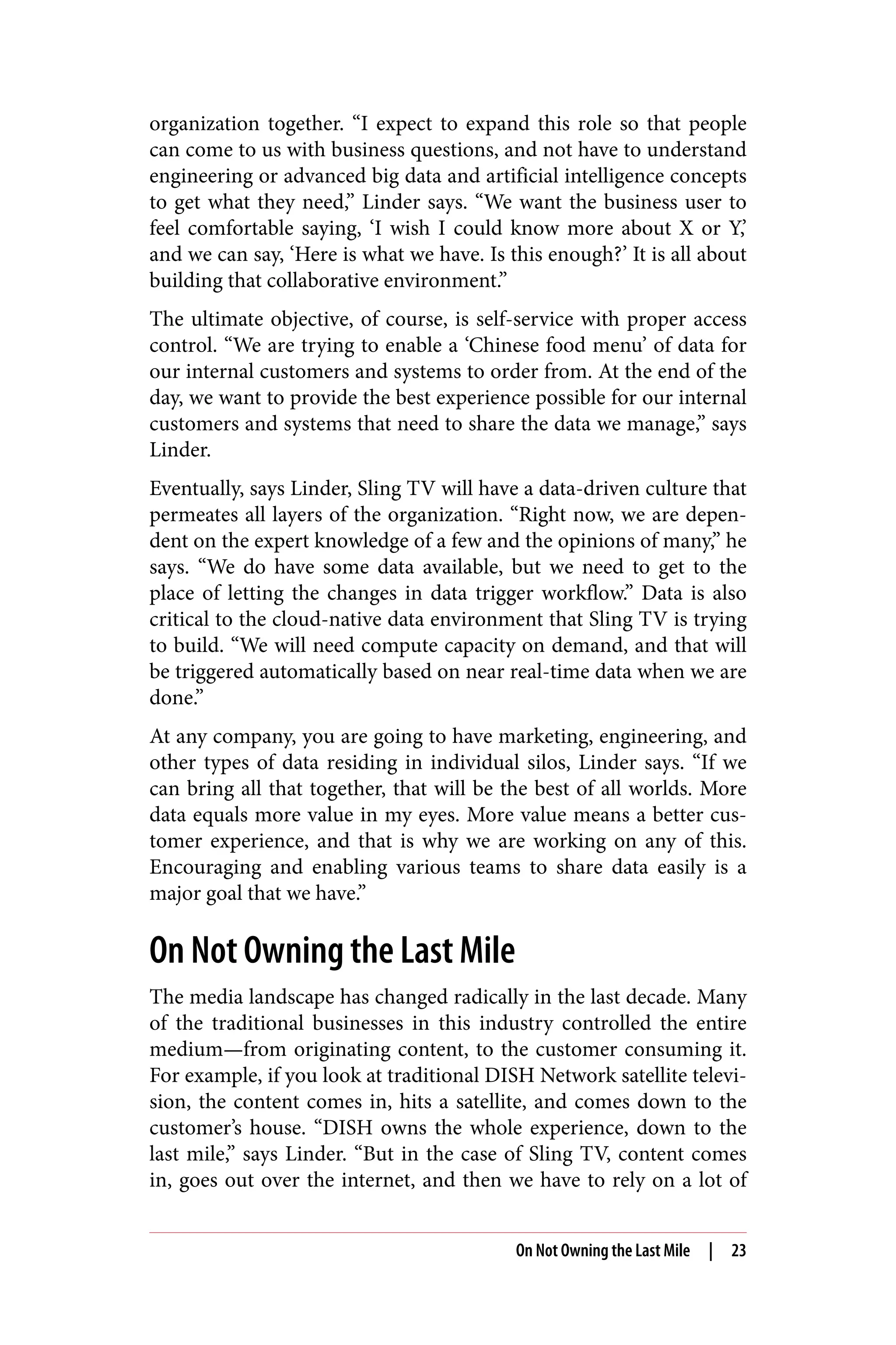 organization together. “I expect to expand this role so that people
can come to us with business questions, and not have to understand
engineering or advanced big data and artificial intelligence concepts
to get what they need,” Linder says. “We want the business user to
feel comfortable saying, ‘I wish I could know more about X or Y,’
and we can say, ‘Here is what we have. Is this enough?’ It is all about
building that collaborative environment.”
The ultimate objective, of course, is self-service with proper access
control. “We are trying to enable a ‘Chinese food menu’ of data for
our internal customers and systems to order from. At the end of the
day, we want to provide the best experience possible for our internal
customers and systems that need to share the data we manage,” says
Linder.
Eventually, says Linder, Sling TV will have a data-driven culture that
permeates all layers of the organization. “Right now, we are depen‐
dent on the expert knowledge of a few and the opinions of many,” he
says. “We do have some data available, but we need to get to the
place of letting the changes in data trigger workflow.” Data is also
critical to the cloud-native data environment that Sling TV is trying
to build. “We will need compute capacity on demand, and that will
be triggered automatically based on near real-time data when we are
done.”
At any company, you are going to have marketing, engineering, and
other types of data residing in individual silos, Linder says. “If we
can bring all that together, that will be the best of all worlds. More
data equals more value in my eyes. More value means a better cus‐
tomer experience, and that is why we are working on any of this.
Encouraging and enabling various teams to share data easily is a
major goal that we have.”
On Not Owning the Last Mile
The media landscape has changed radically in the last decade. Many
of the traditional businesses in this industry controlled the entire
medium—from originating content, to the customer consuming it.
For example, if you look at traditional DISH Network satellite televi‐
sion, the content comes in, hits a satellite, and comes down to the
customer’s house. “DISH owns the whole experience, down to the
last mile,” says Linder. “But in the case of Sling TV, content comes
in, goes out over the internet, and then we have to rely on a lot of
On Not Owning the Last Mile | 23
 