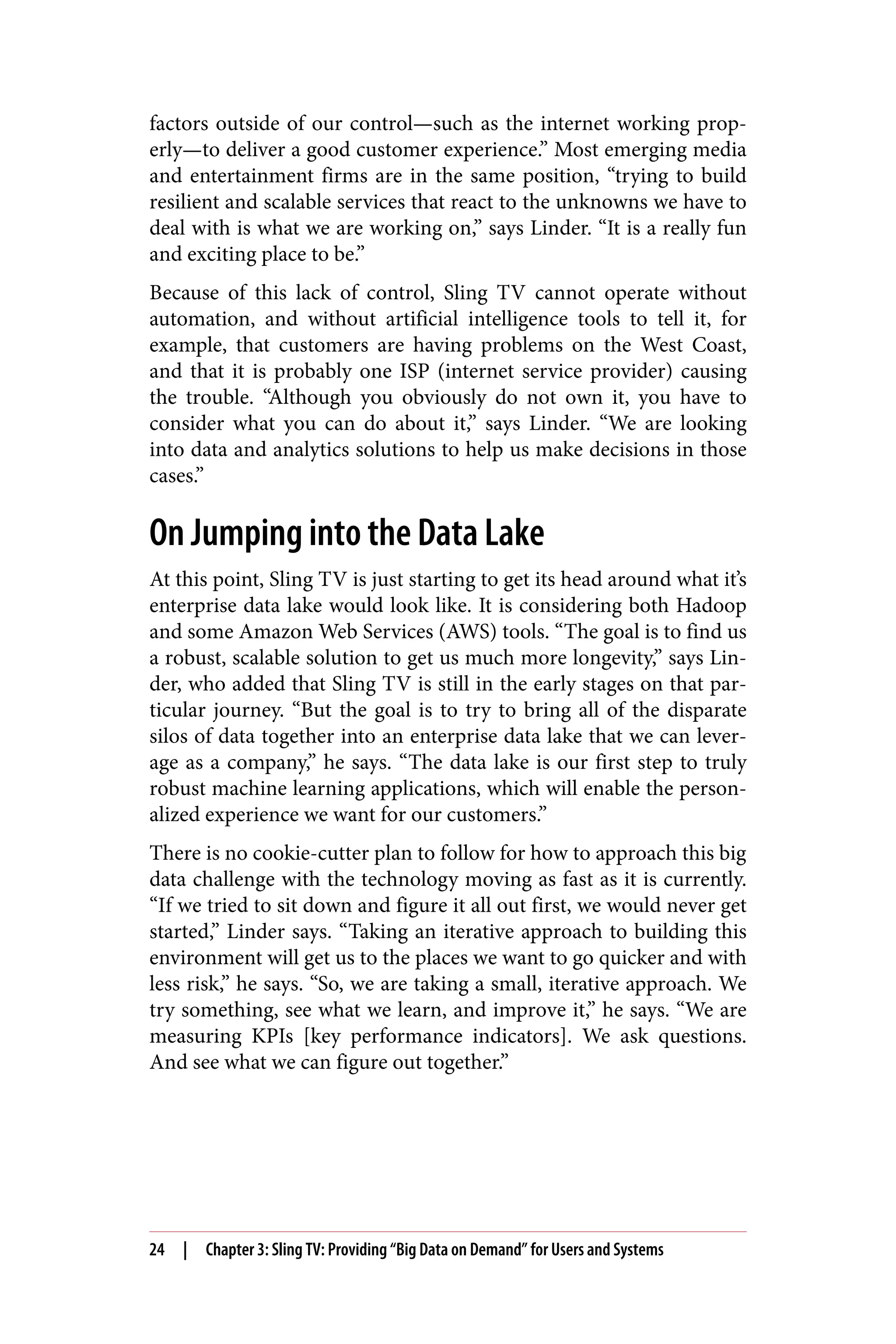 factors outside of our control—such as the internet working prop‐
erly—to deliver a good customer experience.” Most emerging media
and entertainment firms are in the same position, “trying to build
resilient and scalable services that react to the unknowns we have to
deal with is what we are working on,” says Linder. “It is a really fun
and exciting place to be.”
Because of this lack of control, Sling TV cannot operate without
automation, and without artificial intelligence tools to tell it, for
example, that customers are having problems on the West Coast,
and that it is probably one ISP (internet service provider) causing
the trouble. “Although you obviously do not own it, you have to
consider what you can do about it,” says Linder. “We are looking
into data and analytics solutions to help us make decisions in those
cases.”
On Jumping into the Data Lake
At this point, Sling TV is just starting to get its head around what it’s
enterprise data lake would look like. It is considering both Hadoop
and some Amazon Web Services (AWS) tools. “The goal is to find us
a robust, scalable solution to get us much more longevity,” says Lin‐
der, who added that Sling TV is still in the early stages on that par‐
ticular journey. “But the goal is to try to bring all of the disparate
silos of data together into an enterprise data lake that we can lever‐
age as a company,” he says. “The data lake is our first step to truly
robust machine learning applications, which will enable the person‐
alized experience we want for our customers.”
There is no cookie-cutter plan to follow for how to approach this big
data challenge with the technology moving as fast as it is currently.
“If we tried to sit down and figure it all out first, we would never get
started,” Linder says. “Taking an iterative approach to building this
environment will get us to the places we want to go quicker and with
less risk,” he says. “So, we are taking a small, iterative approach. We
try something, see what we learn, and improve it,” he says. “We are
measuring KPIs [key performance indicators]. We ask questions.
And see what we can figure out together.”
24 | Chapter 3: Sling TV: Providing “Big Data on Demand” for Users and Systems
 