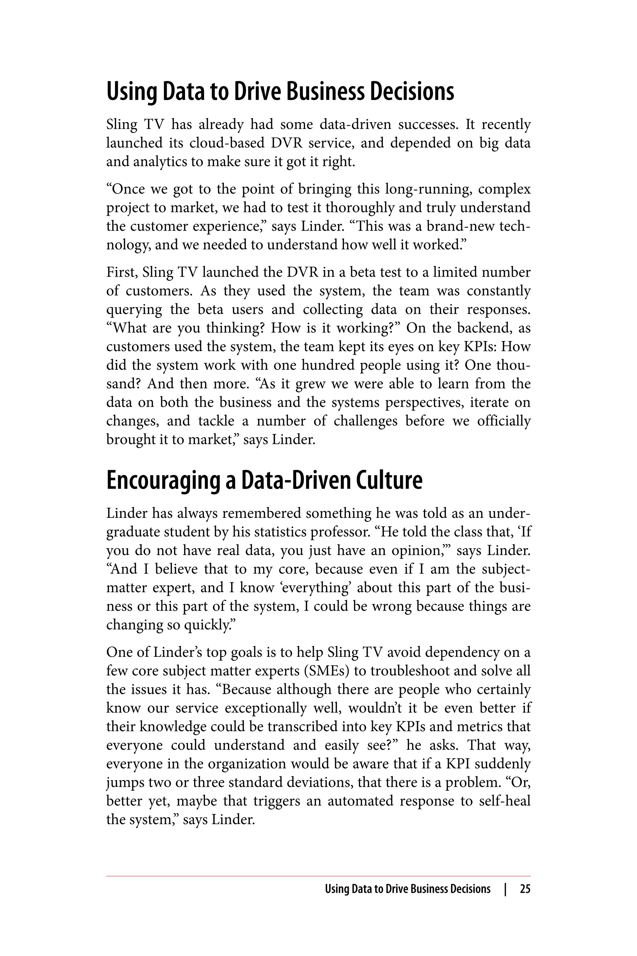 Using Data to Drive Business Decisions
Sling TV has already had some data-driven successes. It recently
launched its cloud-based DVR service, and depended on big data
and analytics to make sure it got it right.
“Once we got to the point of bringing this long-running, complex
project to market, we had to test it thoroughly and truly understand
the customer experience,” says Linder. “This was a brand-new tech‐
nology, and we needed to understand how well it worked.”
First, Sling TV launched the DVR in a beta test to a limited number
of customers. As they used the system, the team was constantly
querying the beta users and collecting data on their responses.
“What are you thinking? How is it working?” On the backend, as
customers used the system, the team kept its eyes on key KPIs: How
did the system work with one hundred people using it? One thou‐
sand? And then more. “As it grew we were able to learn from the
data on both the business and the systems perspectives, iterate on
changes, and tackle a number of challenges before we officially
brought it to market,” says Linder.
Encouraging a Data-Driven Culture
Linder has always remembered something he was told as an under‐
graduate student by his statistics professor. “He told the class that, ‘If
you do not have real data, you just have an opinion,’” says Linder.
“And I believe that to my core, because even if I am the subject-
matter expert, and I know ‘everything’ about this part of the busi‐
ness or this part of the system, I could be wrong because things are
changing so quickly.”
One of Linder’s top goals is to help Sling TV avoid dependency on a
few core subject matter experts (SMEs) to troubleshoot and solve all
the issues it has. “Because although there are people who certainly
know our service exceptionally well, wouldn’t it be even better if
their knowledge could be transcribed into key KPIs and metrics that
everyone could understand and easily see?” he asks. That way,
everyone in the organization would be aware that if a KPI suddenly
jumps two or three standard deviations, that there is a problem. “Or,
better yet, maybe that triggers an automated response to self-heal
the system,” says Linder.
Using Data to Drive Business Decisions | 25
 