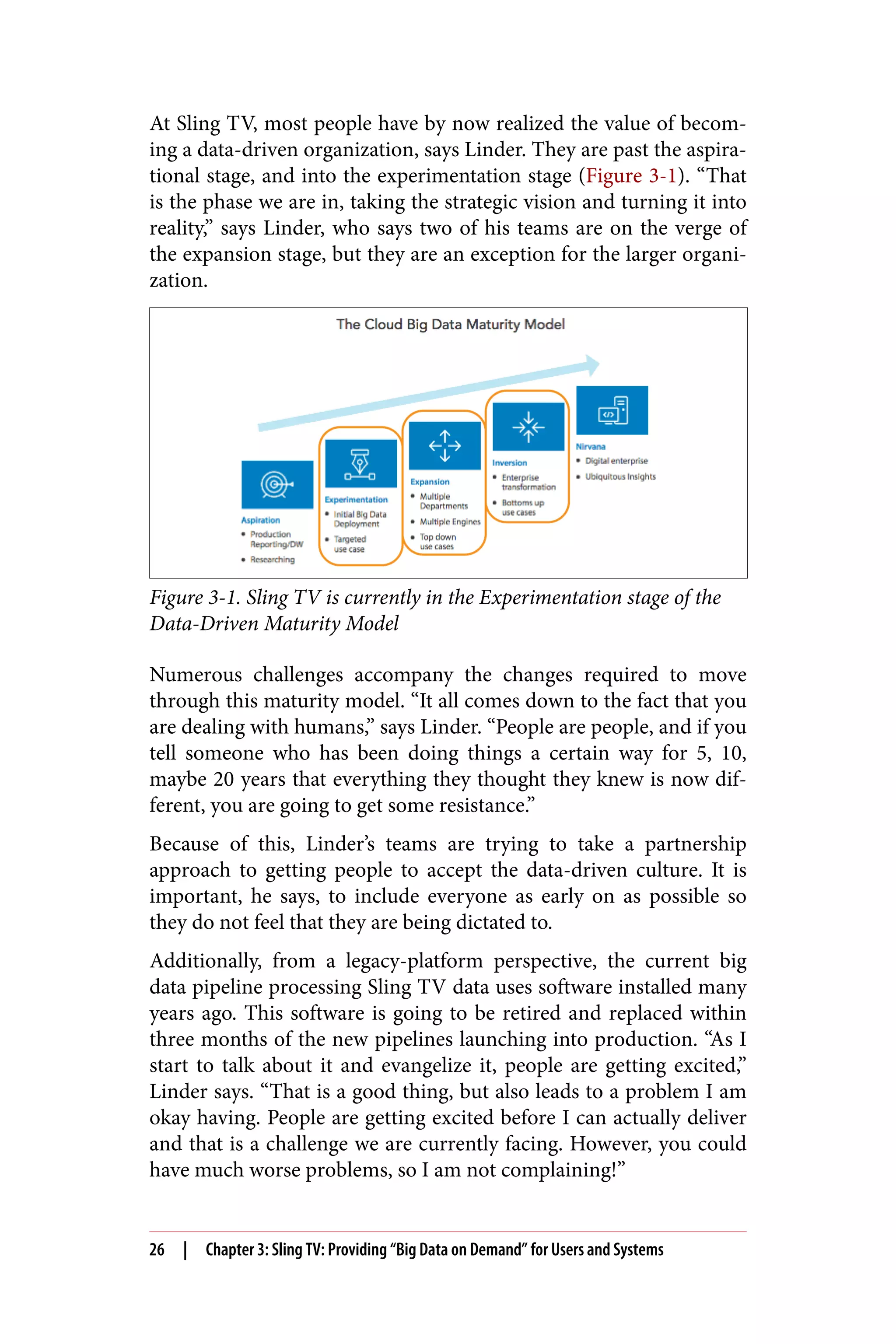 At Sling TV, most people have by now realized the value of becom‐
ing a data-driven organization, says Linder. They are past the aspira‐
tional stage, and into the experimentation stage (Figure 3-1). “That
is the phase we are in, taking the strategic vision and turning it into
reality,” says Linder, who says two of his teams are on the verge of
the expansion stage, but they are an exception for the larger organi‐
zation.
Figure 3-1. Sling TV is currently in the Experimentation stage of the
Data-Driven Maturity Model
Numerous challenges accompany the changes required to move
through this maturity model. “It all comes down to the fact that you
are dealing with humans,” says Linder. “People are people, and if you
tell someone who has been doing things a certain way for 5, 10,
maybe 20 years that everything they thought they knew is now dif‐
ferent, you are going to get some resistance.”
Because of this, Linder’s teams are trying to take a partnership
approach to getting people to accept the data-driven culture. It is
important, he says, to include everyone as early on as possible so
they do not feel that they are being dictated to.
Additionally, from a legacy-platform perspective, the current big
data pipeline processing Sling TV data uses software installed many
years ago. This software is going to be retired and replaced within
three months of the new pipelines launching into production. “As I
start to talk about it and evangelize it, people are getting excited,”
Linder says. “That is a good thing, but also leads to a problem I am
okay having. People are getting excited before I can actually deliver
and that is a challenge we are currently facing. However, you could
have much worse problems, so I am not complaining!”
26 | Chapter 3: Sling TV: Providing “Big Data on Demand” for Users and Systems
 