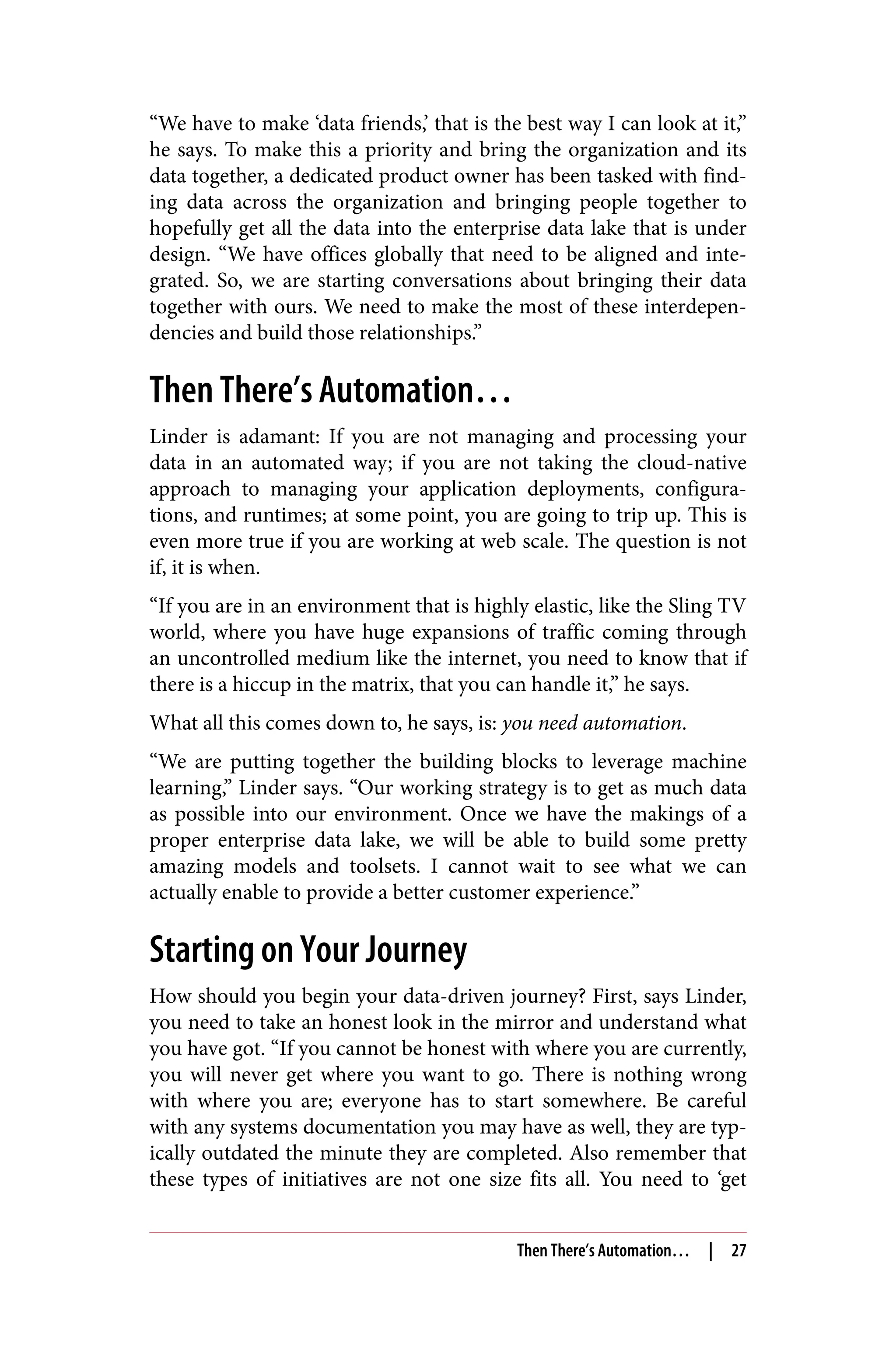 “We have to make ‘data friends,’ that is the best way I can look at it,”
he says. To make this a priority and bring the organization and its
data together, a dedicated product owner has been tasked with find‐
ing data across the organization and bringing people together to
hopefully get all the data into the enterprise data lake that is under
design. “We have offices globally that need to be aligned and inte‐
grated. So, we are starting conversations about bringing their data
together with ours. We need to make the most of these interdepen‐
dencies and build those relationships.”
Then There’s Automation…
Linder is adamant: If you are not managing and processing your
data in an automated way; if you are not taking the cloud-native
approach to managing your application deployments, configura‐
tions, and runtimes; at some point, you are going to trip up. This is
even more true if you are working at web scale. The question is not
if, it is when.
“If you are in an environment that is highly elastic, like the Sling TV
world, where you have huge expansions of traffic coming through
an uncontrolled medium like the internet, you need to know that if
there is a hiccup in the matrix, that you can handle it,” he says.
What all this comes down to, he says, is: you need automation.
“We are putting together the building blocks to leverage machine
learning,” Linder says. “Our working strategy is to get as much data
as possible into our environment. Once we have the makings of a
proper enterprise data lake, we will be able to build some pretty
amazing models and toolsets. I cannot wait to see what we can
actually enable to provide a better customer experience.”
Starting on Your Journey
How should you begin your data-driven journey? First, says Linder,
you need to take an honest look in the mirror and understand what
you have got. “If you cannot be honest with where you are currently,
you will never get where you want to go. There is nothing wrong
with where you are; everyone has to start somewhere. Be careful
with any systems documentation you may have as well, they are typ‐
ically outdated the minute they are completed. Also remember that
these types of initiatives are not one size fits all. You need to ‘get
Then There’s Automation… | 27
 