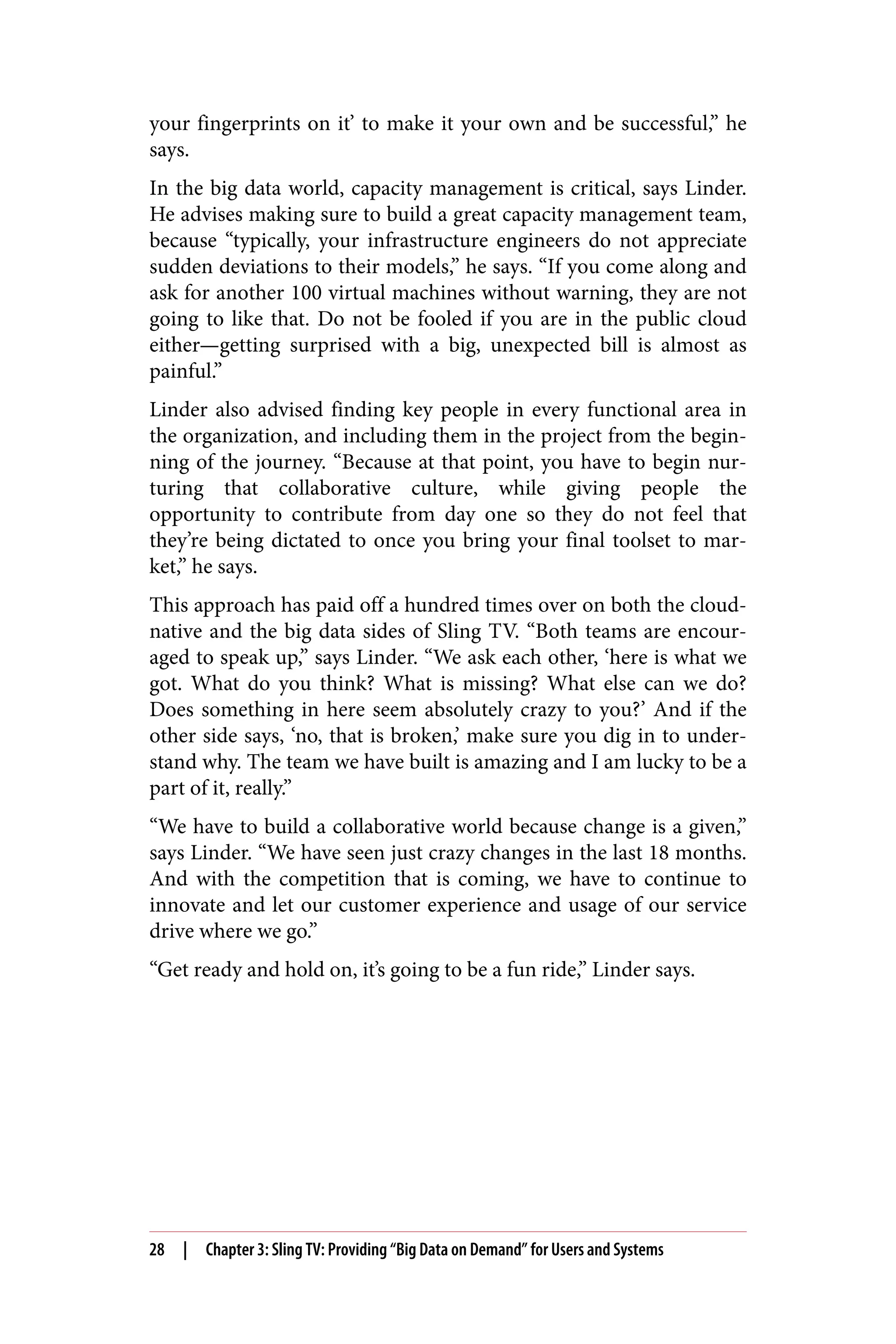 your fingerprints on it’ to make it your own and be successful,” he
says.
In the big data world, capacity management is critical, says Linder.
He advises making sure to build a great capacity management team,
because “typically, your infrastructure engineers do not appreciate
sudden deviations to their models,” he says. “If you come along and
ask for another 100 virtual machines without warning, they are not
going to like that. Do not be fooled if you are in the public cloud
either—getting surprised with a big, unexpected bill is almost as
painful.”
Linder also advised finding key people in every functional area in
the organization, and including them in the project from the begin‐
ning of the journey. “Because at that point, you have to begin nur‐
turing that collaborative culture, while giving people the
opportunity to contribute from day one so they do not feel that
they’re being dictated to once you bring your final toolset to mar‐
ket,” he says.
This approach has paid off a hundred times over on both the cloud-
native and the big data sides of Sling TV. “Both teams are encour‐
aged to speak up,” says Linder. “We ask each other, ‘here is what we
got. What do you think? What is missing? What else can we do?
Does something in here seem absolutely crazy to you?’ And if the
other side says, ‘no, that is broken,’ make sure you dig in to under‐
stand why. The team we have built is amazing and I am lucky to be a
part of it, really.”
“We have to build a collaborative world because change is a given,”
says Linder. “We have seen just crazy changes in the last 18 months.
And with the competition that is coming, we have to continue to
innovate and let our customer experience and usage of our service
drive where we go.”
“Get ready and hold on, it’s going to be a fun ride,” Linder says.
28 | Chapter 3: Sling TV: Providing “Big Data on Demand” for Users and Systems
 
