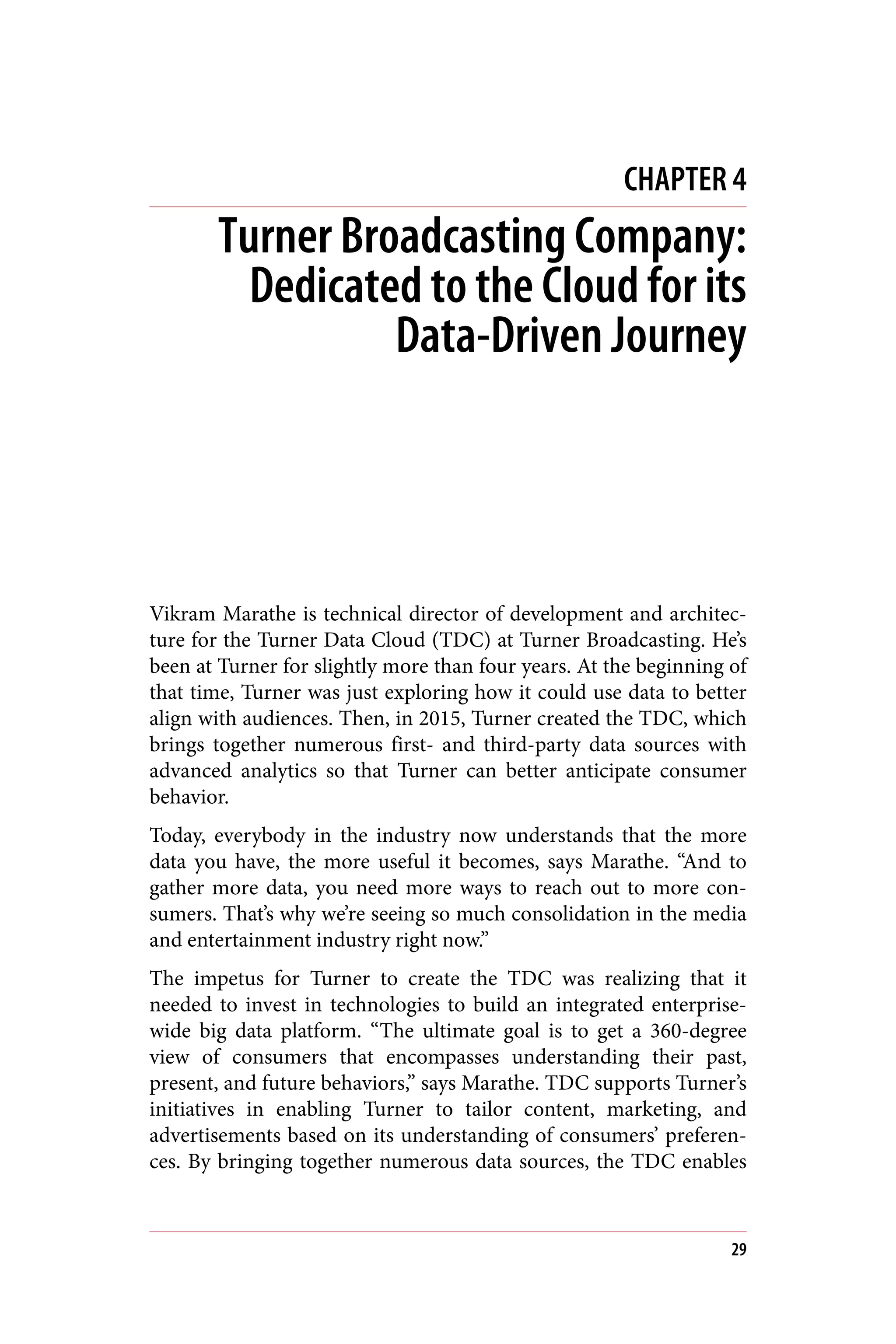 CHAPTER 4
Turner Broadcasting Company:
Dedicated to the Cloud for its
Data-Driven Journey
Vikram Marathe is technical director of development and architec‐
ture for the Turner Data Cloud (TDC) at Turner Broadcasting. He’s
been at Turner for slightly more than four years. At the beginning of
that time, Turner was just exploring how it could use data to better
align with audiences. Then, in 2015, Turner created the TDC, which
brings together numerous first- and third-party data sources with
advanced analytics so that Turner can better anticipate consumer
behavior.
Today, everybody in the industry now understands that the more
data you have, the more useful it becomes, says Marathe. “And to
gather more data, you need more ways to reach out to more con‐
sumers. That’s why we’re seeing so much consolidation in the media
and entertainment industry right now.”
The impetus for Turner to create the TDC was realizing that it
needed to invest in technologies to build an integrated enterprise-
wide big data platform. “The ultimate goal is to get a 360-degree
view of consumers that encompasses understanding their past,
present, and future behaviors,” says Marathe. TDC supports Turner’s
initiatives in enabling Turner to tailor content, marketing, and
advertisements based on its understanding of consumers’ preferen‐
ces. By bringing together numerous data sources, the TDC enables
29
 