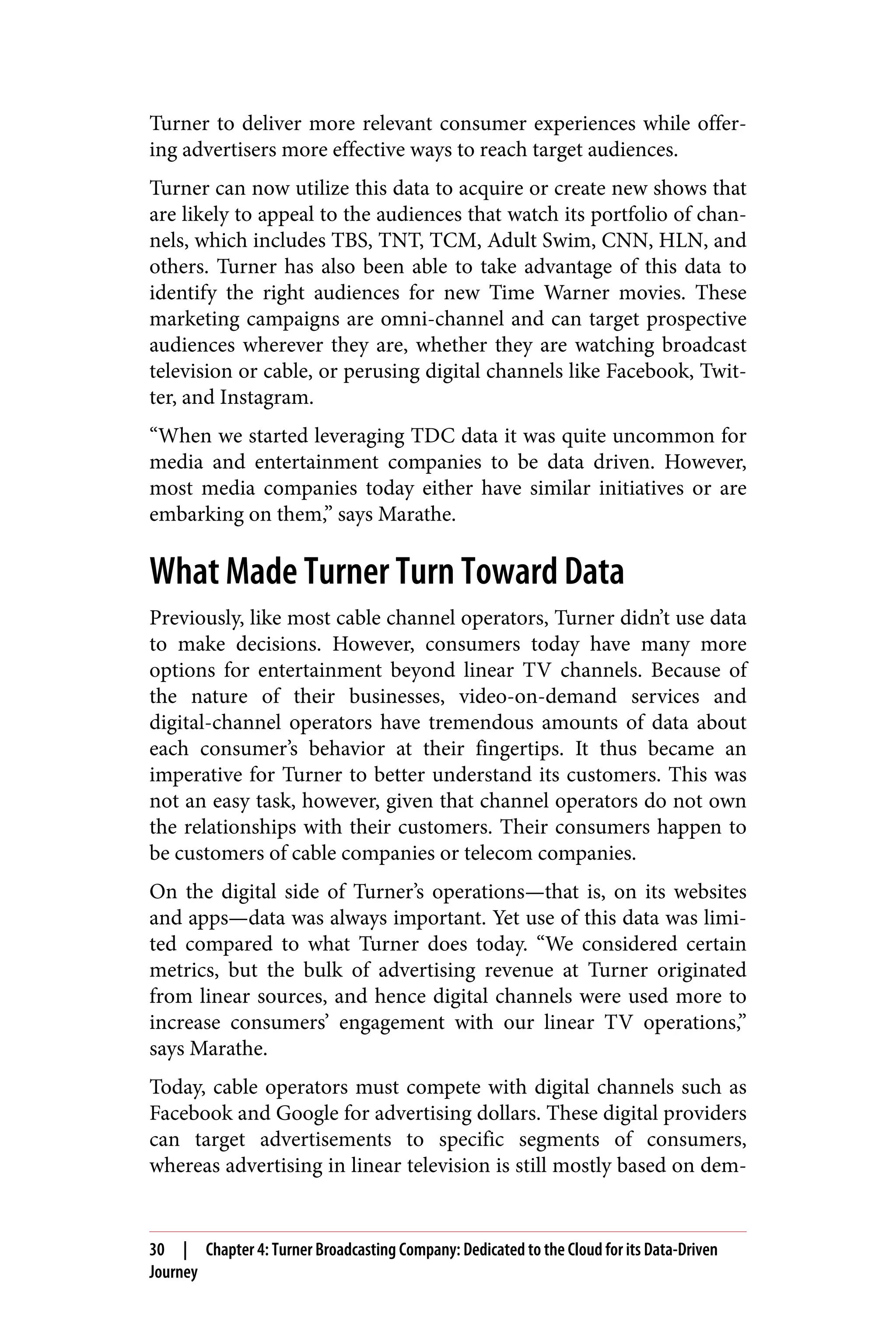 Turner to deliver more relevant consumer experiences while offer‐
ing advertisers more effective ways to reach target audiences.
Turner can now utilize this data to acquire or create new shows that
are likely to appeal to the audiences that watch its portfolio of chan‐
nels, which includes TBS, TNT, TCM, Adult Swim, CNN, HLN, and
others. Turner has also been able to take advantage of this data to
identify the right audiences for new Time Warner movies. These
marketing campaigns are omni-channel and can target prospective
audiences wherever they are, whether they are watching broadcast
television or cable, or perusing digital channels like Facebook, Twit‐
ter, and Instagram.
“When we started leveraging TDC data it was quite uncommon for
media and entertainment companies to be data driven. However,
most media companies today either have similar initiatives or are
embarking on them,” says Marathe.
What Made Turner Turn Toward Data
Previously, like most cable channel operators, Turner didn’t use data
to make decisions. However, consumers today have many more
options for entertainment beyond linear TV channels. Because of
the nature of their businesses, video-on-demand services and
digital-channel operators have tremendous amounts of data about
each consumer’s behavior at their fingertips. It thus became an
imperative for Turner to better understand its customers. This was
not an easy task, however, given that channel operators do not own
the relationships with their customers. Their consumers happen to
be customers of cable companies or telecom companies.
On the digital side of Turner’s operations—that is, on its websites
and apps—data was always important. Yet use of this data was limi‐
ted compared to what Turner does today. “We considered certain
metrics, but the bulk of advertising revenue at Turner originated
from linear sources, and hence digital channels were used more to
increase consumers’ engagement with our linear TV operations,”
says Marathe.
Today, cable operators must compete with digital channels such as
Facebook and Google for advertising dollars. These digital providers
can target advertisements to specific segments of consumers,
whereas advertising in linear television is still mostly based on dem‐
30 | Chapter 4: Turner Broadcasting Company: Dedicated to the Cloud for its Data-Driven
Journey
 