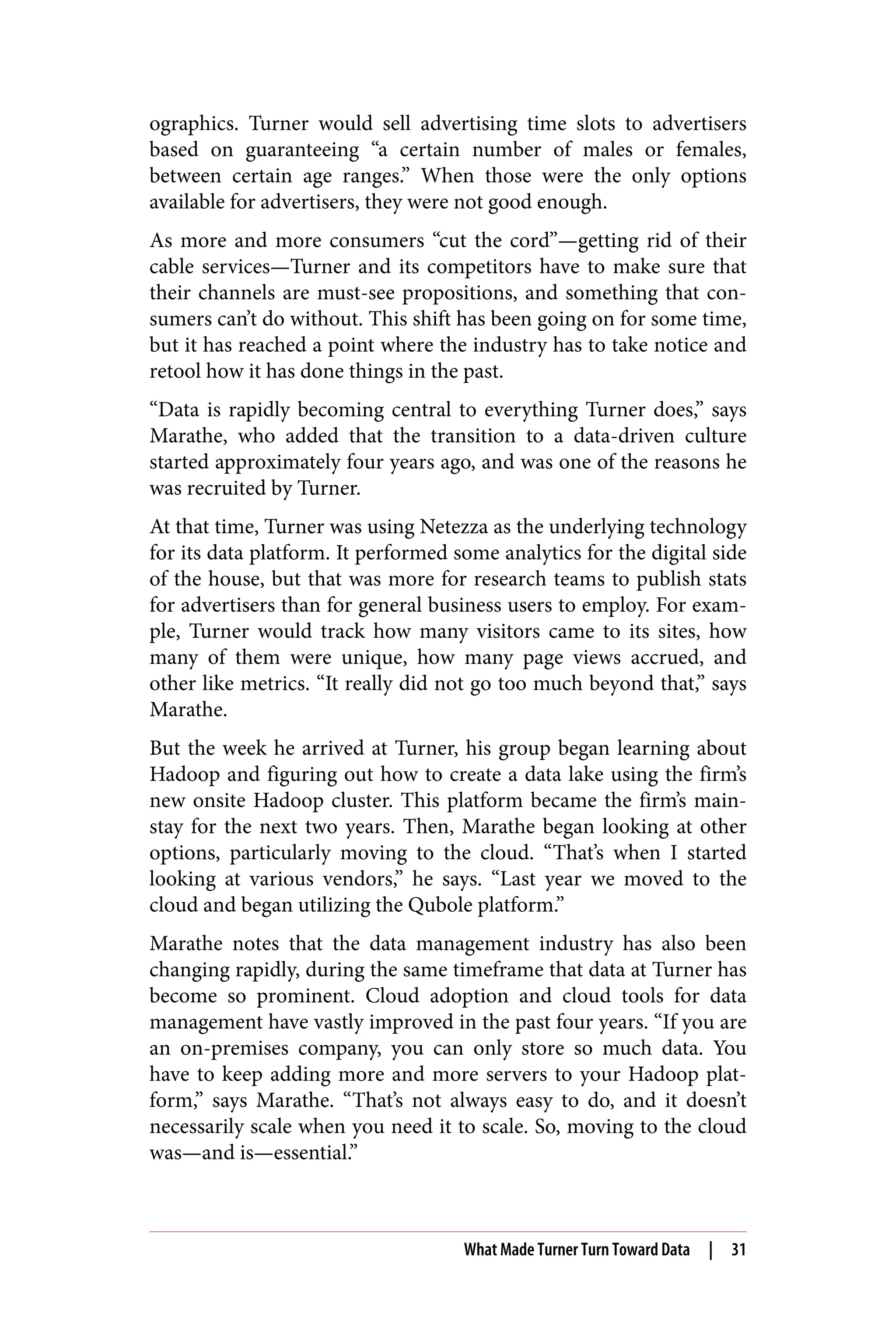 ographics. Turner would sell advertising time slots to advertisers
based on guaranteeing “a certain number of males or females,
between certain age ranges.” When those were the only options
available for advertisers, they were not good enough.
As more and more consumers “cut the cord”—getting rid of their
cable services—Turner and its competitors have to make sure that
their channels are must-see propositions, and something that con‐
sumers can’t do without. This shift has been going on for some time,
but it has reached a point where the industry has to take notice and
retool how it has done things in the past.
“Data is rapidly becoming central to everything Turner does,” says
Marathe, who added that the transition to a data-driven culture
started approximately four years ago, and was one of the reasons he
was recruited by Turner.
At that time, Turner was using Netezza as the underlying technology
for its data platform. It performed some analytics for the digital side
of the house, but that was more for research teams to publish stats
for advertisers than for general business users to employ. For exam‐
ple, Turner would track how many visitors came to its sites, how
many of them were unique, how many page views accrued, and
other like metrics. “It really did not go too much beyond that,” says
Marathe.
But the week he arrived at Turner, his group began learning about
Hadoop and figuring out how to create a data lake using the firm’s
new onsite Hadoop cluster. This platform became the firm’s main‐
stay for the next two years. Then, Marathe began looking at other
options, particularly moving to the cloud. “That’s when I started
looking at various vendors,” he says. “Last year we moved to the
cloud and began utilizing the Qubole platform.”
Marathe notes that the data management industry has also been
changing rapidly, during the same timeframe that data at Turner has
become so prominent. Cloud adoption and cloud tools for data
management have vastly improved in the past four years. “If you are
an on-premises company, you can only store so much data. You
have to keep adding more and more servers to your Hadoop plat‐
form,” says Marathe. “That’s not always easy to do, and it doesn’t
necessarily scale when you need it to scale. So, moving to the cloud
was—and is—essential.”
What Made Turner Turn Toward Data | 31
 