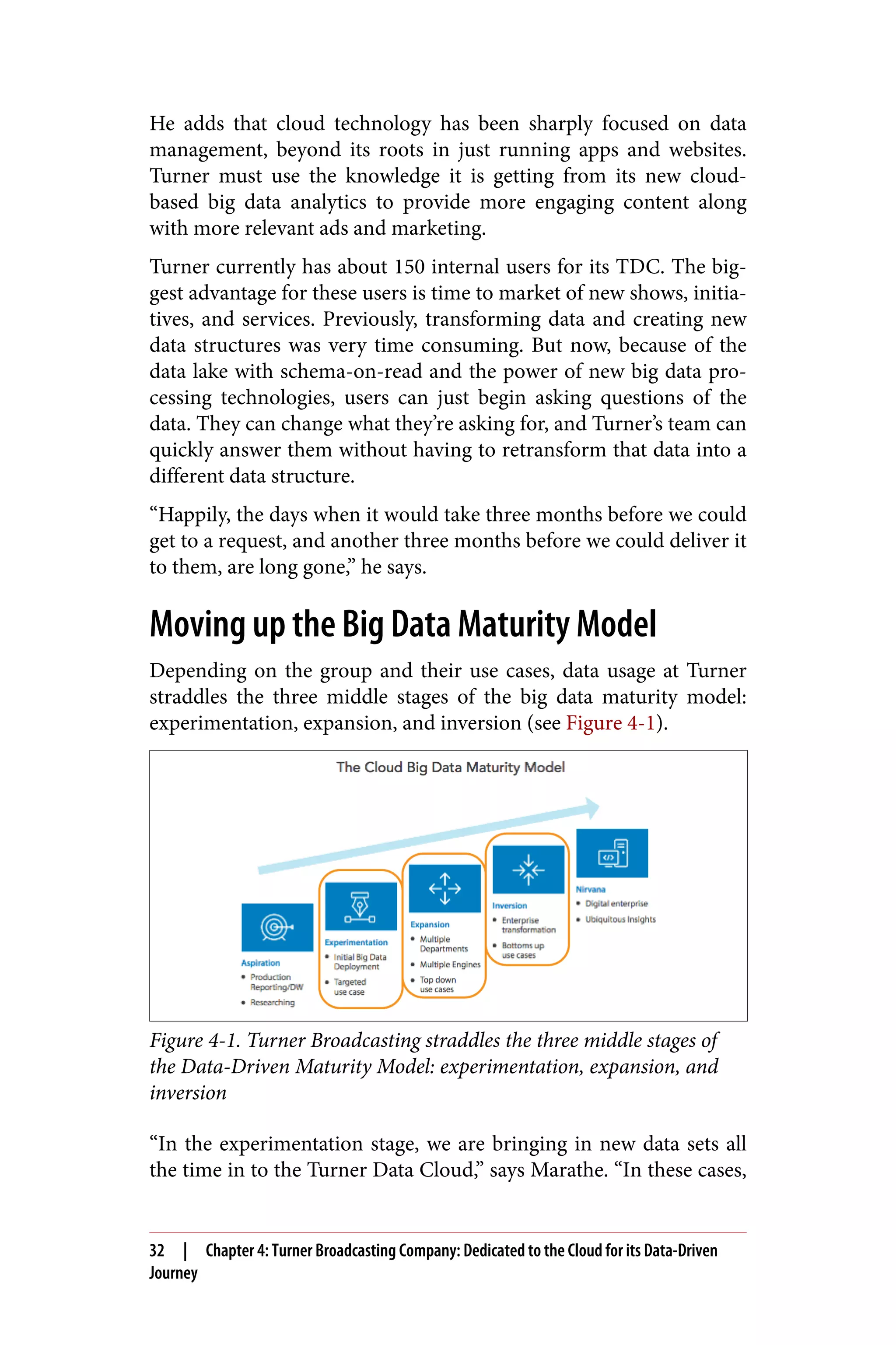 He adds that cloud technology has been sharply focused on data
management, beyond its roots in just running apps and websites.
Turner must use the knowledge it is getting from its new cloud-
based big data analytics to provide more engaging content along
with more relevant ads and marketing.
Turner currently has about 150 internal users for its TDC. The big‐
gest advantage for these users is time to market of new shows, initia‐
tives, and services. Previously, transforming data and creating new
data structures was very time consuming. But now, because of the
data lake with schema-on-read and the power of new big data pro‐
cessing technologies, users can just begin asking questions of the
data. They can change what they’re asking for, and Turner’s team can
quickly answer them without having to retransform that data into a
different data structure.
“Happily, the days when it would take three months before we could
get to a request, and another three months before we could deliver it
to them, are long gone,” he says.
Moving up the Big Data Maturity Model
Depending on the group and their use cases, data usage at Turner
straddles the three middle stages of the big data maturity model:
experimentation, expansion, and inversion (see Figure 4-1).
Figure 4-1. Turner Broadcasting straddles the three middle stages of
the Data-Driven Maturity Model: experimentation, expansion, and
inversion
“In the experimentation stage, we are bringing in new data sets all
the time in to the Turner Data Cloud,” says Marathe. “In these cases,
32 | Chapter 4: Turner Broadcasting Company: Dedicated to the Cloud for its Data-Driven
Journey
 