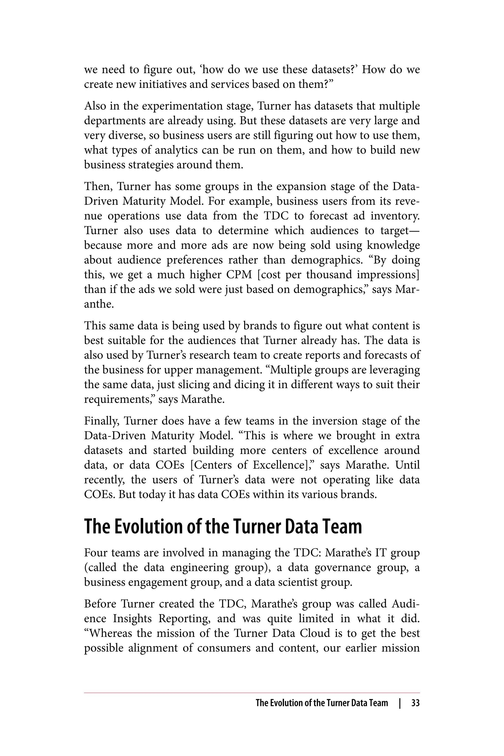 we need to figure out, ‘how do we use these datasets?’ How do we
create new initiatives and services based on them?”
Also in the experimentation stage, Turner has datasets that multiple
departments are already using. But these datasets are very large and
very diverse, so business users are still figuring out how to use them,
what types of analytics can be run on them, and how to build new
business strategies around them.
Then, Turner has some groups in the expansion stage of the Data-
Driven Maturity Model. For example, business users from its reve‐
nue operations use data from the TDC to forecast ad inventory.
Turner also uses data to determine which audiences to target—
because more and more ads are now being sold using knowledge
about audience preferences rather than demographics. “By doing
this, we get a much higher CPM [cost per thousand impressions]
than if the ads we sold were just based on demographics,” says Mar‐
anthe.
This same data is being used by brands to figure out what content is
best suitable for the audiences that Turner already has. The data is
also used by Turner’s research team to create reports and forecasts of
the business for upper management. “Multiple groups are leveraging
the same data, just slicing and dicing it in different ways to suit their
requirements,” says Marathe.
Finally, Turner does have a few teams in the inversion stage of the
Data-Driven Maturity Model. “This is where we brought in extra
datasets and started building more centers of excellence around
data, or data COEs [Centers of Excellence],” says Marathe. Until
recently, the users of Turner’s data were not operating like data
COEs. But today it has data COEs within its various brands.
The Evolution of the Turner Data Team
Four teams are involved in managing the TDC: Marathe’s IT group
(called the data engineering group), a data governance group, a
business engagement group, and a data scientist group.
Before Turner created the TDC, Marathe’s group was called Audi‐
ence Insights Reporting, and was quite limited in what it did.
“Whereas the mission of the Turner Data Cloud is to get the best
possible alignment of consumers and content, our earlier mission
The Evolution of the Turner Data Team | 33
 