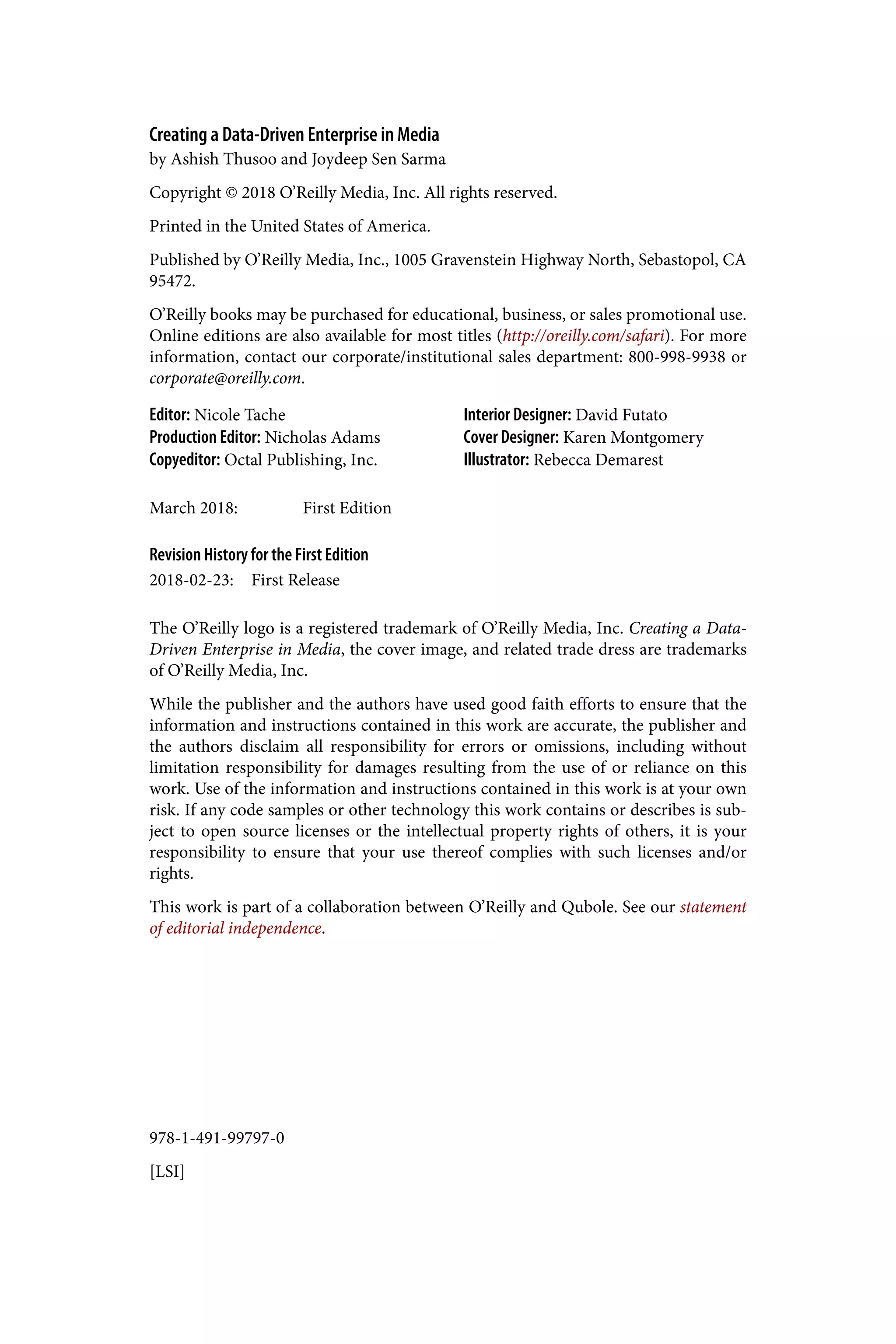 978-1-491-99797-0
[LSI]
Creating a Data-Driven Enterprise in Media
by Ashish Thusoo and Joydeep Sen Sarma
Copyright © 2018 O’Reilly Media, Inc. All rights reserved.
Printed in the United States of America.
Published by O’Reilly Media, Inc., 1005 Gravenstein Highway North, Sebastopol, CA
95472.
O’Reilly books may be purchased for educational, business, or sales promotional use.
Online editions are also available for most titles (http://oreilly.com/safari). For more
information, contact our corporate/institutional sales department: 800-998-9938 or
corporate@oreilly.com.
Editor: Nicole Tache
Production Editor: Nicholas Adams
Copyeditor: Octal Publishing, Inc.
Interior Designer: David Futato
Cover Designer: Karen Montgomery
Illustrator: Rebecca Demarest
March 2018: First Edition
Revision History for the First Edition
2018-02-23: First Release
The O’Reilly logo is a registered trademark of O’Reilly Media, Inc. Creating a Data-
Driven Enterprise in Media, the cover image, and related trade dress are trademarks
of O’Reilly Media, Inc.
While the publisher and the authors have used good faith efforts to ensure that the
information and instructions contained in this work are accurate, the publisher and
the authors disclaim all responsibility for errors or omissions, including without
limitation responsibility for damages resulting from the use of or reliance on this
work. Use of the information and instructions contained in this work is at your own
risk. If any code samples or other technology this work contains or describes is sub‐
ject to open source licenses or the intellectual property rights of others, it is your
responsibility to ensure that your use thereof complies with such licenses and/or
rights.
This work is part of a collaboration between O’Reilly and Qubole. See our statement
of editorial independence.
 