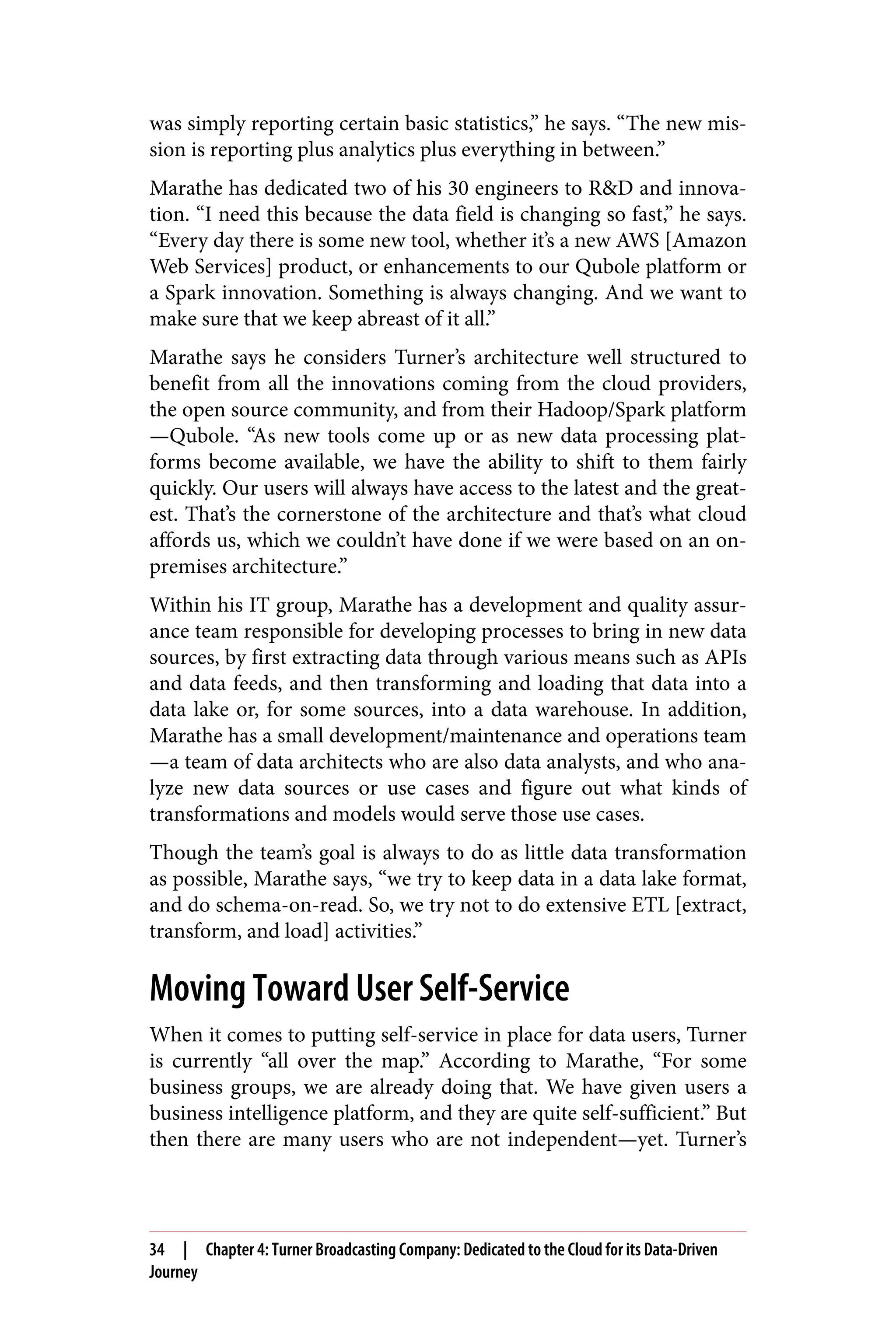 was simply reporting certain basic statistics,” he says. “The new mis‐
sion is reporting plus analytics plus everything in between.”
Marathe has dedicated two of his 30 engineers to R&D and innova‐
tion. “I need this because the data field is changing so fast,” he says.
“Every day there is some new tool, whether it’s a new AWS [Amazon
Web Services] product, or enhancements to our Qubole platform or
a Spark innovation. Something is always changing. And we want to
make sure that we keep abreast of it all.”
Marathe says he considers Turner’s architecture well structured to
benefit from all the innovations coming from the cloud providers,
the open source community, and from their Hadoop/Spark platform
—Qubole. “As new tools come up or as new data processing plat‐
forms become available, we have the ability to shift to them fairly
quickly. Our users will always have access to the latest and the great‐
est. That’s the cornerstone of the architecture and that’s what cloud
affords us, which we couldn’t have done if we were based on an on-
premises architecture.”
Within his IT group, Marathe has a development and quality assur‐
ance team responsible for developing processes to bring in new data
sources, by first extracting data through various means such as APIs
and data feeds, and then transforming and loading that data into a
data lake or, for some sources, into a data warehouse. In addition,
Marathe has a small development/maintenance and operations team
—a team of data architects who are also data analysts, and who ana‐
lyze new data sources or use cases and figure out what kinds of
transformations and models would serve those use cases.
Though the team’s goal is always to do as little data transformation
as possible, Marathe says, “we try to keep data in a data lake format,
and do schema-on-read. So, we try not to do extensive ETL [extract,
transform, and load] activities.”
Moving Toward User Self-Service
When it comes to putting self-service in place for data users, Turner
is currently “all over the map.” According to Marathe, “For some
business groups, we are already doing that. We have given users a
business intelligence platform, and they are quite self-sufficient.” But
then there are many users who are not independent—yet. Turner’s
34 | Chapter 4: Turner Broadcasting Company: Dedicated to the Cloud for its Data-Driven
Journey
 