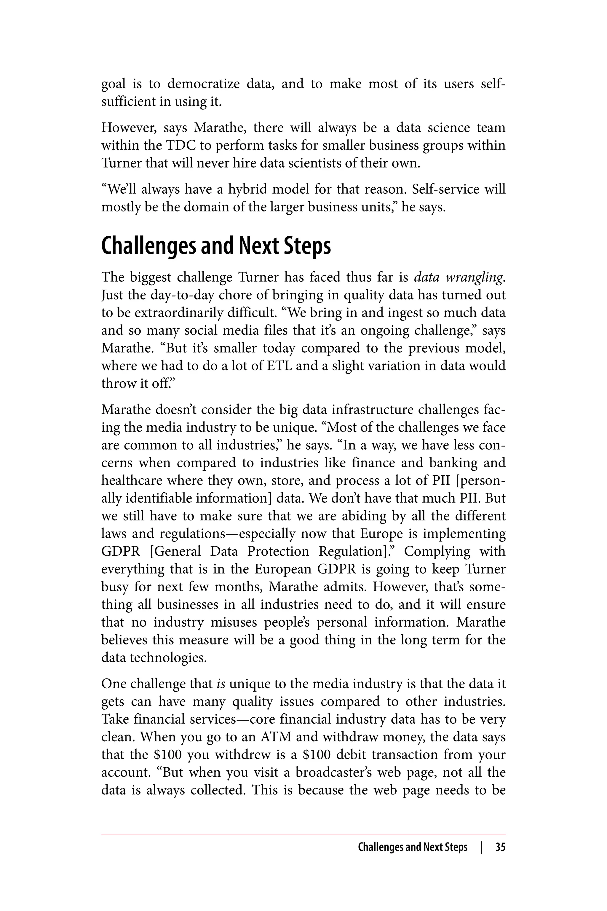 goal is to democratize data, and to make most of its users self-
sufficient in using it.
However, says Marathe, there will always be a data science team
within the TDC to perform tasks for smaller business groups within
Turner that will never hire data scientists of their own.
“We’ll always have a hybrid model for that reason. Self-service will
mostly be the domain of the larger business units,” he says.
Challenges and Next Steps
The biggest challenge Turner has faced thus far is data wrangling.
Just the day-to-day chore of bringing in quality data has turned out
to be extraordinarily difficult. “We bring in and ingest so much data
and so many social media files that it’s an ongoing challenge,” says
Marathe. “But it’s smaller today compared to the previous model,
where we had to do a lot of ETL and a slight variation in data would
throw it off.”
Marathe doesn’t consider the big data infrastructure challenges fac‐
ing the media industry to be unique. “Most of the challenges we face
are common to all industries,” he says. “In a way, we have less con‐
cerns when compared to industries like finance and banking and
healthcare where they own, store, and process a lot of PII [person‐
ally identifiable information] data. We don’t have that much PII. But
we still have to make sure that we are abiding by all the different
laws and regulations—especially now that Europe is implementing
GDPR [General Data Protection Regulation].” Complying with
everything that is in the European GDPR is going to keep Turner
busy for next few months, Marathe admits. However, that’s some‐
thing all businesses in all industries need to do, and it will ensure
that no industry misuses people’s personal information. Marathe
believes this measure will be a good thing in the long term for the
data technologies.
One challenge that is unique to the media industry is that the data it
gets can have many quality issues compared to other industries.
Take financial services—core financial industry data has to be very
clean. When you go to an ATM and withdraw money, the data says
that the $100 you withdrew is a $100 debit transaction from your
account. “But when you visit a broadcaster’s web page, not all the
data is always collected. This is because the web page needs to be
Challenges and Next Steps | 35
 
