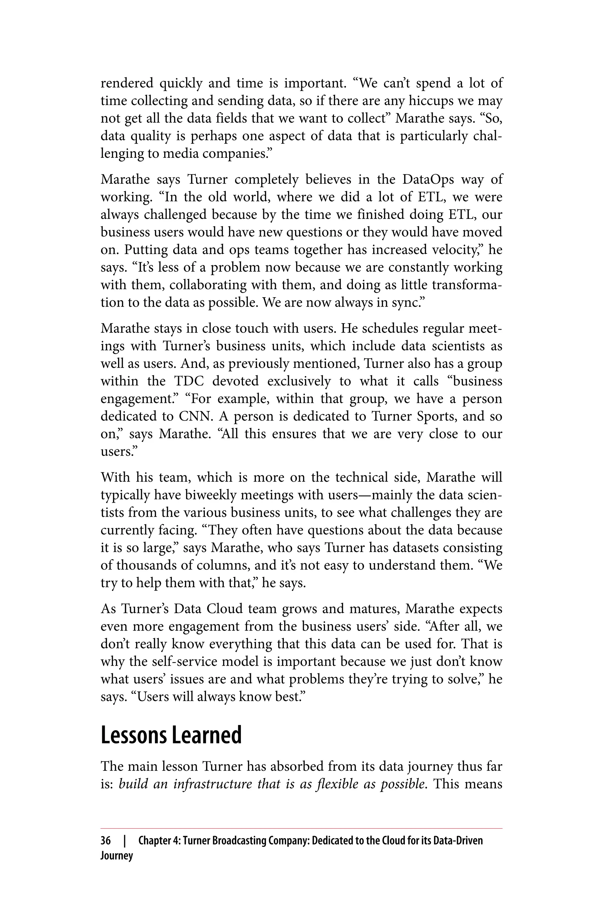 rendered quickly and time is important. “We can’t spend a lot of
time collecting and sending data, so if there are any hiccups we may
not get all the data fields that we want to collect” Marathe says. “So,
data quality is perhaps one aspect of data that is particularly chal‐
lenging to media companies.”
Marathe says Turner completely believes in the DataOps way of
working. “In the old world, where we did a lot of ETL, we were
always challenged because by the time we finished doing ETL, our
business users would have new questions or they would have moved
on. Putting data and ops teams together has increased velocity,” he
says. “It’s less of a problem now because we are constantly working
with them, collaborating with them, and doing as little transforma‐
tion to the data as possible. We are now always in sync.”
Marathe stays in close touch with users. He schedules regular meet‐
ings with Turner’s business units, which include data scientists as
well as users. And, as previously mentioned, Turner also has a group
within the TDC devoted exclusively to what it calls “business
engagement.” “For example, within that group, we have a person
dedicated to CNN. A person is dedicated to Turner Sports, and so
on,” says Marathe. “All this ensures that we are very close to our
users.”
With his team, which is more on the technical side, Marathe will
typically have biweekly meetings with users—mainly the data scien‐
tists from the various business units, to see what challenges they are
currently facing. “They often have questions about the data because
it is so large,” says Marathe, who says Turner has datasets consisting
of thousands of columns, and it’s not easy to understand them. “We
try to help them with that,” he says.
As Turner’s Data Cloud team grows and matures, Marathe expects
even more engagement from the business users’ side. “After all, we
don’t really know everything that this data can be used for. That is
why the self-service model is important because we just don’t know
what users’ issues are and what problems they’re trying to solve,” he
says. “Users will always know best.”
Lessons Learned
The main lesson Turner has absorbed from its data journey thus far
is: build an infrastructure that is as flexible as possible. This means
36 | Chapter 4: Turner Broadcasting Company: Dedicated to the Cloud for its Data-Driven
Journey
 