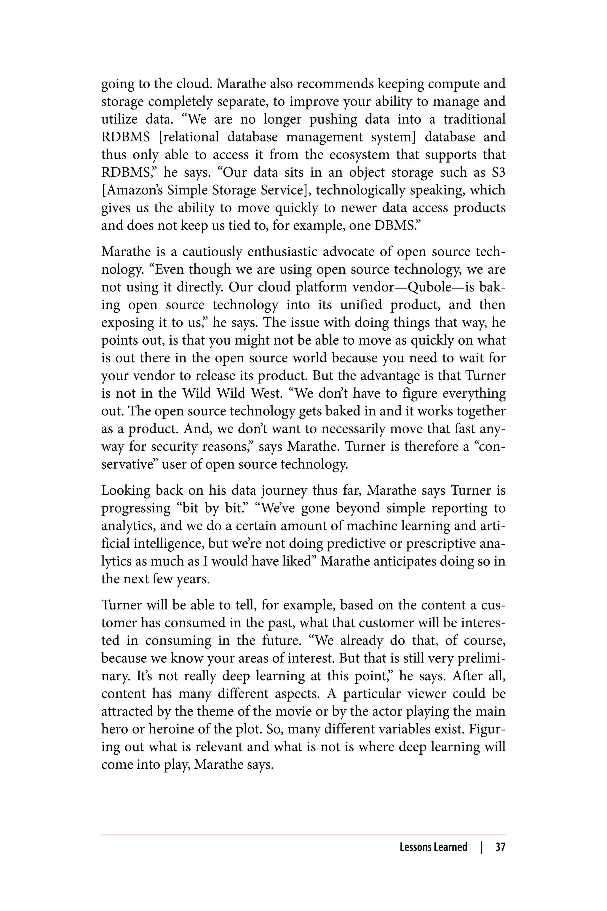 going to the cloud. Marathe also recommends keeping compute and
storage completely separate, to improve your ability to manage and
utilize data. “We are no longer pushing data into a traditional
RDBMS [relational database management system] database and
thus only able to access it from the ecosystem that supports that
RDBMS,” he says. “Our data sits in an object storage such as S3
[Amazon’s Simple Storage Service], technologically speaking, which
gives us the ability to move quickly to newer data access products
and does not keep us tied to, for example, one DBMS.”
Marathe is a cautiously enthusiastic advocate of open source tech‐
nology. “Even though we are using open source technology, we are
not using it directly. Our cloud platform vendor—Qubole—is bak‐
ing open source technology into its unified product, and then
exposing it to us,” he says. The issue with doing things that way, he
points out, is that you might not be able to move as quickly on what
is out there in the open source world because you need to wait for
your vendor to release its product. But the advantage is that Turner
is not in the Wild Wild West. “We don’t have to figure everything
out. The open source technology gets baked in and it works together
as a product. And, we don’t want to necessarily move that fast any‐
way for security reasons,” says Marathe. Turner is therefore a “con‐
servative” user of open source technology.
Looking back on his data journey thus far, Marathe says Turner is
progressing “bit by bit.” “We’ve gone beyond simple reporting to
analytics, and we do a certain amount of machine learning and arti‐
ficial intelligence, but we’re not doing predictive or prescriptive ana‐
lytics as much as I would have liked” Marathe anticipates doing so in
the next few years.
Turner will be able to tell, for example, based on the content a cus‐
tomer has consumed in the past, what that customer will be interes‐
ted in consuming in the future. “We already do that, of course,
because we know your areas of interest. But that is still very prelimi‐
nary. It’s not really deep learning at this point,” he says. After all,
content has many different aspects. A particular viewer could be
attracted by the theme of the movie or by the actor playing the main
hero or heroine of the plot. So, many different variables exist. Figur‐
ing out what is relevant and what is not is where deep learning will
come into play, Marathe says.
Lessons Learned | 37
 