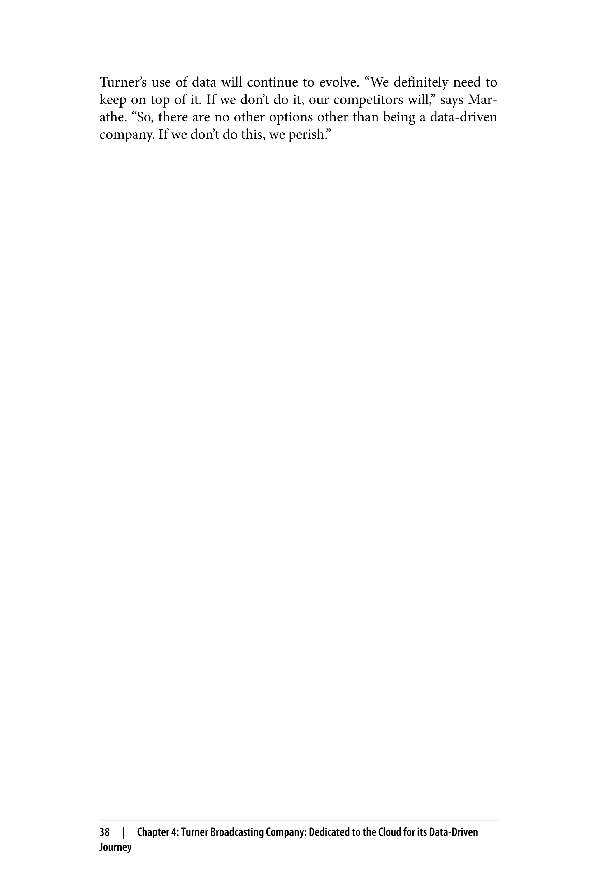 Turner’s use of data will continue to evolve. “We definitely need to
keep on top of it. If we don’t do it, our competitors will,” says Mar‐
athe. “So, there are no other options other than being a data-driven
company. If we don’t do this, we perish.”
38 | Chapter 4: Turner Broadcasting Company: Dedicated to the Cloud for its Data-Driven
Journey
 