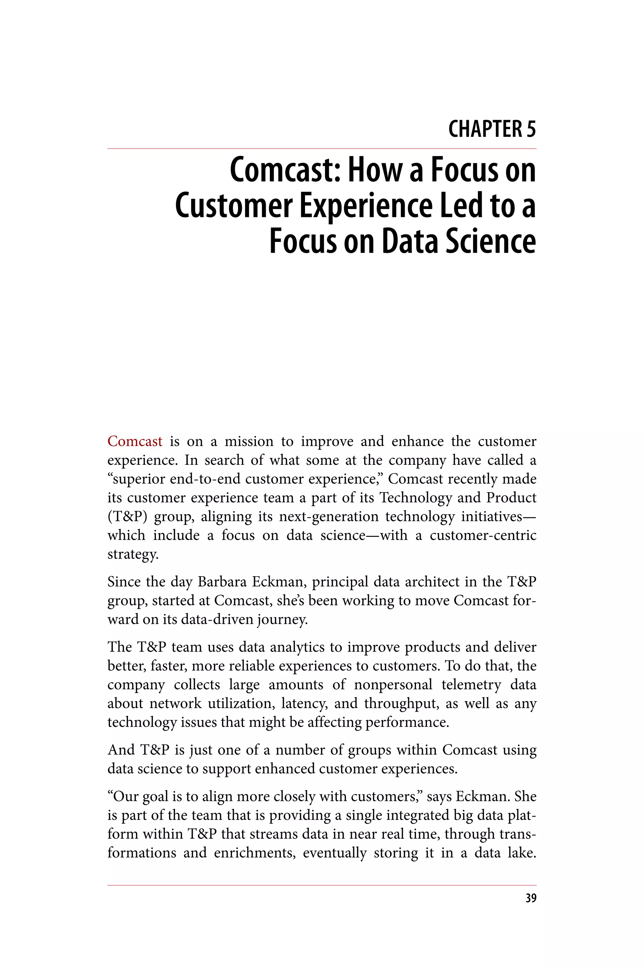 CHAPTER 5
Comcast: How a Focus on
Customer Experience Led to a
Focus on Data Science
Comcast is on a mission to improve and enhance the customer
experience. In search of what some at the company have called a
“superior end-to-end customer experience,” Comcast recently made
its customer experience team a part of its Technology and Product
(T&P) group, aligning its next-generation technology initiatives—
which include a focus on data science—with a customer-centric
strategy.
Since the day Barbara Eckman, principal data architect in the T&P
group, started at Comcast, she’s been working to move Comcast for‐
ward on its data-driven journey.
The T&P team uses data analytics to improve products and deliver
better, faster, more reliable experiences to customers. To do that, the
company collects large amounts of nonpersonal telemetry data
about network utilization, latency, and throughput, as well as any
technology issues that might be affecting performance.
And T&P is just one of a number of groups within Comcast using
data science to support enhanced customer experiences.
“Our goal is to align more closely with customers,” says Eckman. She
is part of the team that is providing a single integrated big data plat‐
form within T&P that streams data in near real time, through trans‐
formations and enrichments, eventually storing it in a data lake.
39
 