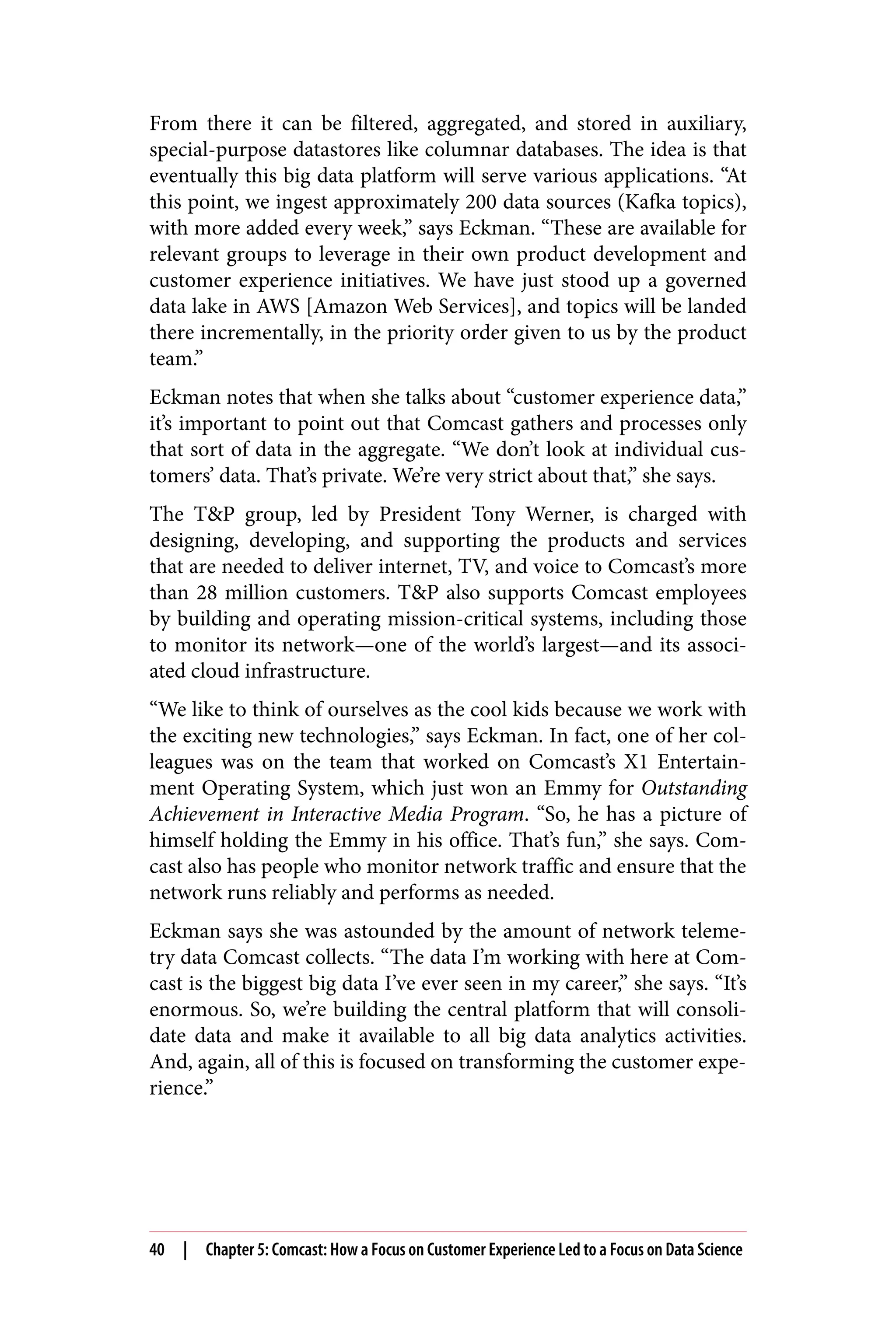 From there it can be filtered, aggregated, and stored in auxiliary,
special-purpose datastores like columnar databases. The idea is that
eventually this big data platform will serve various applications. “At
this point, we ingest approximately 200 data sources (Kafka topics),
with more added every week,” says Eckman. “These are available for
relevant groups to leverage in their own product development and
customer experience initiatives. We have just stood up a governed
data lake in AWS [Amazon Web Services], and topics will be landed
there incrementally, in the priority order given to us by the product
team.”
Eckman notes that when she talks about “customer experience data,”
it’s important to point out that Comcast gathers and processes only
that sort of data in the aggregate. “We don’t look at individual cus‐
tomers’ data. That’s private. We’re very strict about that,” she says.
The T&P group, led by President Tony Werner, is charged with
designing, developing, and supporting the products and services
that are needed to deliver internet, TV, and voice to Comcast’s more
than 28 million customers. T&P also supports Comcast employees
by building and operating mission-critical systems, including those
to monitor its network—one of the world’s largest—and its associ‐
ated cloud infrastructure.
“We like to think of ourselves as the cool kids because we work with
the exciting new technologies,” says Eckman. In fact, one of her col‐
leagues was on the team that worked on Comcast’s X1 Entertain‐
ment Operating System, which just won an Emmy for Outstanding
Achievement in Interactive Media Program. “So, he has a picture of
himself holding the Emmy in his office. That’s fun,” she says. Com‐
cast also has people who monitor network traffic and ensure that the
network runs reliably and performs as needed.
Eckman says she was astounded by the amount of network teleme‐
try data Comcast collects. “The data I’m working with here at Com‐
cast is the biggest big data I’ve ever seen in my career,” she says. “It’s
enormous. So, we’re building the central platform that will consoli‐
date data and make it available to all big data analytics activities.
And, again, all of this is focused on transforming the customer expe‐
rience.”
40 | Chapter 5: Comcast: How a Focus on Customer Experience Led to a Focus on Data Science
 