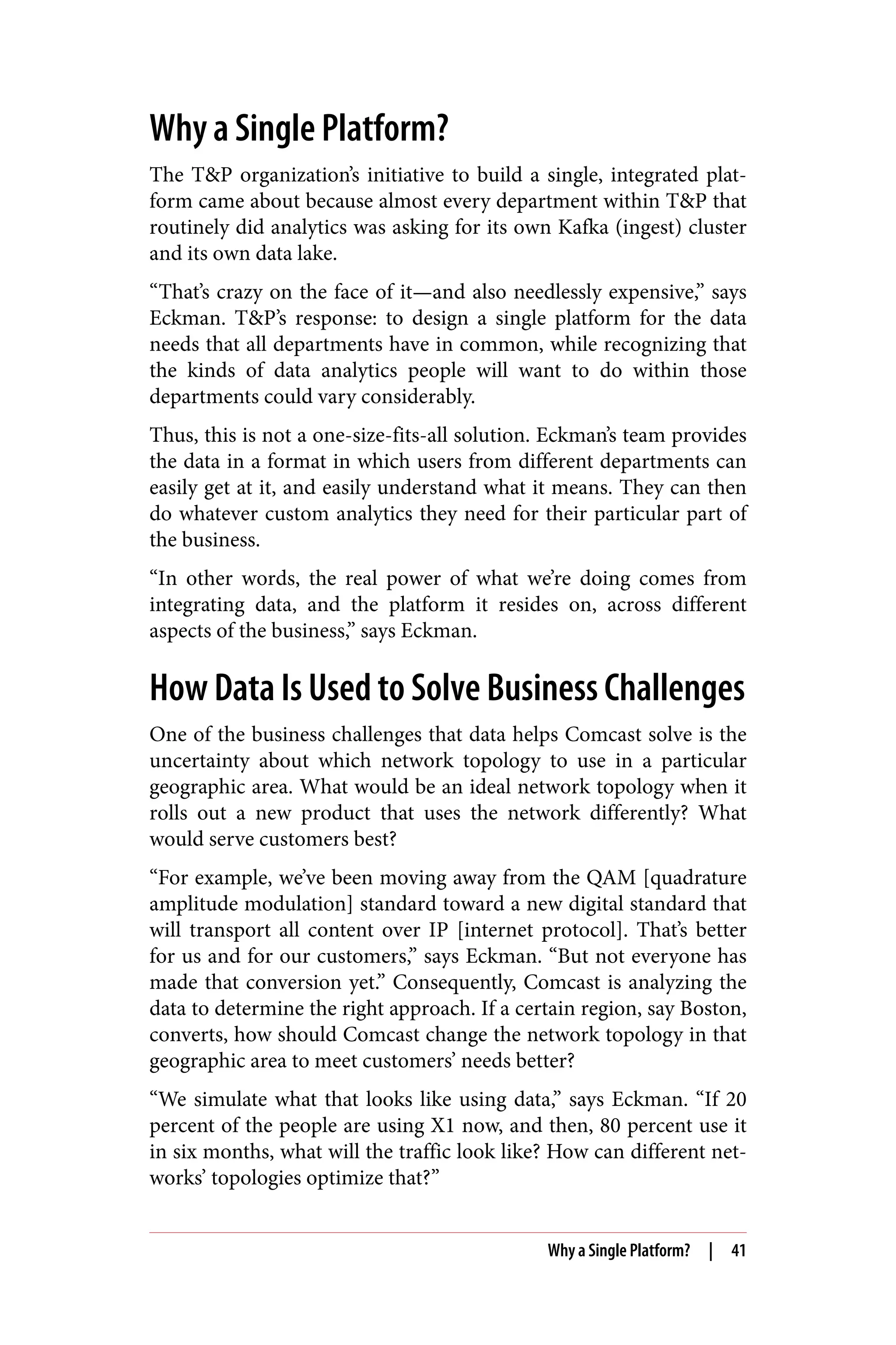 Why a Single Platform?
The T&P organization’s initiative to build a single, integrated plat‐
form came about because almost every department within T&P that
routinely did analytics was asking for its own Kafka (ingest) cluster
and its own data lake.
“That’s crazy on the face of it—and also needlessly expensive,” says
Eckman. T&P’s response: to design a single platform for the data
needs that all departments have in common, while recognizing that
the kinds of data analytics people will want to do within those
departments could vary considerably.
Thus, this is not a one-size-fits-all solution. Eckman’s team provides
the data in a format in which users from different departments can
easily get at it, and easily understand what it means. They can then
do whatever custom analytics they need for their particular part of
the business.
“In other words, the real power of what we’re doing comes from
integrating data, and the platform it resides on, across different
aspects of the business,” says Eckman.
How Data Is Used to Solve Business Challenges
One of the business challenges that data helps Comcast solve is the
uncertainty about which network topology to use in a particular
geographic area. What would be an ideal network topology when it
rolls out a new product that uses the network differently? What
would serve customers best?
“For example, we’ve been moving away from the QAM [quadrature
amplitude modulation] standard toward a new digital standard that
will transport all content over IP [internet protocol]. That’s better
for us and for our customers,” says Eckman. “But not everyone has
made that conversion yet.” Consequently, Comcast is analyzing the
data to determine the right approach. If a certain region, say Boston,
converts, how should Comcast change the network topology in that
geographic area to meet customers’ needs better?
“We simulate what that looks like using data,” says Eckman. “If 20
percent of the people are using X1 now, and then, 80 percent use it
in six months, what will the traffic look like? How can different net‐
works’ topologies optimize that?”
Why a Single Platform? | 41
 