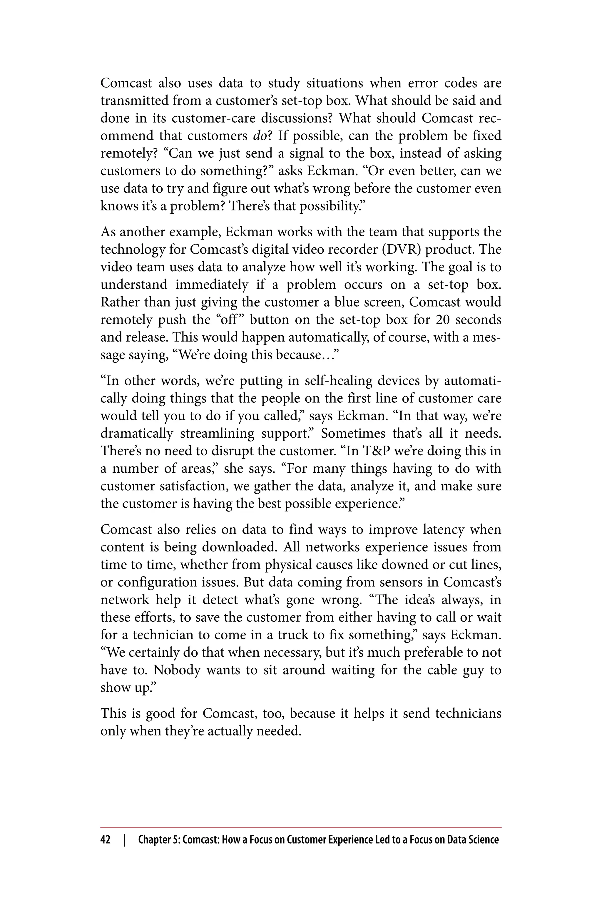 Comcast also uses data to study situations when error codes are
transmitted from a customer’s set-top box. What should be said and
done in its customer-care discussions? What should Comcast rec‐
ommend that customers do? If possible, can the problem be fixed
remotely? “Can we just send a signal to the box, instead of asking
customers to do something?” asks Eckman. “Or even better, can we
use data to try and figure out what’s wrong before the customer even
knows it’s a problem? There’s that possibility.”
As another example, Eckman works with the team that supports the
technology for Comcast’s digital video recorder (DVR) product. The
video team uses data to analyze how well it’s working. The goal is to
understand immediately if a problem occurs on a set-top box.
Rather than just giving the customer a blue screen, Comcast would
remotely push the “off” button on the set-top box for 20 seconds
and release. This would happen automatically, of course, with a mes‐
sage saying, “We’re doing this because…”
“In other words, we’re putting in self-healing devices by automati‐
cally doing things that the people on the first line of customer care
would tell you to do if you called,” says Eckman. “In that way, we’re
dramatically streamlining support.” Sometimes that’s all it needs.
There’s no need to disrupt the customer. “In T&P we’re doing this in
a number of areas,” she says. “For many things having to do with
customer satisfaction, we gather the data, analyze it, and make sure
the customer is having the best possible experience.”
Comcast also relies on data to find ways to improve latency when
content is being downloaded. All networks experience issues from
time to time, whether from physical causes like downed or cut lines,
or configuration issues. But data coming from sensors in Comcast’s
network help it detect what’s gone wrong. “The idea’s always, in
these efforts, to save the customer from either having to call or wait
for a technician to come in a truck to fix something,” says Eckman.
“We certainly do that when necessary, but it’s much preferable to not
have to. Nobody wants to sit around waiting for the cable guy to
show up.”
This is good for Comcast, too, because it helps it send technicians
only when they’re actually needed.
42 | Chapter 5: Comcast: How a Focus on Customer Experience Led to a Focus on Data Science
 