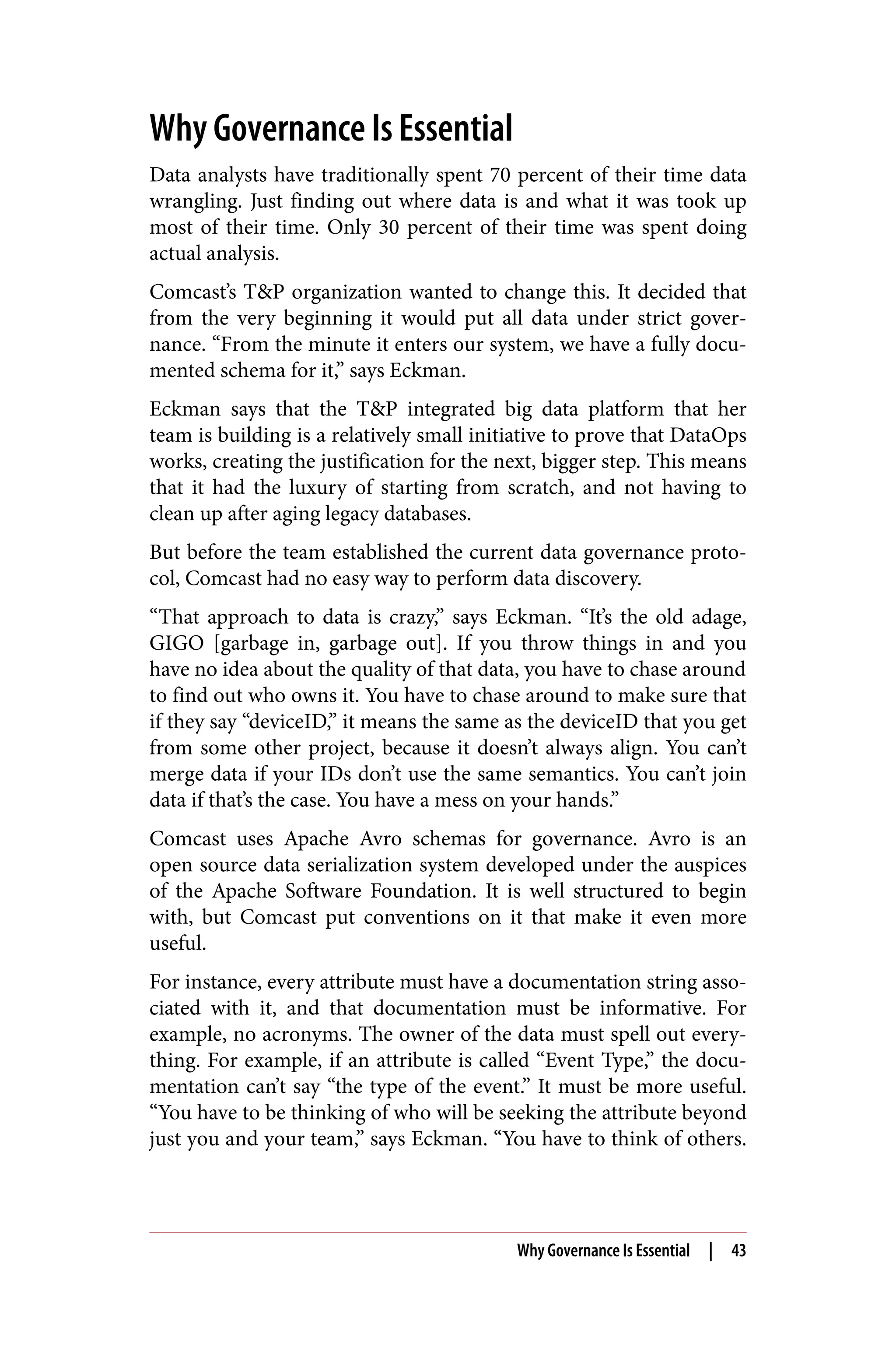 Why Governance Is Essential
Data analysts have traditionally spent 70 percent of their time data
wrangling. Just finding out where data is and what it was took up
most of their time. Only 30 percent of their time was spent doing
actual analysis.
Comcast’s T&P organization wanted to change this. It decided that
from the very beginning it would put all data under strict gover‐
nance. “From the minute it enters our system, we have a fully docu‐
mented schema for it,” says Eckman.
Eckman says that the T&P integrated big data platform that her
team is building is a relatively small initiative to prove that DataOps
works, creating the justification for the next, bigger step. This means
that it had the luxury of starting from scratch, and not having to
clean up after aging legacy databases.
But before the team established the current data governance proto‐
col, Comcast had no easy way to perform data discovery.
“That approach to data is crazy,” says Eckman. “It’s the old adage,
GIGO [garbage in, garbage out]. If you throw things in and you
have no idea about the quality of that data, you have to chase around
to find out who owns it. You have to chase around to make sure that
if they say “deviceID,” it means the same as the deviceID that you get
from some other project, because it doesn’t always align. You can’t
merge data if your IDs don’t use the same semantics. You can’t join
data if that’s the case. You have a mess on your hands.”
Comcast uses Apache Avro schemas for governance. Avro is an
open source data serialization system developed under the auspices
of the Apache Software Foundation. It is well structured to begin
with, but Comcast put conventions on it that make it even more
useful.
For instance, every attribute must have a documentation string asso‐
ciated with it, and that documentation must be informative. For
example, no acronyms. The owner of the data must spell out every‐
thing. For example, if an attribute is called “Event Type,” the docu‐
mentation can’t say “the type of the event.” It must be more useful.
“You have to be thinking of who will be seeking the attribute beyond
just you and your team,” says Eckman. “You have to think of others.
Why Governance Is Essential | 43
 