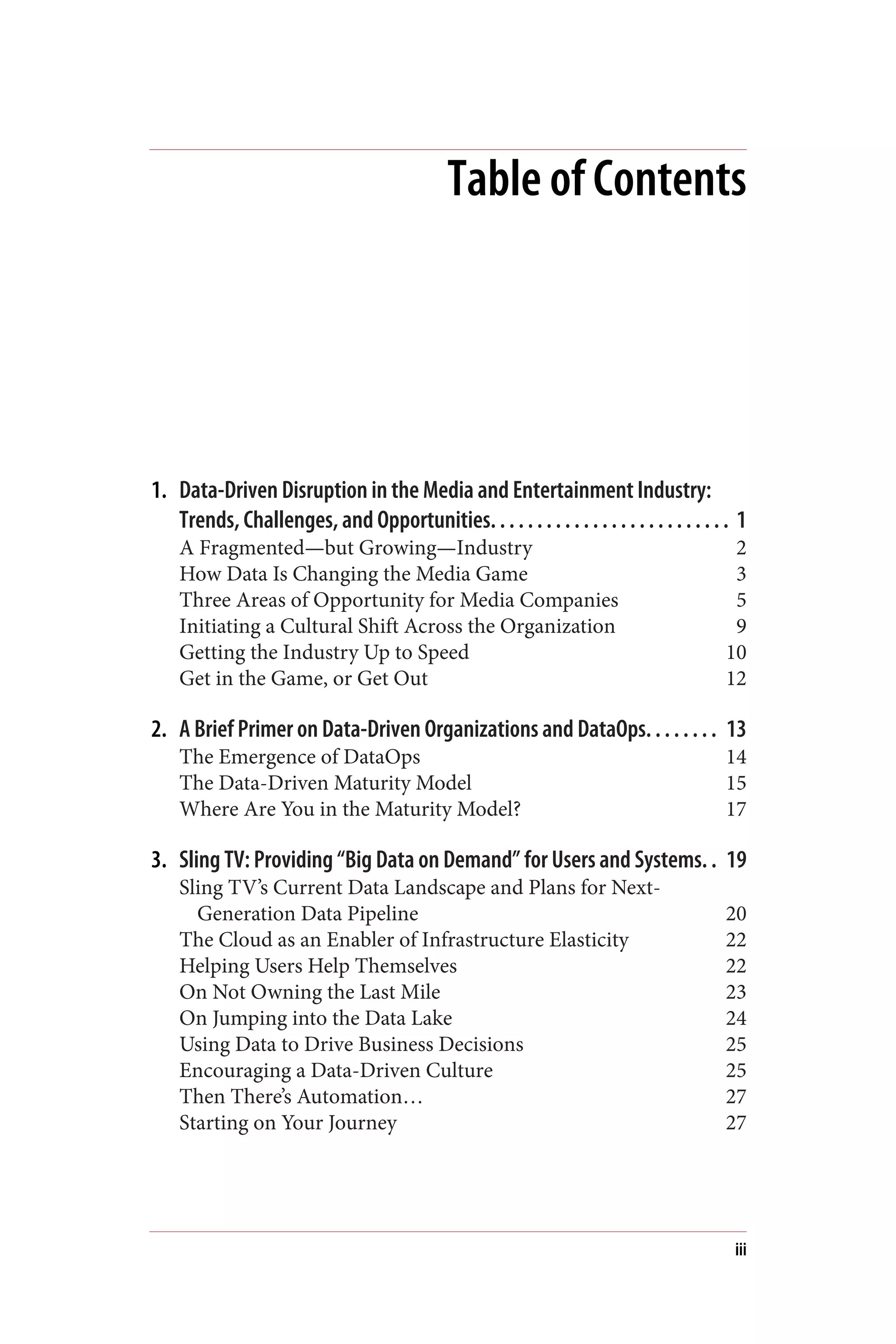Table of Contents
1. Data-Driven Disruption in the Media and Entertainment Industry:
Trends, Challenges, and Opportunities. . . . . . . . . . . . . . . . . . . . . . . . . . 1
A Fragmented—but Growing—Industry 2
How Data Is Changing the Media Game 3
Three Areas of Opportunity for Media Companies 5
Initiating a Cultural Shift Across the Organization 9
Getting the Industry Up to Speed 10
Get in the Game, or Get Out 12
2. A Brief Primer on Data-Driven Organizations and DataOps. . . . . . . . 13
The Emergence of DataOps 14
The Data-Driven Maturity Model 15
Where Are You in the Maturity Model? 17
3. Sling TV: Providing “Big Data on Demand” for Users and Systems. . 19
Sling TV’s Current Data Landscape and Plans for Next-
Generation Data Pipeline 20
The Cloud as an Enabler of Infrastructure Elasticity 22
Helping Users Help Themselves 22
On Not Owning the Last Mile 23
On Jumping into the Data Lake 24
Using Data to Drive Business Decisions 25
Encouraging a Data-Driven Culture 25
Then There’s Automation… 27
Starting on Your Journey 27
iii
 