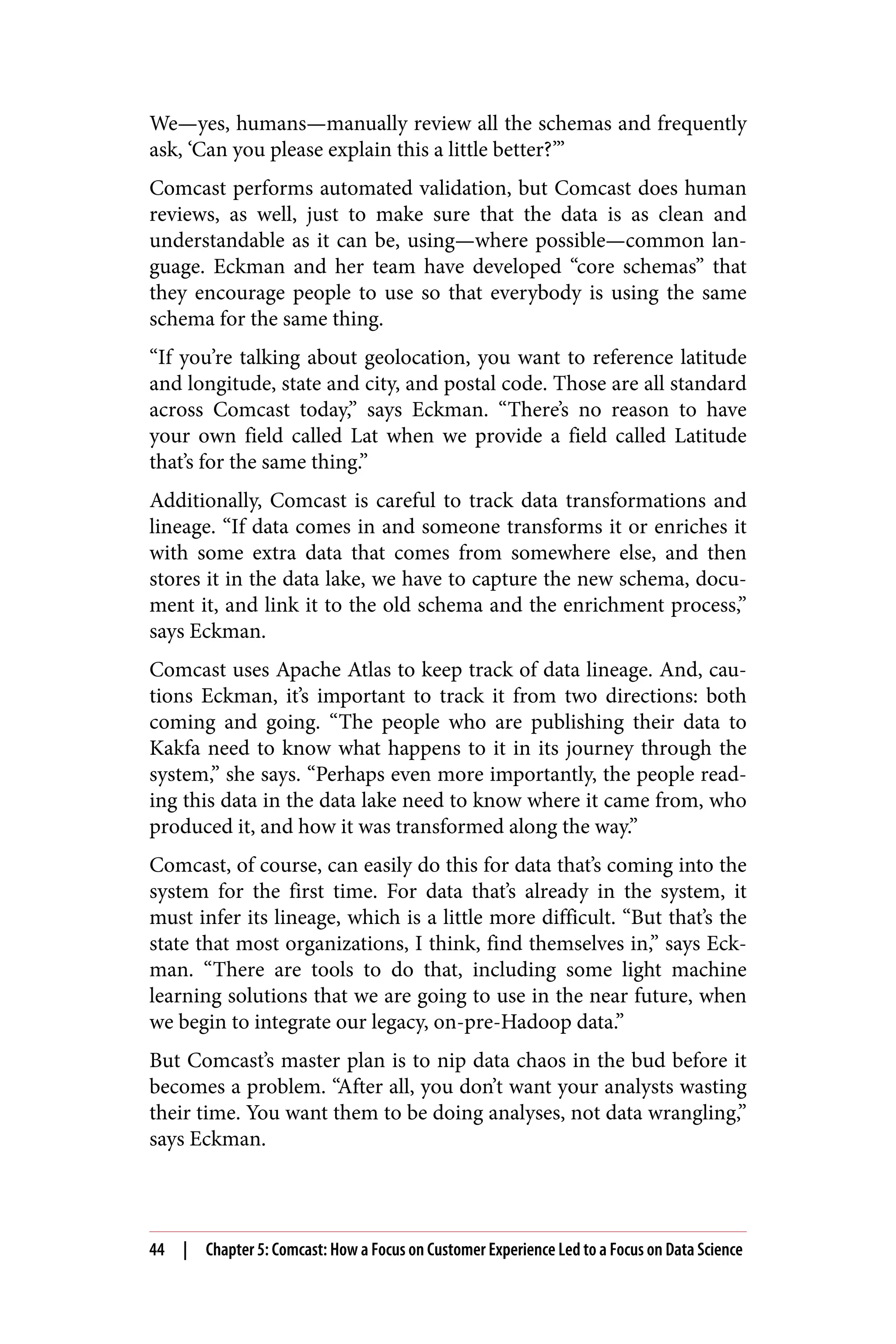 We—yes, humans—manually review all the schemas and frequently
ask, ‘Can you please explain this a little better?’”
Comcast performs automated validation, but Comcast does human
reviews, as well, just to make sure that the data is as clean and
understandable as it can be, using—where possible—common lan‐
guage. Eckman and her team have developed “core schemas” that
they encourage people to use so that everybody is using the same
schema for the same thing.
“If you’re talking about geolocation, you want to reference latitude
and longitude, state and city, and postal code. Those are all standard
across Comcast today,” says Eckman. “There’s no reason to have
your own field called Lat when we provide a field called Latitude
that’s for the same thing.”
Additionally, Comcast is careful to track data transformations and
lineage. “If data comes in and someone transforms it or enriches it
with some extra data that comes from somewhere else, and then
stores it in the data lake, we have to capture the new schema, docu‐
ment it, and link it to the old schema and the enrichment process,”
says Eckman.
Comcast uses Apache Atlas to keep track of data lineage. And, cau‐
tions Eckman, it’s important to track it from two directions: both
coming and going. “The people who are publishing their data to
Kakfa need to know what happens to it in its journey through the
system,” she says. “Perhaps even more importantly, the people read‐
ing this data in the data lake need to know where it came from, who
produced it, and how it was transformed along the way.”
Comcast, of course, can easily do this for data that’s coming into the
system for the first time. For data that’s already in the system, it
must infer its lineage, which is a little more difficult. “But that’s the
state that most organizations, I think, find themselves in,” says Eck‐
man. “There are tools to do that, including some light machine
learning solutions that we are going to use in the near future, when
we begin to integrate our legacy, on-pre-Hadoop data.”
But Comcast’s master plan is to nip data chaos in the bud before it
becomes a problem. “After all, you don’t want your analysts wasting
their time. You want them to be doing analyses, not data wrangling,”
says Eckman.
44 | Chapter 5: Comcast: How a Focus on Customer Experience Led to a Focus on Data Science
 