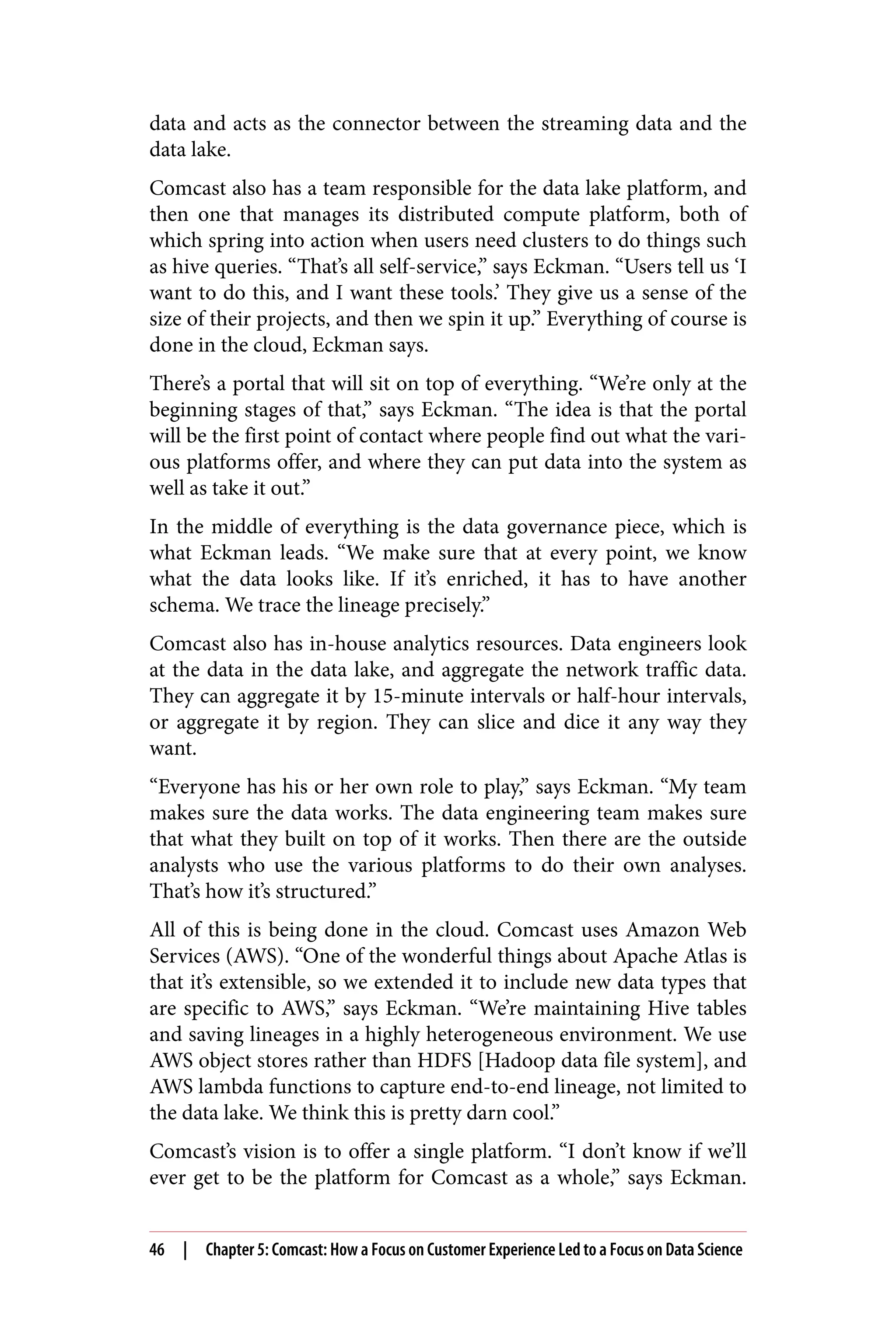 data and acts as the connector between the streaming data and the
data lake.
Comcast also has a team responsible for the data lake platform, and
then one that manages its distributed compute platform, both of
which spring into action when users need clusters to do things such
as hive queries. “That’s all self-service,” says Eckman. “Users tell us ‘I
want to do this, and I want these tools.’ They give us a sense of the
size of their projects, and then we spin it up.” Everything of course is
done in the cloud, Eckman says.
There’s a portal that will sit on top of everything. “We’re only at the
beginning stages of that,” says Eckman. “The idea is that the portal
will be the first point of contact where people find out what the vari‐
ous platforms offer, and where they can put data into the system as
well as take it out.”
In the middle of everything is the data governance piece, which is
what Eckman leads. “We make sure that at every point, we know
what the data looks like. If it’s enriched, it has to have another
schema. We trace the lineage precisely.”
Comcast also has in-house analytics resources. Data engineers look
at the data in the data lake, and aggregate the network traffic data.
They can aggregate it by 15-minute intervals or half-hour intervals,
or aggregate it by region. They can slice and dice it any way they
want.
“Everyone has his or her own role to play,” says Eckman. “My team
makes sure the data works. The data engineering team makes sure
that what they built on top of it works. Then there are the outside
analysts who use the various platforms to do their own analyses.
That’s how it’s structured.”
All of this is being done in the cloud. Comcast uses Amazon Web
Services (AWS). “One of the wonderful things about Apache Atlas is
that it’s extensible, so we extended it to include new data types that
are specific to AWS,” says Eckman. “We’re maintaining Hive tables
and saving lineages in a highly heterogeneous environment. We use
AWS object stores rather than HDFS [Hadoop data file system], and
AWS lambda functions to capture end-to-end lineage, not limited to
the data lake. We think this is pretty darn cool.”
Comcast’s vision is to offer a single platform. “I don’t know if we’ll
ever get to be the platform for Comcast as a whole,” says Eckman.
46 | Chapter 5: Comcast: How a Focus on Customer Experience Led to a Focus on Data Science
 