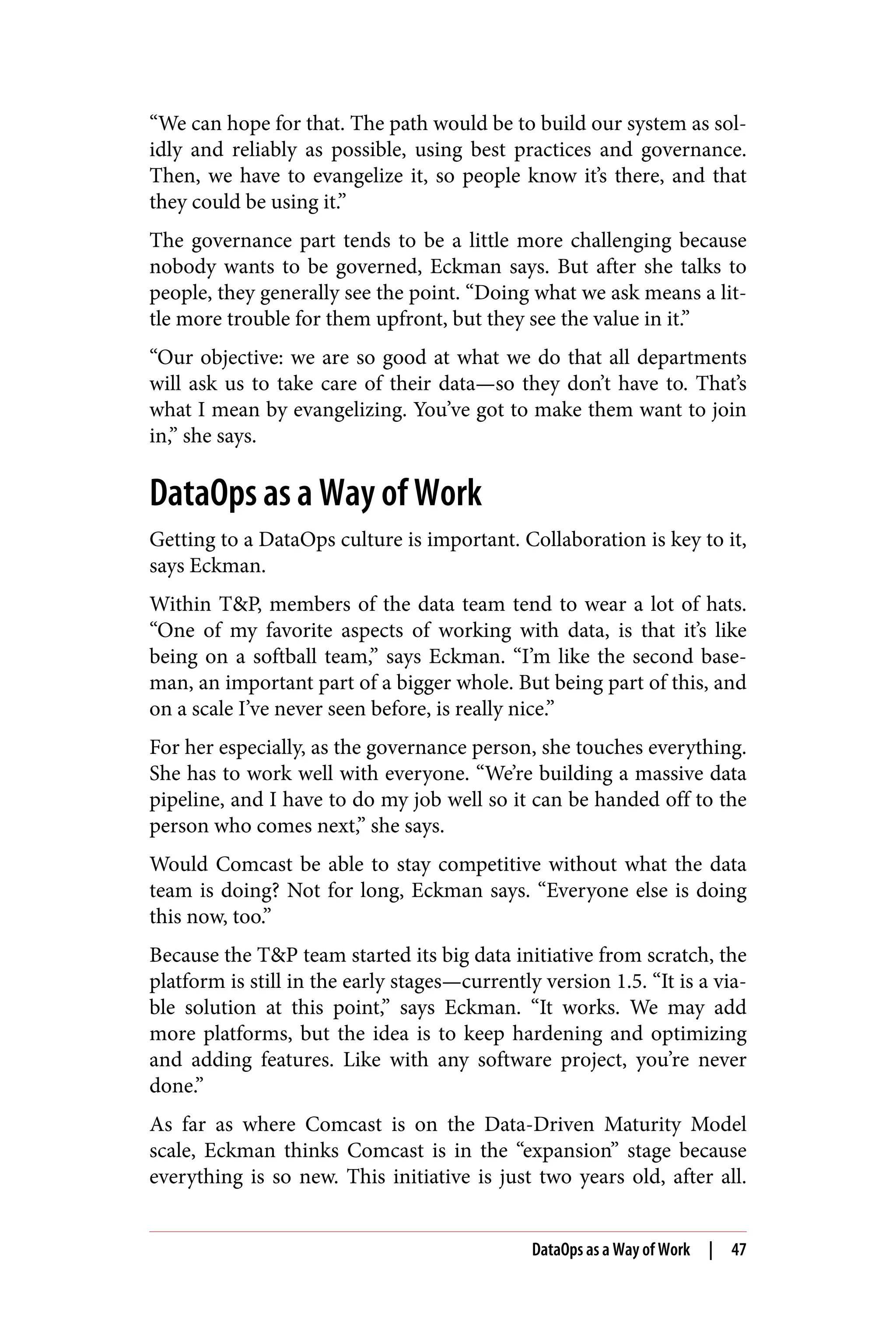 “We can hope for that. The path would be to build our system as sol‐
idly and reliably as possible, using best practices and governance.
Then, we have to evangelize it, so people know it’s there, and that
they could be using it.”
The governance part tends to be a little more challenging because
nobody wants to be governed, Eckman says. But after she talks to
people, they generally see the point. “Doing what we ask means a lit‐
tle more trouble for them upfront, but they see the value in it.”
“Our objective: we are so good at what we do that all departments
will ask us to take care of their data—so they don’t have to. That’s
what I mean by evangelizing. You’ve got to make them want to join
in,” she says.
DataOps as a Way of Work
Getting to a DataOps culture is important. Collaboration is key to it,
says Eckman.
Within T&P, members of the data team tend to wear a lot of hats.
“One of my favorite aspects of working with data, is that it’s like
being on a softball team,” says Eckman. “I’m like the second base‐
man, an important part of a bigger whole. But being part of this, and
on a scale I’ve never seen before, is really nice.”
For her especially, as the governance person, she touches everything.
She has to work well with everyone. “We’re building a massive data
pipeline, and I have to do my job well so it can be handed off to the
person who comes next,” she says.
Would Comcast be able to stay competitive without what the data
team is doing? Not for long, Eckman says. “Everyone else is doing
this now, too.”
Because the T&P team started its big data initiative from scratch, the
platform is still in the early stages—currently version 1.5. “It is a via‐
ble solution at this point,” says Eckman. “It works. We may add
more platforms, but the idea is to keep hardening and optimizing
and adding features. Like with any software project, you’re never
done.”
As far as where Comcast is on the Data-Driven Maturity Model
scale, Eckman thinks Comcast is in the “expansion” stage because
everything is so new. This initiative is just two years old, after all.
DataOps as a Way of Work | 47
 