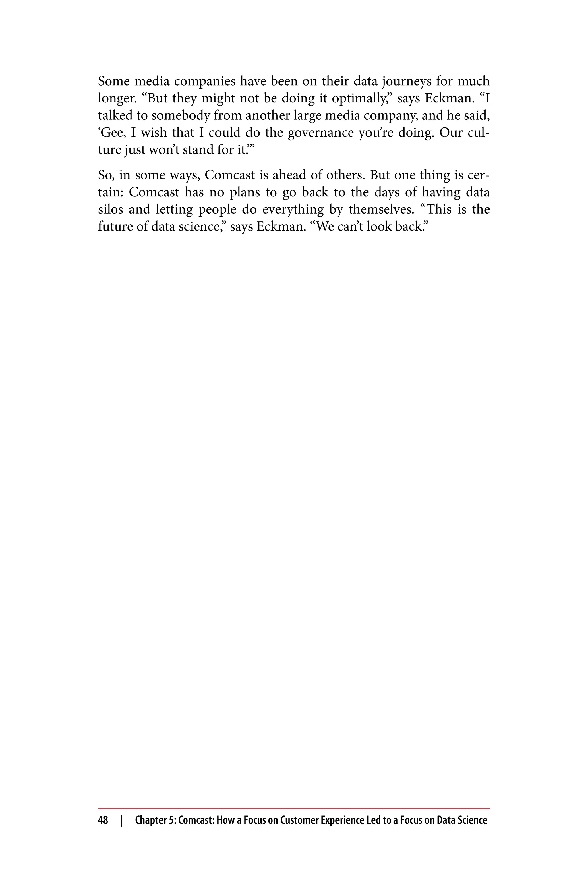 Some media companies have been on their data journeys for much
longer. “But they might not be doing it optimally,” says Eckman. “I
talked to somebody from another large media company, and he said,
‘Gee, I wish that I could do the governance you’re doing. Our cul‐
ture just won’t stand for it.’”
So, in some ways, Comcast is ahead of others. But one thing is cer‐
tain: Comcast has no plans to go back to the days of having data
silos and letting people do everything by themselves. “This is the
future of data science,” says Eckman. “We can’t look back.”
48 | Chapter 5: Comcast: How a Focus on Customer Experience Led to a Focus on Data Science
 