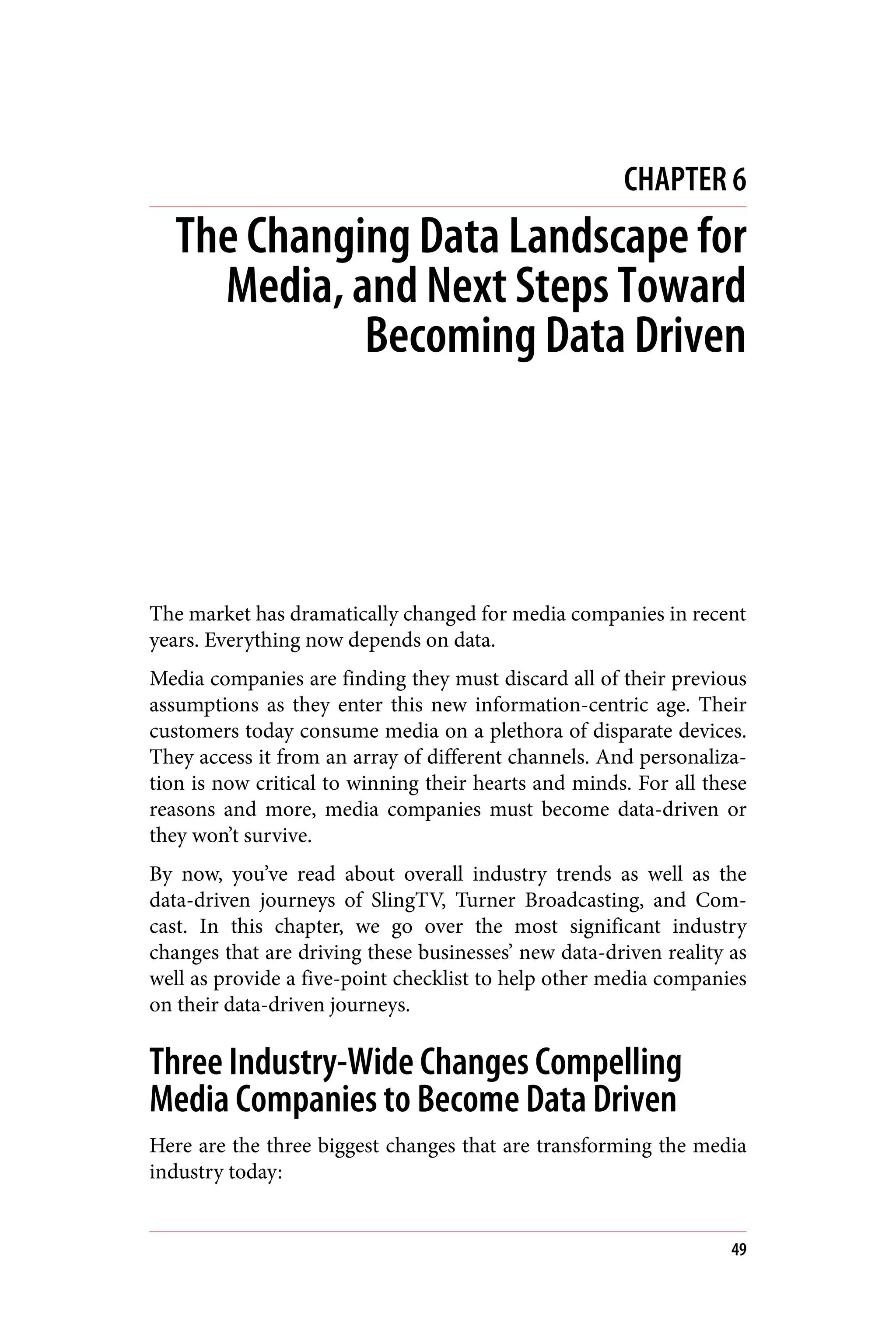 CHAPTER 6
The Changing Data Landscape for
Media, and Next Steps Toward
Becoming Data Driven
The market has dramatically changed for media companies in recent
years. Everything now depends on data.
Media companies are finding they must discard all of their previous
assumptions as they enter this new information-centric age. Their
customers today consume media on a plethora of disparate devices.
They access it from an array of different channels. And personaliza‐
tion is now critical to winning their hearts and minds. For all these
reasons and more, media companies must become data-driven or
they won’t survive.
By now, you’ve read about overall industry trends as well as the
data-driven journeys of SlingTV, Turner Broadcasting, and Com‐
cast. In this chapter, we go over the most significant industry
changes that are driving these businesses’ new data-driven reality as
well as provide a five-point checklist to help other media companies
on their data-driven journeys.
Three Industry-Wide Changes Compelling
Media Companies to Become Data Driven
Here are the three biggest changes that are transforming the media
industry today:
49
 
