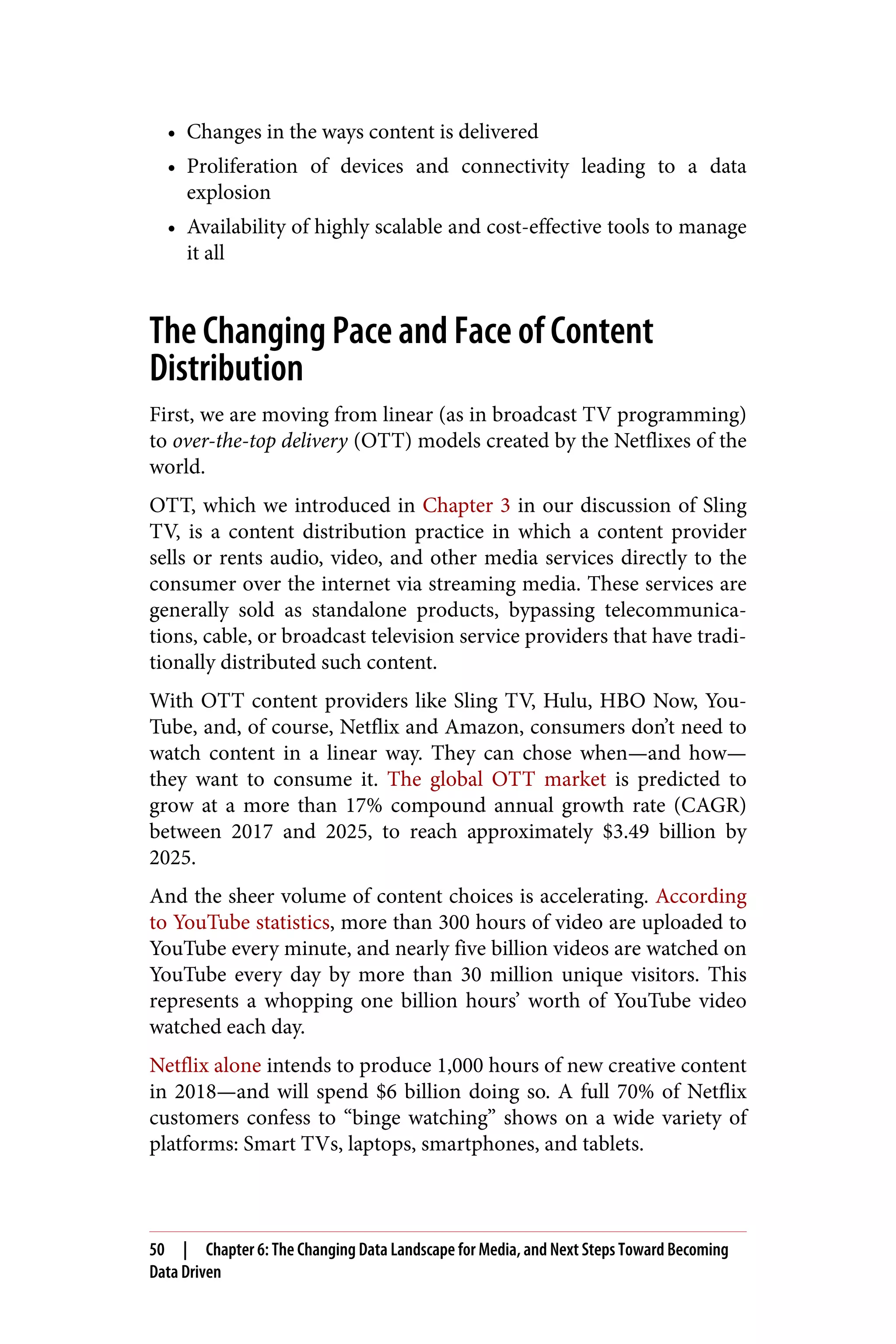 • Changes in the ways content is delivered
• Proliferation of devices and connectivity leading to a data
explosion
• Availability of highly scalable and cost-effective tools to manage
it all
The Changing Pace and Face of Content
Distribution
First, we are moving from linear (as in broadcast TV programming)
to over-the-top delivery (OTT) models created by the Netflixes of the
world.
OTT, which we introduced in Chapter 3 in our discussion of Sling
TV, is a content distribution practice in which a content provider
sells or rents audio, video, and other media services directly to the
consumer over the internet via streaming media. These services are
generally sold as standalone products, bypassing telecommunica‐
tions, cable, or broadcast television service providers that have tradi‐
tionally distributed such content.
With OTT content providers like Sling TV, Hulu, HBO Now, You‐
Tube, and, of course, Netflix and Amazon, consumers don’t need to
watch content in a linear way. They can chose when—and how—
they want to consume it. The global OTT market is predicted to
grow at a more than 17% compound annual growth rate (CAGR)
between 2017 and 2025, to reach approximately $3.49 billion by
2025.
And the sheer volume of content choices is accelerating. According
to YouTube statistics, more than 300 hours of video are uploaded to
YouTube every minute, and nearly five billion videos are watched on
YouTube every day by more than 30 million unique visitors. This
represents a whopping one billion hours’ worth of YouTube video
watched each day.
Netflix alone intends to produce 1,000 hours of new creative content
in 2018—and will spend $6 billion doing so. A full 70% of Netflix
customers confess to “binge watching” shows on a wide variety of
platforms: Smart TVs, laptops, smartphones, and tablets.
50 | Chapter 6: The Changing Data Landscape for Media, and Next Steps Toward Becoming
Data Driven
 