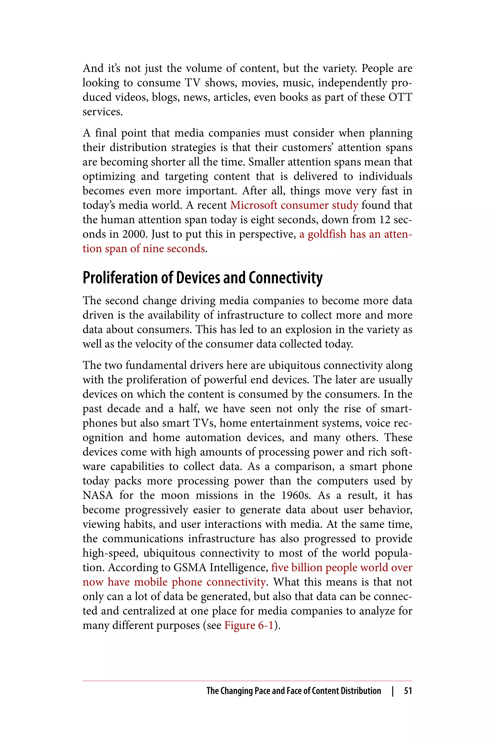 And it’s not just the volume of content, but the variety. People are
looking to consume TV shows, movies, music, independently pro‐
duced videos, blogs, news, articles, even books as part of these OTT
services.
A final point that media companies must consider when planning
their distribution strategies is that their customers’ attention spans
are becoming shorter all the time. Smaller attention spans mean that
optimizing and targeting content that is delivered to individuals
becomes even more important. After all, things move very fast in
today’s media world. A recent Microsoft consumer study found that
the human attention span today is eight seconds, down from 12 sec‐
onds in 2000. Just to put this in perspective, a goldfish has an atten‐
tion span of nine seconds.
Proliferation of Devices and Connectivity
The second change driving media companies to become more data
driven is the availability of infrastructure to collect more and more
data about consumers. This has led to an explosion in the variety as
well as the velocity of the consumer data collected today.
The two fundamental drivers here are ubiquitous connectivity along
with the proliferation of powerful end devices. The later are usually
devices on which the content is consumed by the consumers. In the
past decade and a half, we have seen not only the rise of smart‐
phones but also smart TVs, home entertainment systems, voice rec‐
ognition and home automation devices, and many others. These
devices come with high amounts of processing power and rich soft‐
ware capabilities to collect data. As a comparison, a smart phone
today packs more processing power than the computers used by
NASA for the moon missions in the 1960s. As a result, it has
become progressively easier to generate data about user behavior,
viewing habits, and user interactions with media. At the same time,
the communications infrastructure has also progressed to provide
high-speed, ubiquitous connectivity to most of the world popula‐
tion. According to GSMA Intelligence, five billion people world over
now have mobile phone connectivity. What this means is that not
only can a lot of data be generated, but also that data can be connec‐
ted and centralized at one place for media companies to analyze for
many different purposes (see Figure 6-1).
The Changing Pace and Face of Content Distribution | 51
 