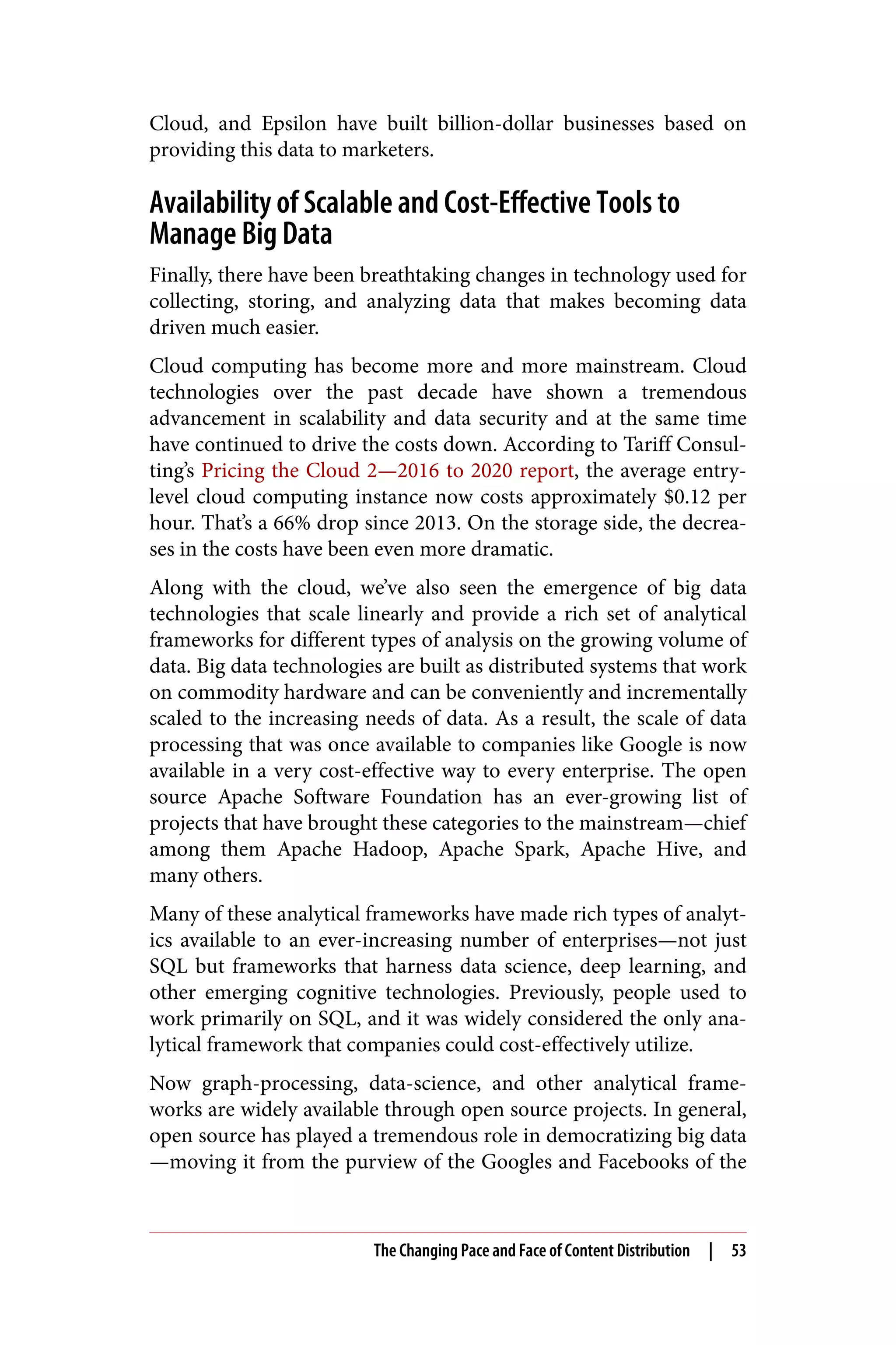Cloud, and Epsilon have built billion-dollar businesses based on
providing this data to marketers.
Availability of Scalable and Cost-Effective Tools to
Manage Big Data
Finally, there have been breathtaking changes in technology used for
collecting, storing, and analyzing data that makes becoming data
driven much easier.
Cloud computing has become more and more mainstream. Cloud
technologies over the past decade have shown a tremendous
advancement in scalability and data security and at the same time
have continued to drive the costs down. According to Tariff Consul‐
ting’s Pricing the Cloud 2—2016 to 2020 report, the average entry-
level cloud computing instance now costs approximately $0.12 per
hour. That’s a 66% drop since 2013. On the storage side, the decrea‐
ses in the costs have been even more dramatic.
Along with the cloud, we’ve also seen the emergence of big data
technologies that scale linearly and provide a rich set of analytical
frameworks for different types of analysis on the growing volume of
data. Big data technologies are built as distributed systems that work
on commodity hardware and can be conveniently and incrementally
scaled to the increasing needs of data. As a result, the scale of data
processing that was once available to companies like Google is now
available in a very cost-effective way to every enterprise. The open
source Apache Software Foundation has an ever-growing list of
projects that have brought these categories to the mainstream—chief
among them Apache Hadoop, Apache Spark, Apache Hive, and
many others.
Many of these analytical frameworks have made rich types of analyt‐
ics available to an ever-increasing number of enterprises—not just
SQL but frameworks that harness data science, deep learning, and
other emerging cognitive technologies. Previously, people used to
work primarily on SQL, and it was widely considered the only ana‐
lytical framework that companies could cost-effectively utilize.
Now graph-processing, data-science, and other analytical frame‐
works are widely available through open source projects. In general,
open source has played a tremendous role in democratizing big data
—moving it from the purview of the Googles and Facebooks of the
The Changing Pace and Face of Content Distribution | 53
 