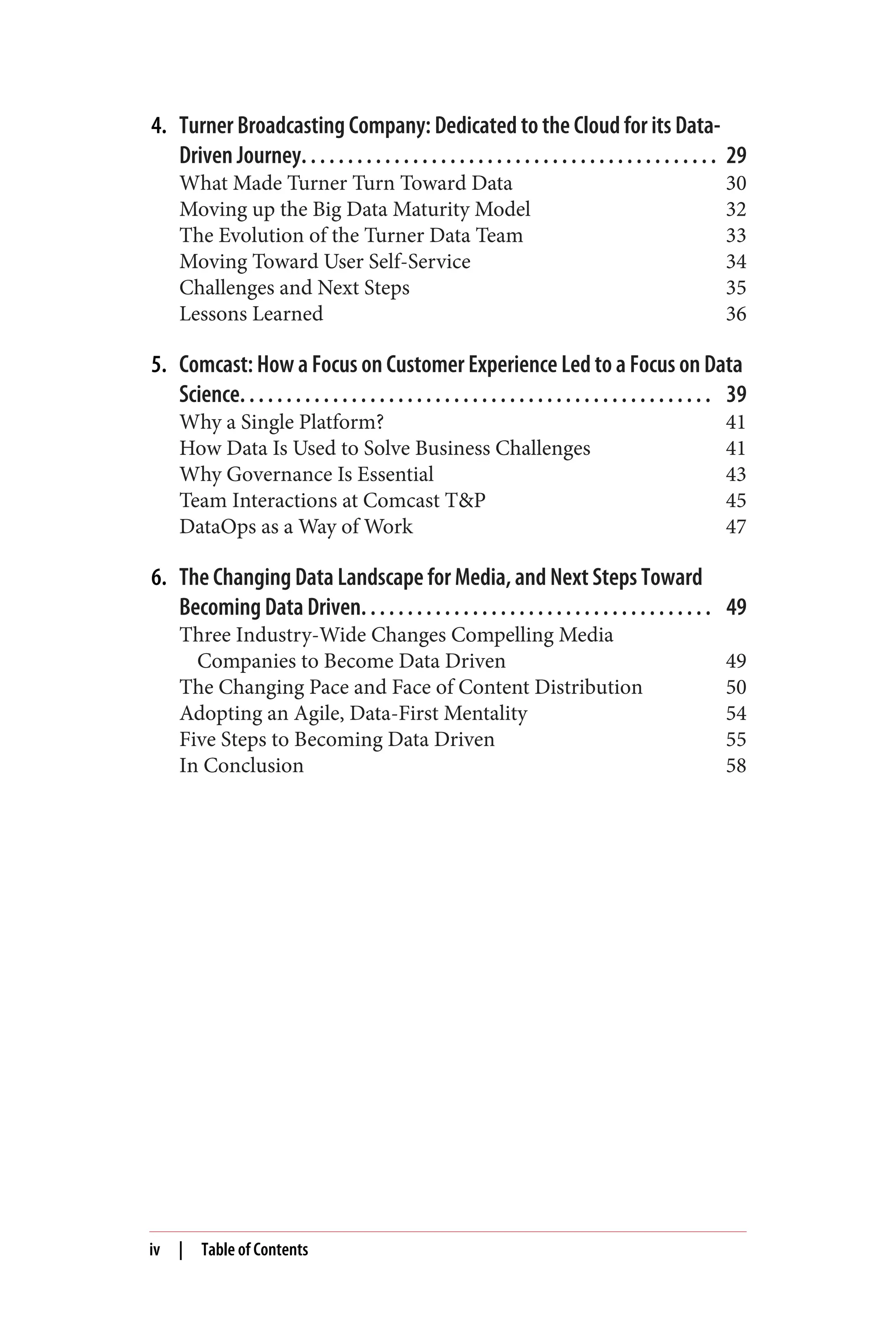4. Turner Broadcasting Company: Dedicated to the Cloud for its Data-
Driven Journey. . . . . . . . . . . . . . . . . . . . . . . . . . . . . . . . . . . . . . . . . . . . . 29
What Made Turner Turn Toward Data 30
Moving up the Big Data Maturity Model 32
The Evolution of the Turner Data Team 33
Moving Toward User Self-Service 34
Challenges and Next Steps 35
Lessons Learned 36
5. Comcast: How a Focus on Customer Experience Led to a Focus on Data
Science. . . . . . . . . . . . . . . . . . . . . . . . . . . . . . . . . . . . . . . . . . . . . . . . . . . 39
Why a Single Platform? 41
How Data Is Used to Solve Business Challenges 41
Why Governance Is Essential 43
Team Interactions at Comcast T&P 45
DataOps as a Way of Work 47
6. The Changing Data Landscape for Media, and Next Steps Toward
Becoming Data Driven. . . . . . . . . . . . . . . . . . . . . . . . . . . . . . . . . . . . . . 49
Three Industry-Wide Changes Compelling Media
Companies to Become Data Driven 49
The Changing Pace and Face of Content Distribution 50
Adopting an Agile, Data-First Mentality 54
Five Steps to Becoming Data Driven 55
In Conclusion 58
iv | Table of Contents
 