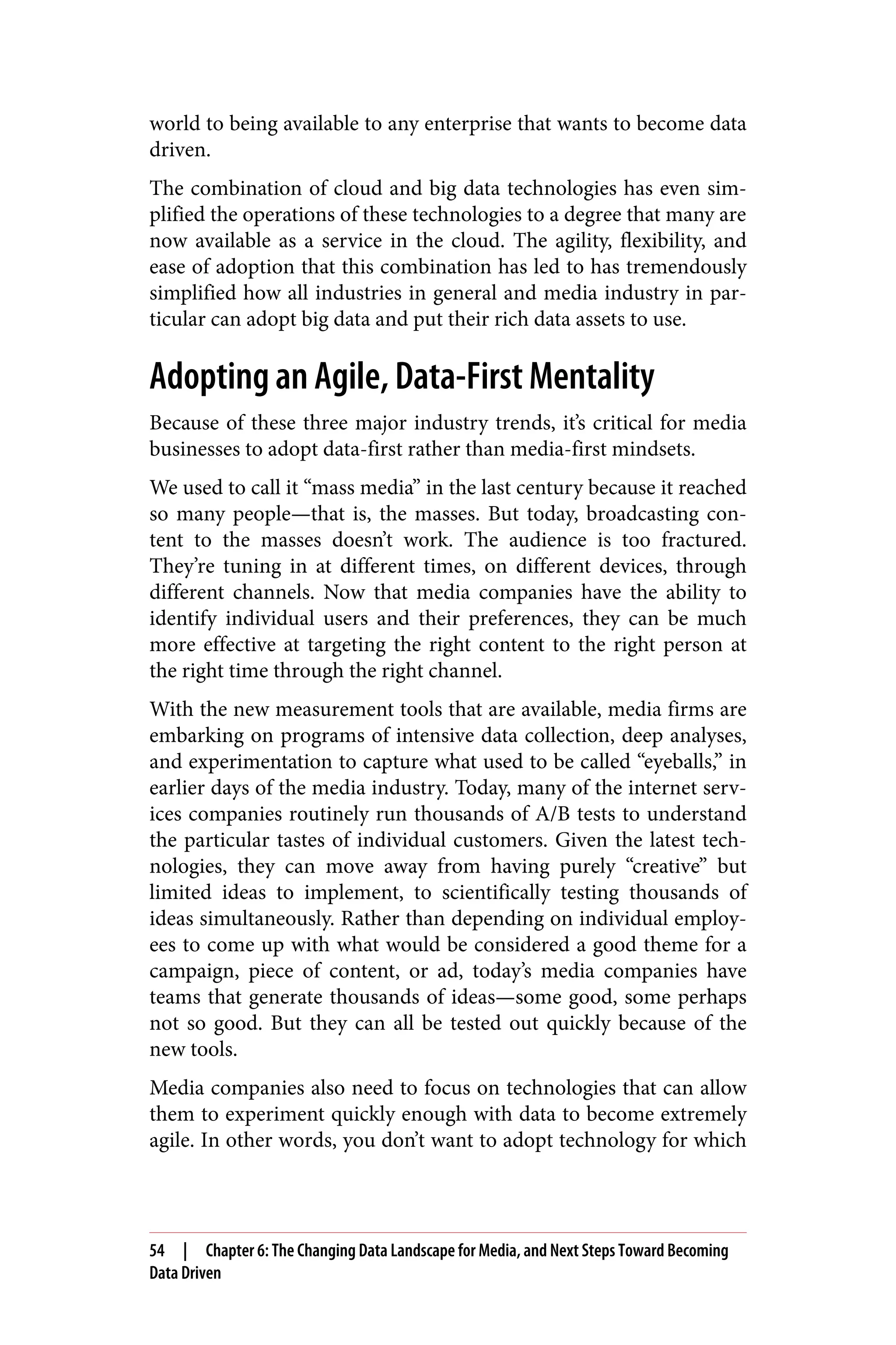 world to being available to any enterprise that wants to become data
driven.
The combination of cloud and big data technologies has even sim‐
plified the operations of these technologies to a degree that many are
now available as a service in the cloud. The agility, flexibility, and
ease of adoption that this combination has led to has tremendously
simplified how all industries in general and media industry in par‐
ticular can adopt big data and put their rich data assets to use.
Adopting an Agile, Data-First Mentality
Because of these three major industry trends, it’s critical for media
businesses to adopt data-first rather than media-first mindsets.
We used to call it “mass media” in the last century because it reached
so many people—that is, the masses. But today, broadcasting con‐
tent to the masses doesn’t work. The audience is too fractured.
They’re tuning in at different times, on different devices, through
different channels. Now that media companies have the ability to
identify individual users and their preferences, they can be much
more effective at targeting the right content to the right person at
the right time through the right channel.
With the new measurement tools that are available, media firms are
embarking on programs of intensive data collection, deep analyses,
and experimentation to capture what used to be called “eyeballs,” in
earlier days of the media industry. Today, many of the internet serv‐
ices companies routinely run thousands of A/B tests to understand
the particular tastes of individual customers. Given the latest tech‐
nologies, they can move away from having purely “creative” but
limited ideas to implement, to scientifically testing thousands of
ideas simultaneously. Rather than depending on individual employ‐
ees to come up with what would be considered a good theme for a
campaign, piece of content, or ad, today’s media companies have
teams that generate thousands of ideas—some good, some perhaps
not so good. But they can all be tested out quickly because of the
new tools.
Media companies also need to focus on technologies that can allow
them to experiment quickly enough with data to become extremely
agile. In other words, you don’t want to adopt technology for which
54 | Chapter 6: The Changing Data Landscape for Media, and Next Steps Toward Becoming
Data Driven
 