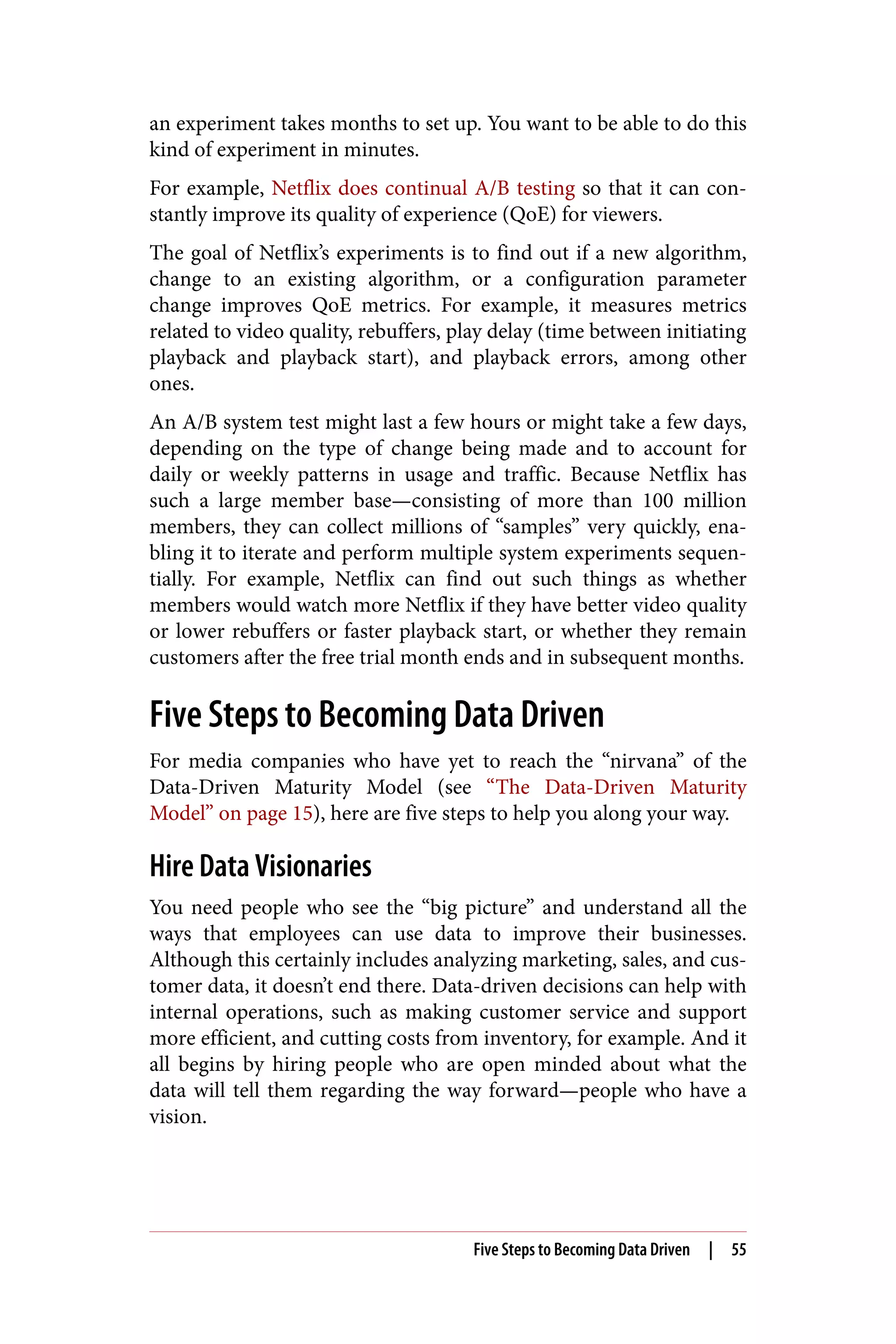 an experiment takes months to set up. You want to be able to do this
kind of experiment in minutes.
For example, Netflix does continual A/B testing so that it can con‐
stantly improve its quality of experience (QoE) for viewers.
The goal of Netflix’s experiments is to find out if a new algorithm,
change to an existing algorithm, or a configuration parameter
change improves QoE metrics. For example, it measures metrics
related to video quality, rebuffers, play delay (time between initiating
playback and playback start), and playback errors, among other
ones.
An A/B system test might last a few hours or might take a few days,
depending on the type of change being made and to account for
daily or weekly patterns in usage and traffic. Because Netflix has
such a large member base—consisting of more than 100 million
members, they can collect millions of “samples” very quickly, ena‐
bling it to iterate and perform multiple system experiments sequen‐
tially. For example, Netflix can find out such things as whether
members would watch more Netflix if they have better video quality
or lower rebuffers or faster playback start, or whether they remain
customers after the free trial month ends and in subsequent months.
Five Steps to Becoming Data Driven
For media companies who have yet to reach the “nirvana” of the
Data-Driven Maturity Model (see “The Data-Driven Maturity
Model” on page 15), here are five steps to help you along your way.
Hire Data Visionaries
You need people who see the “big picture” and understand all the
ways that employees can use data to improve their businesses.
Although this certainly includes analyzing marketing, sales, and cus‐
tomer data, it doesn’t end there. Data-driven decisions can help with
internal operations, such as making customer service and support
more efficient, and cutting costs from inventory, for example. And it
all begins by hiring people who are open minded about what the
data will tell them regarding the way forward—people who have a
vision.
Five Steps to Becoming Data Driven | 55
 