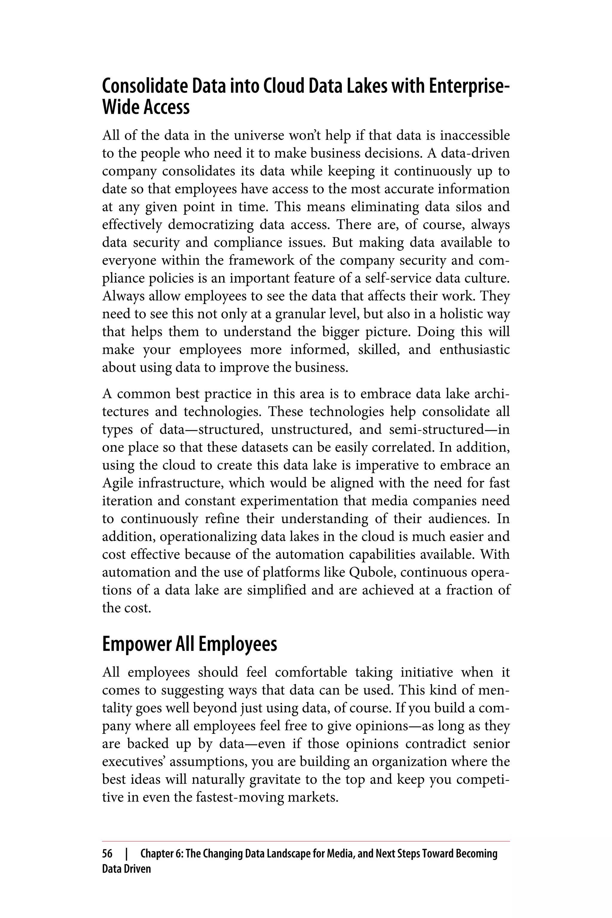 Consolidate Data into Cloud Data Lakes with Enterprise-
Wide Access
All of the data in the universe won’t help if that data is inaccessible
to the people who need it to make business decisions. A data-driven
company consolidates its data while keeping it continuously up to
date so that employees have access to the most accurate information
at any given point in time. This means eliminating data silos and
effectively democratizing data access. There are, of course, always
data security and compliance issues. But making data available to
everyone within the framework of the company security and com‐
pliance policies is an important feature of a self-service data culture.
Always allow employees to see the data that affects their work. They
need to see this not only at a granular level, but also in a holistic way
that helps them to understand the bigger picture. Doing this will
make your employees more informed, skilled, and enthusiastic
about using data to improve the business.
A common best practice in this area is to embrace data lake archi‐
tectures and technologies. These technologies help consolidate all
types of data—structured, unstructured, and semi-structured—in
one place so that these datasets can be easily correlated. In addition,
using the cloud to create this data lake is imperative to embrace an
Agile infrastructure, which would be aligned with the need for fast
iteration and constant experimentation that media companies need
to continuously refine their understanding of their audiences. In
addition, operationalizing data lakes in the cloud is much easier and
cost effective because of the automation capabilities available. With
automation and the use of platforms like Qubole, continuous opera‐
tions of a data lake are simplified and are achieved at a fraction of
the cost.
Empower All Employees
All employees should feel comfortable taking initiative when it
comes to suggesting ways that data can be used. This kind of men‐
tality goes well beyond just using data, of course. If you build a com‐
pany where all employees feel free to give opinions—as long as they
are backed up by data—even if those opinions contradict senior
executives’ assumptions, you are building an organization where the
best ideas will naturally gravitate to the top and keep you competi‐
tive in even the fastest-moving markets.
56 | Chapter 6: The Changing Data Landscape for Media, and Next Steps Toward Becoming
Data Driven
 