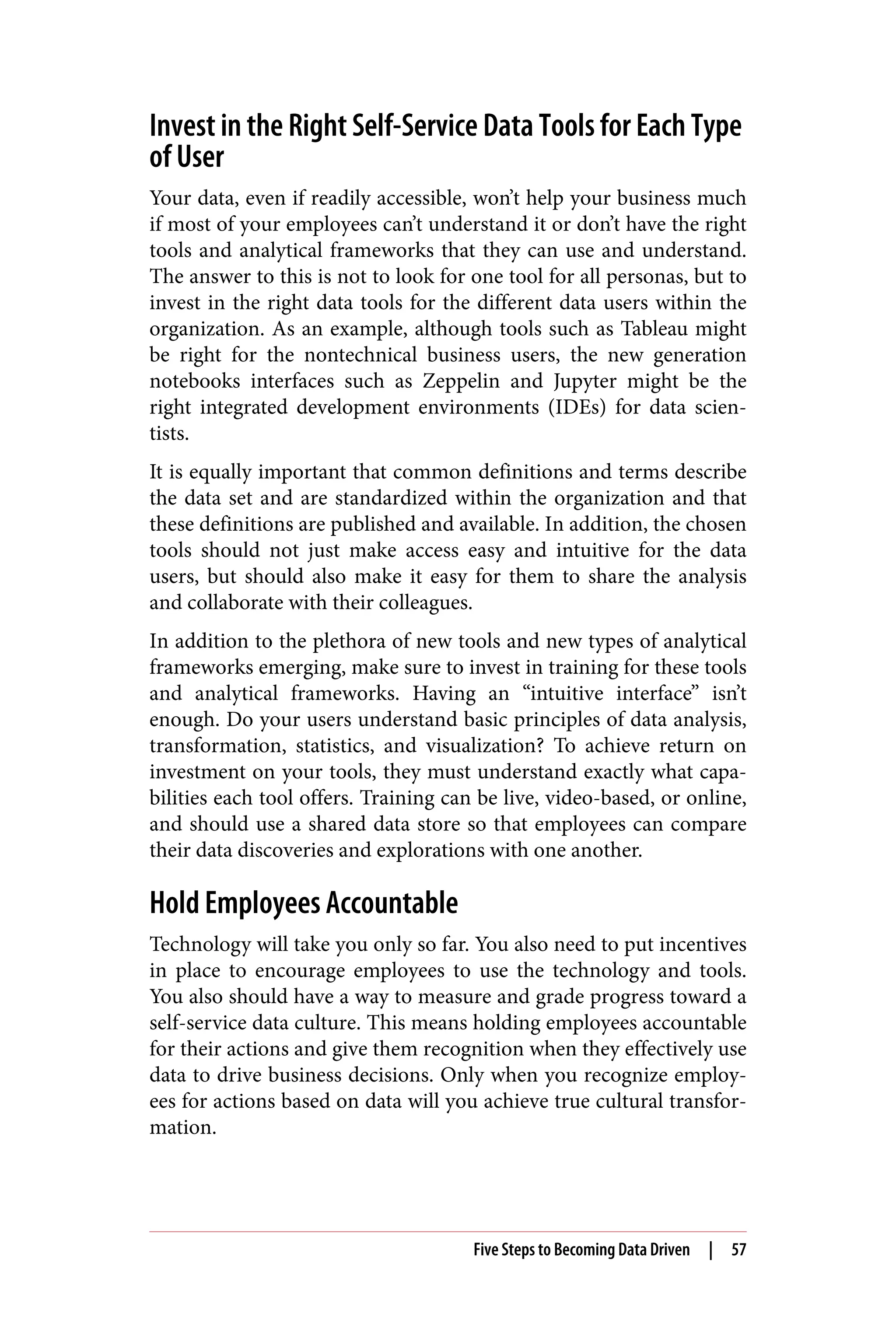 Invest in the Right Self-Service Data Tools for Each Type
of User
Your data, even if readily accessible, won’t help your business much
if most of your employees can’t understand it or don’t have the right
tools and analytical frameworks that they can use and understand.
The answer to this is not to look for one tool for all personas, but to
invest in the right data tools for the different data users within the
organization. As an example, although tools such as Tableau might
be right for the nontechnical business users, the new generation
notebooks interfaces such as Zeppelin and Jupyter might be the
right integrated development environments (IDEs) for data scien‐
tists.
It is equally important that common definitions and terms describe
the data set and are standardized within the organization and that
these definitions are published and available. In addition, the chosen
tools should not just make access easy and intuitive for the data
users, but should also make it easy for them to share the analysis
and collaborate with their colleagues.
In addition to the plethora of new tools and new types of analytical
frameworks emerging, make sure to invest in training for these tools
and analytical frameworks. Having an “intuitive interface” isn’t
enough. Do your users understand basic principles of data analysis,
transformation, statistics, and visualization? To achieve return on
investment on your tools, they must understand exactly what capa‐
bilities each tool offers. Training can be live, video-based, or online,
and should use a shared data store so that employees can compare
their data discoveries and explorations with one another.
Hold Employees Accountable
Technology will take you only so far. You also need to put incentives
in place to encourage employees to use the technology and tools.
You also should have a way to measure and grade progress toward a
self-service data culture. This means holding employees accountable
for their actions and give them recognition when they effectively use
data to drive business decisions. Only when you recognize employ‐
ees for actions based on data will you achieve true cultural transfor‐
mation.
Five Steps to Becoming Data Driven | 57
 