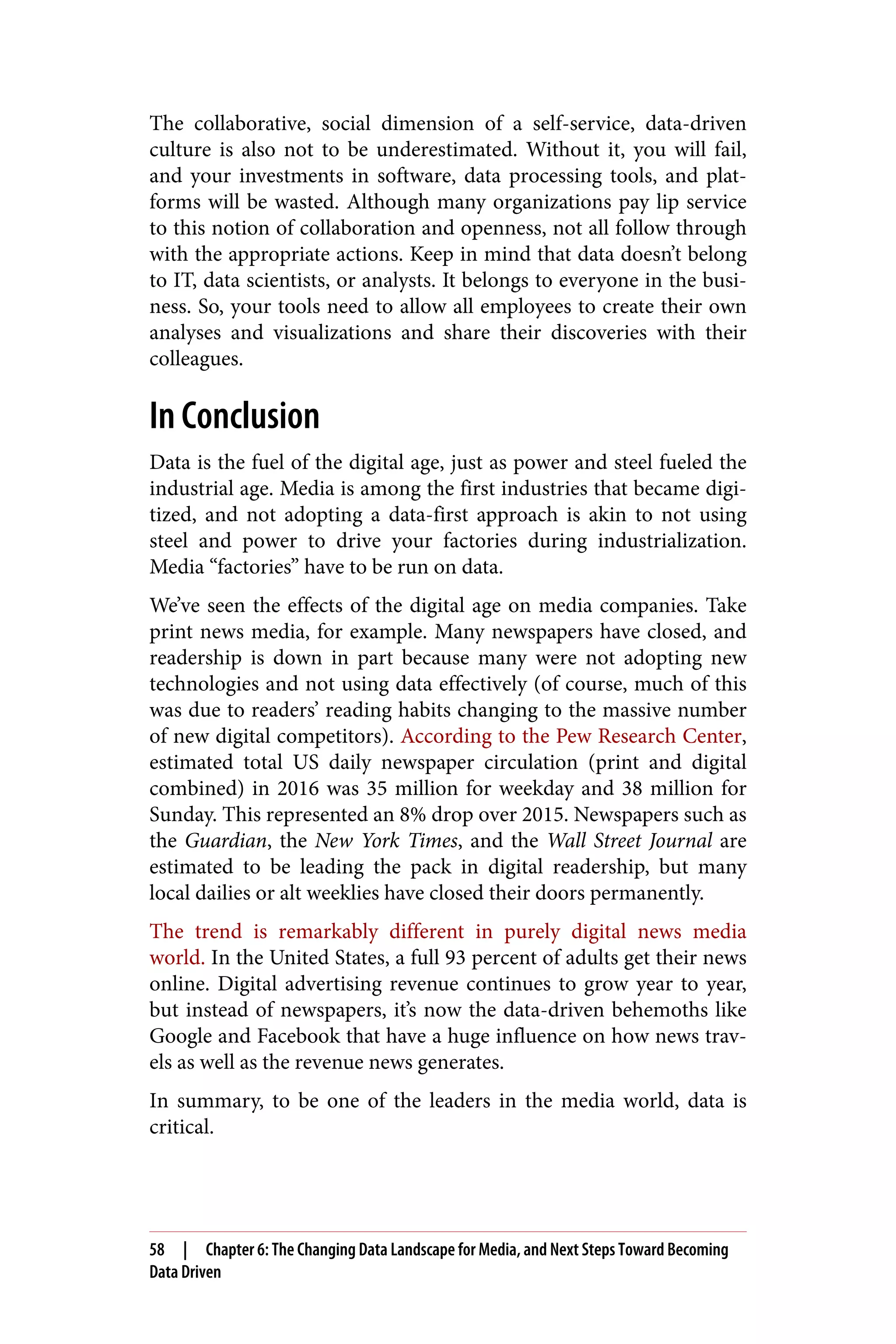 The collaborative, social dimension of a self-service, data-driven
culture is also not to be underestimated. Without it, you will fail,
and your investments in software, data processing tools, and plat‐
forms will be wasted. Although many organizations pay lip service
to this notion of collaboration and openness, not all follow through
with the appropriate actions. Keep in mind that data doesn’t belong
to IT, data scientists, or analysts. It belongs to everyone in the busi‐
ness. So, your tools need to allow all employees to create their own
analyses and visualizations and share their discoveries with their
colleagues.
In Conclusion
Data is the fuel of the digital age, just as power and steel fueled the
industrial age. Media is among the first industries that became digi‐
tized, and not adopting a data-first approach is akin to not using
steel and power to drive your factories during industrialization.
Media “factories” have to be run on data.
We’ve seen the effects of the digital age on media companies. Take
print news media, for example. Many newspapers have closed, and
readership is down in part because many were not adopting new
technologies and not using data effectively (of course, much of this
was due to readers’ reading habits changing to the massive number
of new digital competitors). According to the Pew Research Center,
estimated total US daily newspaper circulation (print and digital
combined) in 2016 was 35 million for weekday and 38 million for
Sunday. This represented an 8% drop over 2015. Newspapers such as
the Guardian, the New York Times, and the Wall Street Journal are
estimated to be leading the pack in digital readership, but many
local dailies or alt weeklies have closed their doors permanently.
The trend is remarkably different in purely digital news media
world. In the United States, a full 93 percent of adults get their news
online. Digital advertising revenue continues to grow year to year,
but instead of newspapers, it’s now the data-driven behemoths like
Google and Facebook that have a huge influence on how news trav‐
els as well as the revenue news generates.
In summary, to be one of the leaders in the media world, data is
critical.
58 | Chapter 6: The Changing Data Landscape for Media, and Next Steps Toward Becoming
Data Driven
 