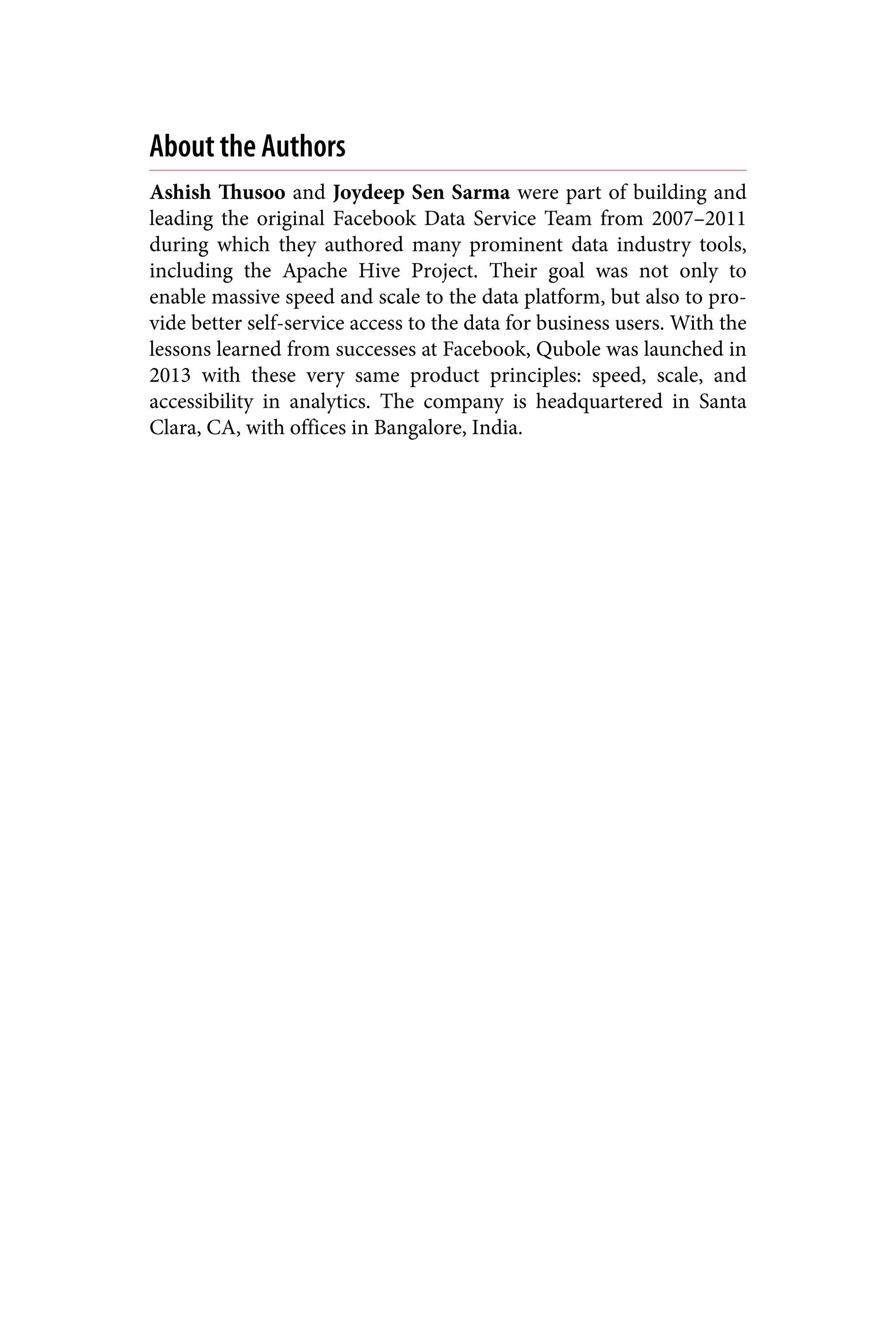 About the Authors
Ashish Thusoo and Joydeep Sen Sarma were part of building and
leading the original Facebook Data Service Team from 2007–2011
during which they authored many prominent data industry tools,
including the Apache Hive Project. Their goal was not only to
enable massive speed and scale to the data platform, but also to pro‐
vide better self-service access to the data for business users. With the
lessons learned from successes at Facebook, Qubole was launched in
2013 with these very same product principles: speed, scale, and
accessibility in analytics. The company is headquartered in Santa
Clara, CA, with offices in Bangalore, India.
 
