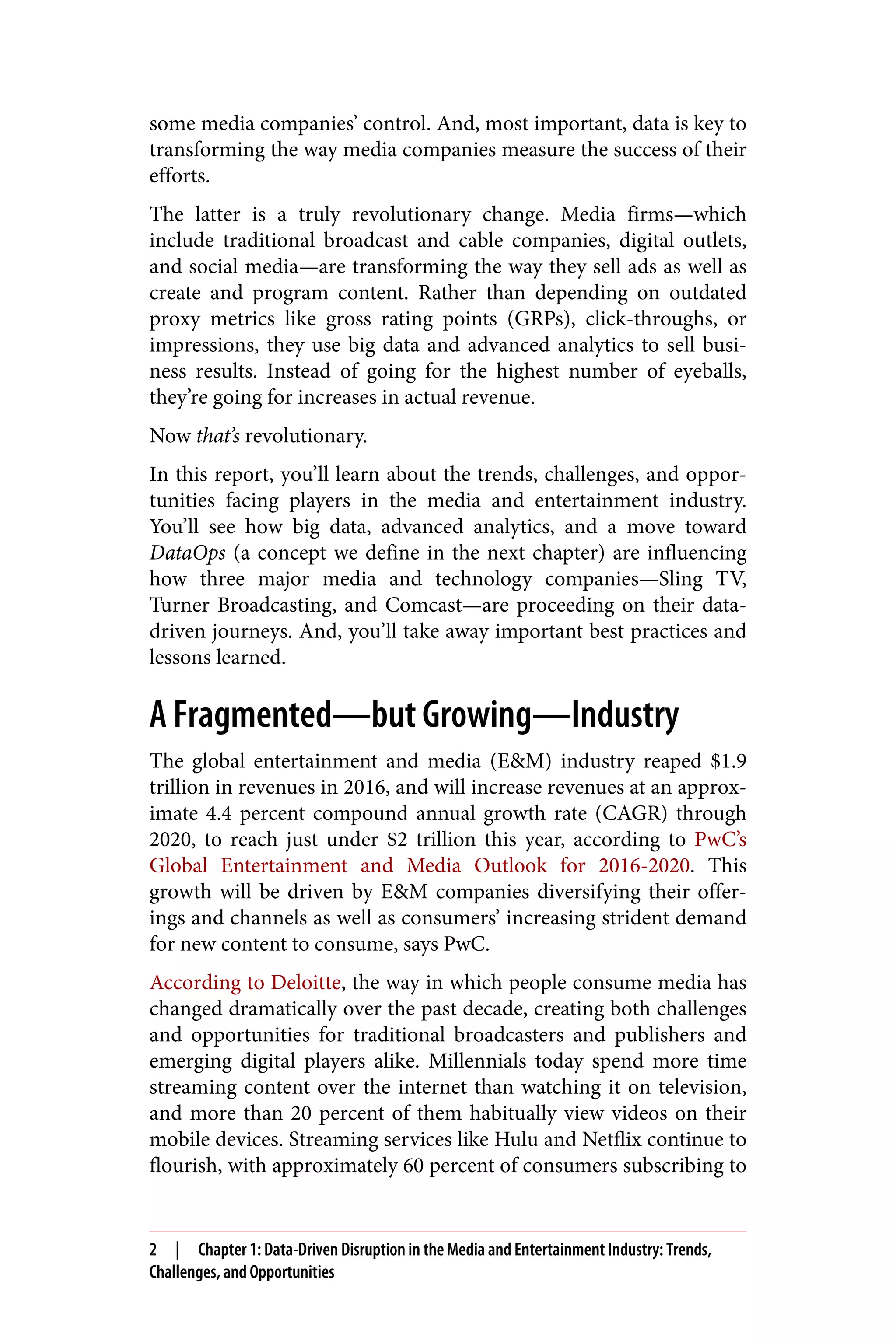 some media companies’ control. And, most important, data is key to
transforming the way media companies measure the success of their
efforts.
The latter is a truly revolutionary change. Media firms—which
include traditional broadcast and cable companies, digital outlets,
and social media—are transforming the way they sell ads as well as
create and program content. Rather than depending on outdated
proxy metrics like gross rating points (GRPs), click-throughs, or
impressions, they use big data and advanced analytics to sell busi‐
ness results. Instead of going for the highest number of eyeballs,
they’re going for increases in actual revenue.
Now that’s revolutionary.
In this report, you’ll learn about the trends, challenges, and oppor‐
tunities facing players in the media and entertainment industry.
You’ll see how big data, advanced analytics, and a move toward
DataOps (a concept we define in the next chapter) are influencing
how three major media and technology companies—Sling TV,
Turner Broadcasting, and Comcast—are proceeding on their data-
driven journeys. And, you’ll take away important best practices and
lessons learned.
A Fragmented—but Growing—Industry
The global entertainment and media (E&M) industry reaped $1.9
trillion in revenues in 2016, and will increase revenues at an approx‐
imate 4.4 percent compound annual growth rate (CAGR) through
2020, to reach just under $2 trillion this year, according to PwC’s
Global Entertainment and Media Outlook for 2016-2020. This
growth will be driven by E&M companies diversifying their offer‐
ings and channels as well as consumers’ increasing strident demand
for new content to consume, says PwC.
According to Deloitte, the way in which people consume media has
changed dramatically over the past decade, creating both challenges
and opportunities for traditional broadcasters and publishers and
emerging digital players alike. Millennials today spend more time
streaming content over the internet than watching it on television,
and more than 20 percent of them habitually view videos on their
mobile devices. Streaming services like Hulu and Netflix continue to
flourish, with approximately 60 percent of consumers subscribing to
2 | Chapter 1: Data-Driven Disruption in the Media and Entertainment Industry: Trends,
Challenges, and Opportunities
 