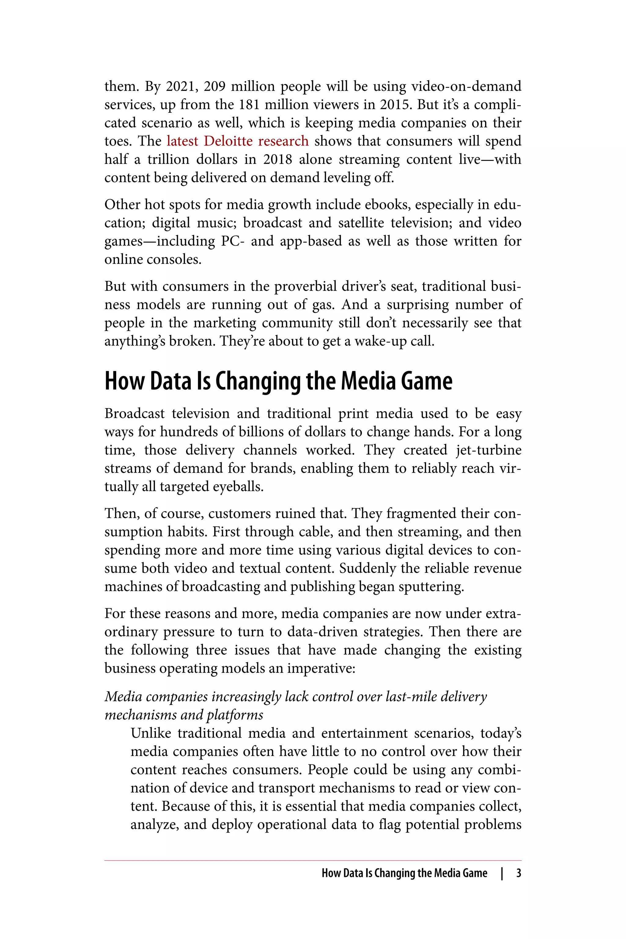 them. By 2021, 209 million people will be using video-on-demand
services, up from the 181 million viewers in 2015. But it’s a compli‐
cated scenario as well, which is keeping media companies on their
toes. The latest Deloitte research shows that consumers will spend
half a trillion dollars in 2018 alone streaming content live—with
content being delivered on demand leveling off.
Other hot spots for media growth include ebooks, especially in edu‐
cation; digital music; broadcast and satellite television; and video
games—including PC- and app-based as well as those written for
online consoles.
But with consumers in the proverbial driver’s seat, traditional busi‐
ness models are running out of gas. And a surprising number of
people in the marketing community still don’t necessarily see that
anything’s broken. They’re about to get a wake-up call.
How Data Is Changing the Media Game
Broadcast television and traditional print media used to be easy
ways for hundreds of billions of dollars to change hands. For a long
time, those delivery channels worked. They created jet-turbine
streams of demand for brands, enabling them to reliably reach vir‐
tually all targeted eyeballs.
Then, of course, customers ruined that. They fragmented their con‐
sumption habits. First through cable, and then streaming, and then
spending more and more time using various digital devices to con‐
sume both video and textual content. Suddenly the reliable revenue
machines of broadcasting and publishing began sputtering.
For these reasons and more, media companies are now under extra‐
ordinary pressure to turn to data-driven strategies. Then there are
the following three issues that have made changing the existing
business operating models an imperative:
Media companies increasingly lack control over last-mile delivery
mechanisms and platforms
Unlike traditional media and entertainment scenarios, today’s
media companies often have little to no control over how their
content reaches consumers. People could be using any combi‐
nation of device and transport mechanisms to read or view con‐
tent. Because of this, it is essential that media companies collect,
analyze, and deploy operational data to flag potential problems
How Data Is Changing the Media Game | 3
 