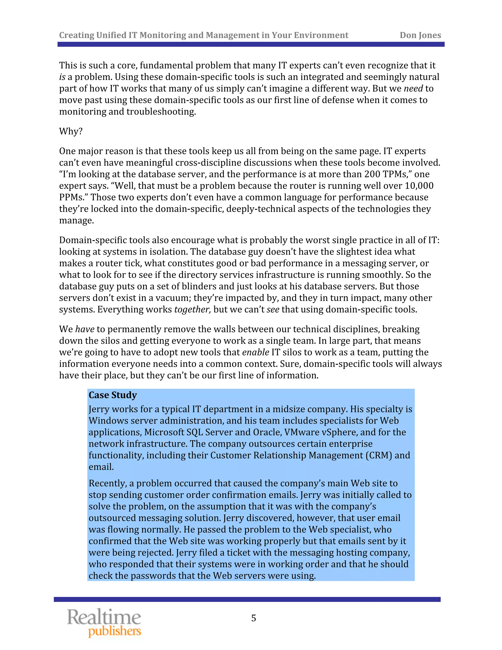 Creating Unified IT Monitoring and Management in Your Environment          Don Jones 
  5
 
This is such a core, fundamental problem that many IT experts can’t even recognize that it 
is a problem. Using these domain‐specific tools is such an integrated and seemingly natural 
part of how IT works that many of us simply can’t imagine a different way. But we need to 
move past using these domain‐specific tools as our first line of defense when it comes to 
ring and troubleshooting. monito
Why? 
One major reason is that these tools keep us all from being on the same page. IT experts 
can’t even have meaningful cross‐discipline discussions when these tools become involved. 
“I’m looking at the database server, and the performance is at more than 200 TPMs,” one 
expert says. “Well, that must be a problem because the router is running well over 10,000 
PPMs.” Those two experts don’t even have a common language for performance because 
they’re locked into the domain‐specific, deeply‐technical aspects of the technologies they 
manage. 
Domain‐specific tools also encourage what is probably the worst single practice in all of IT: 
looking at systems in isolation. The database guy doesn’t have the slightest idea what 
makes a router tick, what constitutes good or bad performance in a messaging server, or 
what to look for to see if the directory services infrastructure is running smoothly. So the 
database guy puts on a set of blinders and just looks at his database servers. But those 
servers don’t exist in a vacuum; they’re impacted by, and they in turn impact, many other 
systems. Everything works together, but we can’t see that using domain‐specific tools. 
We have to permanently remove the walls between our technical disciplines, breaking 
down the silos and getting everyone to work as a single team. In large part, that means 
we’re going to have to adopt new tools that enable IT silos to work as a team, putting the 
information everyone needs into a common context. Sure, domain‐specific tools will always 
have their place, but they can’t be our first line of information. 
Case Study 
Jerry works for a typical IT department in a midsize company. His specialty is 
Windows server administration, and his team includes specialists for Web 
applications, Microsoft SQL Server and Oracle, VMware vSphere, and for the 
network infrastructure. The company outsources certain enterprise 
functionality, including their Customer Relationship Management (CRM) and 
email. 
Recently, a problem occurred that caused the company’s main Web site to 
stop sending customer order confirmation emails. Jerry was initially called to 
solve the problem, on the assumption that it was with the company’s 
outsourced messaging solution. Jerry discovered, however, that user email 
was flowing normally. He passed the problem to the Web specialist, who 
confirmed that the Web site was working properly but that emails sent by it 
were being rejected. Jerry filed a ticket with the messaging hosting company, 
who responded that their systems were in working order and that he should 
check the passwords that the Web servers were using. 
 