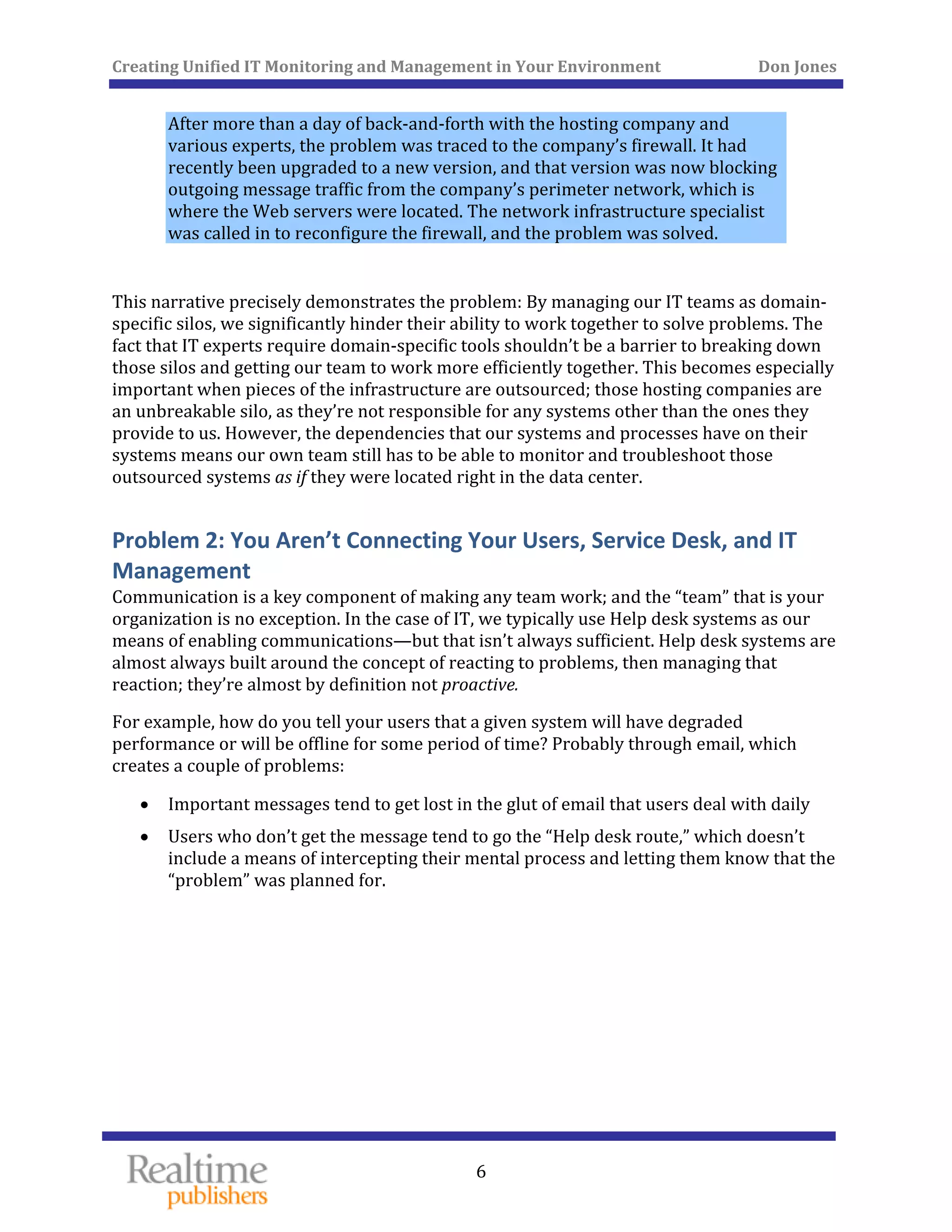 Creating Unified IT Monitoring and Management in Your Environment          Don Jones 
 
6
After more than a day of back‐and‐forth with the hosting company and 
various experts, the problem was traced to the company’s firewall. It had 
recently been upgraded to a new version, and that version was now blocking 
outgoing message traffic from the company’s perimeter network, which is 
where the Web servers were located. The network infrastructure specialist 
was called in to reconfigure the firewall, and the problem was solved. 
 
This narrative precisely demonstrates the problem: By managing our IT teams as domain‐
specific silos, we significantly hinder their ability to work together to solve problems. The 
fact that IT experts require domain‐specific tools shouldn’t be a barrier to breaking down 
those silos and getting our team to work more efficiently together. This becomes especially 
important when pieces of the infrastructure are outsourced; those hosting companies are 
an unbreakable silo, as they’re not responsible for any systems other than the ones they 
provide to us. However, the dependencies that our systems and processes have on their 
systems means our own team still has to be able to monitor and troubleshoot those 
outsourced systems as if they were located right in the data center. 
Problem 2: You Aren’t Connecting Your Users, Service Desk, and IT 
Management 
Communication is a key component of making any team work; and the “team” that is your 
organization is no exception. In the case of IT, we typically use Help desk systems as our 
means of enabling communications—but that isn’t always sufficient. Help desk systems are 
almost always built around the concept of reacting to problems, then managing that 
reaction; they’re almost by definition not proactive. 
For example, how do you tell your users that a given system will have degraded 
performance or will be offline for some period of time? Probably through email, which 
creates a couple of problems: 
•  Important messages tend to get lost in the glut of email that users deal with daily
• Users who don’t get the message tend to go the “Help desk route,” which doesn’t 
include a means of intercepting their mental process and letting them know that the 
“problem” was planned for. 
   
 
 