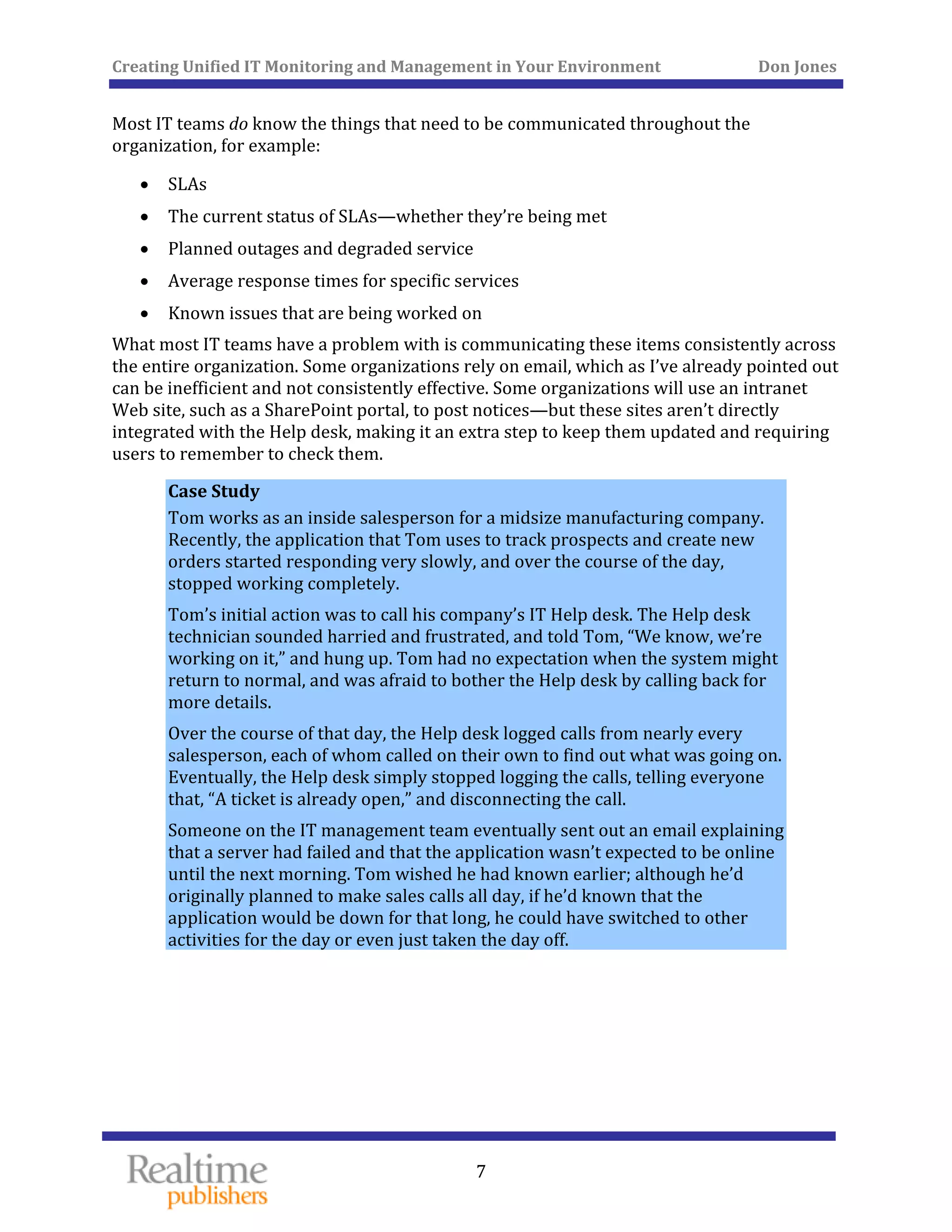 Creating Unified IT Monitoring and Management in Your Environment          Don Jones 
  7
 
Most IT teams do know the things that need to be communicated throughout the 
organization, for example: 
• SLAs 
• ey’re being met The current status of SLAs—whether th
• Planned outages and degraded service 
• ices Average response times for specific serv
• Known issues that are being worked on 
What most IT teams have a problem with is communicating these items consistently across 
the entire organization. Some organizations rely on email, which as I’ve already pointed out 
can be inefficient and not consistently effective. Some organizations will use an intranet 
Web site, such as a SharePoint portal, to post notices—but these sites aren’t directly 
integrated with the Help desk, making it an extra step to keep them updated and requiring 
users to remember to check them. 
Case Study 
Tom works as an inside salesperson for a midsize manufacturing company. 
Recently, the application that Tom uses to track prospects and create new 
orders started responding very slowly, and over the course of the day, 
stopped working completely. 
Tom’s initial action was to call his company’s IT Help desk. The Help desk 
technician sounded harried and frustrated, and told Tom, “We know, we’re 
working on it,” and hung up. Tom had no expectation when the system might 
return to normal, and was afraid to bother the Help desk by calling back for 
more details. 
Over the course of that day, the Help desk logged calls from nearly every 
salesperson, each of whom called on their own to find out what was going on. 
Eventually, the Help desk simply stopped logging the calls, telling everyone 
that, “A ticket is already open,” and disconnecting the call. 
Someone on the IT management team eventually sent out an email explaining 
that a server had failed and that the application wasn’t expected to be online 
until the next morning. Tom wished he had known earlier; although he’d 
originally planned to make sales calls all day, if he’d known that the 
application would be down for that long, he could have switched to other 
activities for the day or even just taken the day of
   
f. 
 