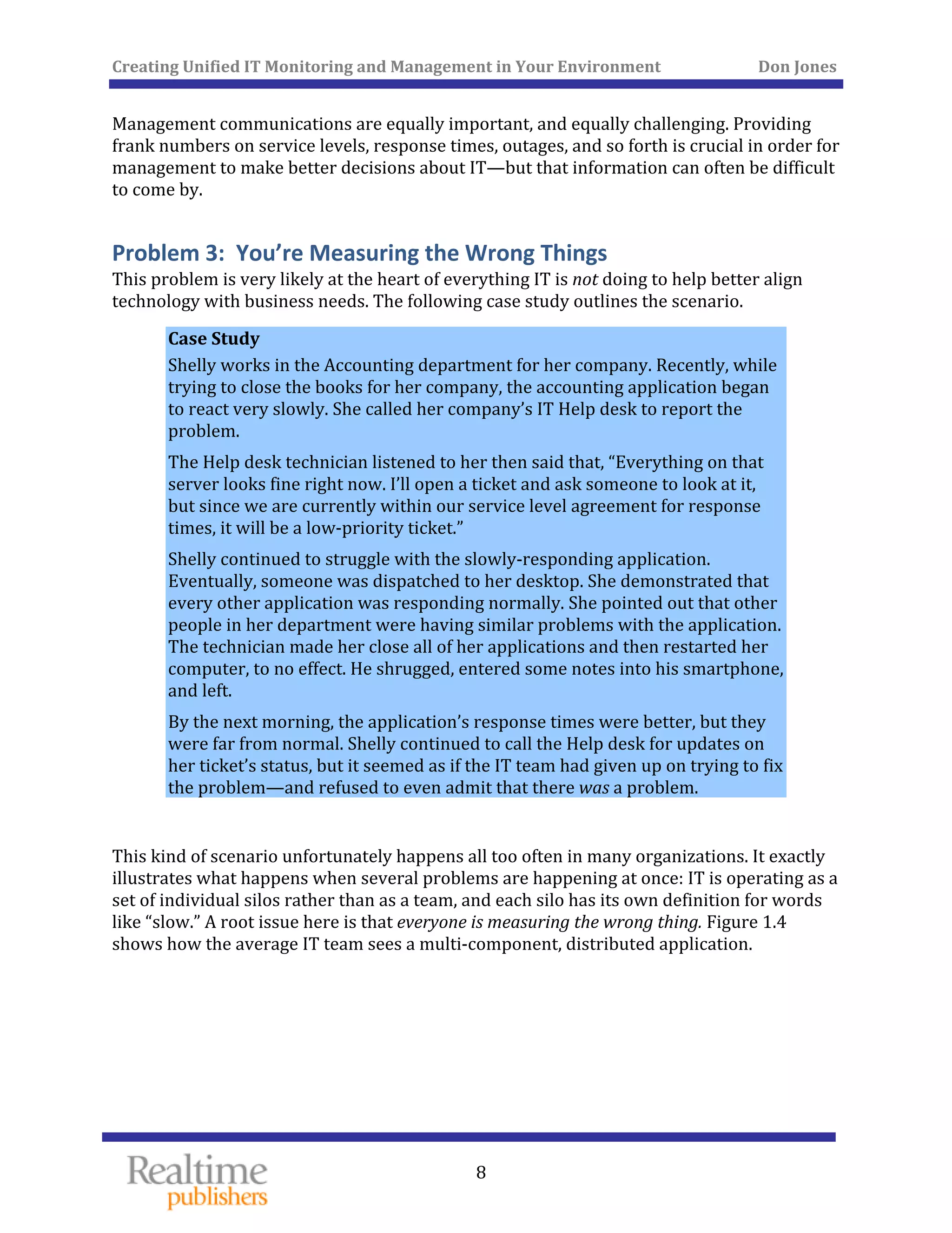 Creating Unified IT Monitoring and Management in Your Environment          Don Jones 
  8
 
Management communications are equally important, and equally challenging. Providing 
frank numbers on service levels, response times, outages, and so forth is crucial in order for 
management to make better decisions about IT—but that information can often be difficult 
to come by. 
Problem 3:  You’re Measuring the Wrong Things 
This problem is very likely at the heart of everything IT is not doing to help better align 
technology with business needs. The following case study outlines the scenario. 
Case Study 
Shelly works in the Accounting department for her company. Recently, while 
trying to close the books for her company, the accounting application began 
to react very slowly. She called her company’s IT Help desk to report the 
problem. 
The Help desk technician listened to her then said that, “Everything on that 
server looks fine right now. I’ll open a ticket and ask someone to look at it, 
but since we are currently within our service level agreement for response 
times, it will be a low‐priority ticket.” 
Shelly continued to struggle with the slowly‐responding application. 
Eventually, someone was dispatched to her desktop. She demonstrated that 
every other application was responding normally. She pointed out that other 
people in her department were having similar problems with the application. 
The technician made her close all of her applications and then restarted her 
computer, to no effect. He shrugged, entered some notes into his smartphone, 
and left. 
By the next morning, the application’s response times were better, but they 
were far from normal. Shelly continued to call the Help desk for updates on 
her ticket’s status, but it seemed as if the IT team had given up on trying to fix 
the problem—and refused to even admit that there was a problem. 
 
This kind of scenario unfortunately happens all too often in many organizations. It exactly 
illustrates what happens when several problems are happening at once: IT is operating as a 
set of individual silos rather than as a team, and each silo has its own definition for words 
like “slow.” A root issue here is that everyone is measuring the wrong thing. Figure 1.4 
shows how the average IT team sees a multi‐component, distributed application. 
 