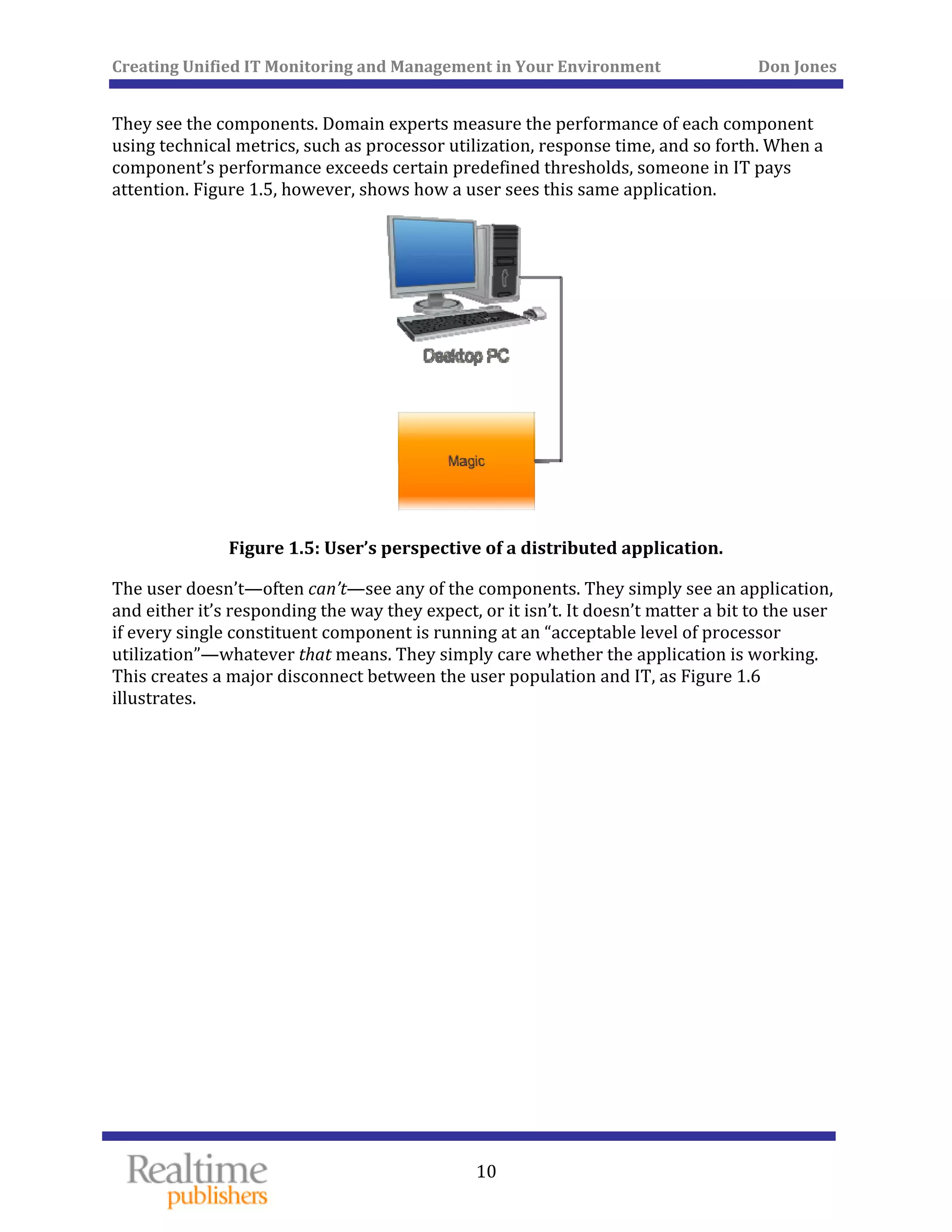 Creating Unified IT Monitoring and Management in Your Environment          Don Jones 
  10
 
They see the components. Domain experts measure the performance of each component 
using technical metrics, such as processor utilization, response time, and so forth. When a 
component’s performance exceeds certain predefined thresholds, someone in IT pays 
attention. Figure 1.5, however, shows how a user sees this same application. 
 
Figure 1.5 er’s perspective of a distributed application. 
The user doesn’t—often can’t—see any of the components. They simply see an application, 
and either it’s responding the way they expect, or it isn’t. It doesn’t matter a bit to the user 
if every single constituent component is running at an “acceptable level of processor 
utilization”—whatever that means. They simply care whether the application is working. 
This creates a major disconnect between the user population and IT, as Figure 1.6 
illustrates. 
: Us
 