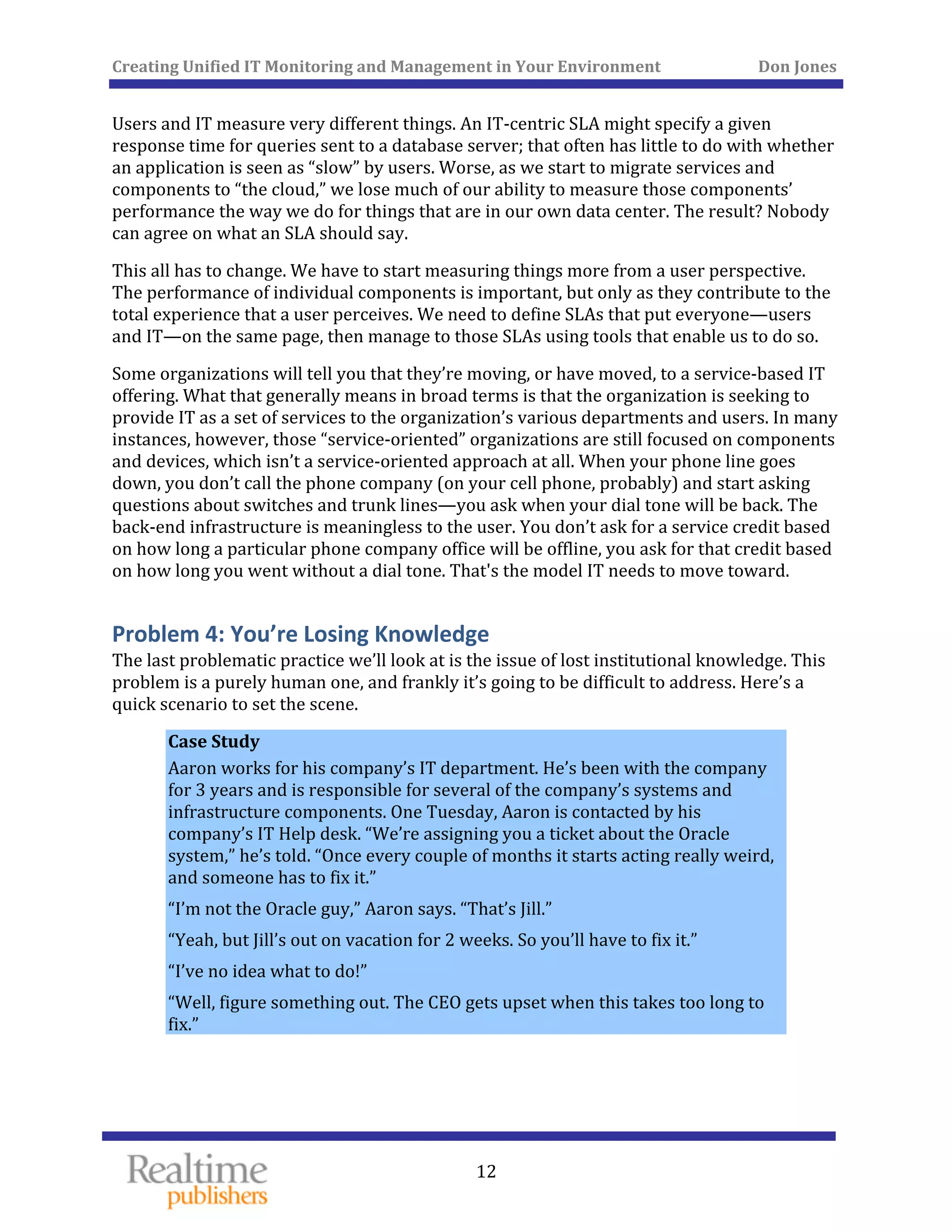 Creating Unified IT Monitoring and Management in Your Environment          Don Jones 
  12
 
Users and IT measure very different things. An IT‐centric SLA might specify a given 
response time for queries sent to a database server; that often has little to do with whether 
an application is seen as “slow” by users. Worse, as we start to migrate services and 
components to “the cloud,” we lose much of our ability to measure those components’ 
performance the way we do for things that are in our own data center. The result? Nobody 
can agree on what an SLA should say. 
This all has to change. We have to start measuring things more from a user perspective. 
The performance of individual components is important, but only as they contribute to the 
total experience that a user perceives. We need to define SLAs that put everyone—users 
and IT—on the same page, then manage to those SLAs using tools that enable us to do so. 
Some organizations will tell you that they’re moving, or have moved, to a service‐based IT 
offering. What that generally means in broad terms is that the organization is seeking to 
provide IT as a set of services to the organization’s various departments and users. In many 
instances, however, those “service‐oriented” organizations are still focused on components 
and devices, which isn’t a service‐oriented approach at all. When your phone line goes 
down, you don’t call the phone company (on your cell phone, probably) and start asking 
questions about switches and trunk lines—you ask when your dial tone will be back. The 
back‐end infrastructure is meaningless to the user. You don’t ask for a service credit based 
on how long a particular phone company office will be offline, you ask for that credit based 
on how long you went without a dial tone. That's the model IT needs to move toward. 
Problem 4: You’re Losing Knowledge 
The last problematic practice we’ll look at is the issue of lost institutional knowledge. This 
problem is a purely human one, and frankly it’s going to be difficult to address. Here’s a 
quick scenario to set the scene. 
Case Study 
Aaron works for his company’s IT department. He’s been with the company 
for 3 years and is responsible for several of the company’s systems and 
infrastructure components. One Tuesday, Aaron is contacted by his 
company’s IT Help desk. “We’re assigning you a ticket about the Oracle 
system,” he’s told. “Once every couple of months it starts acting really weird, 
and someone has to fix it.” 
“I’m not the Oracle guy,” Aaron says. “That’s Jill.” 
“Yeah, but Jill’s out on vacation for 2 weeks. So you’ll have to fix it.” 
“I’ve no idea what to do!” 
“Well, figure something out. The CEO gets upset when this takes too long to 
fix.” 
   
 