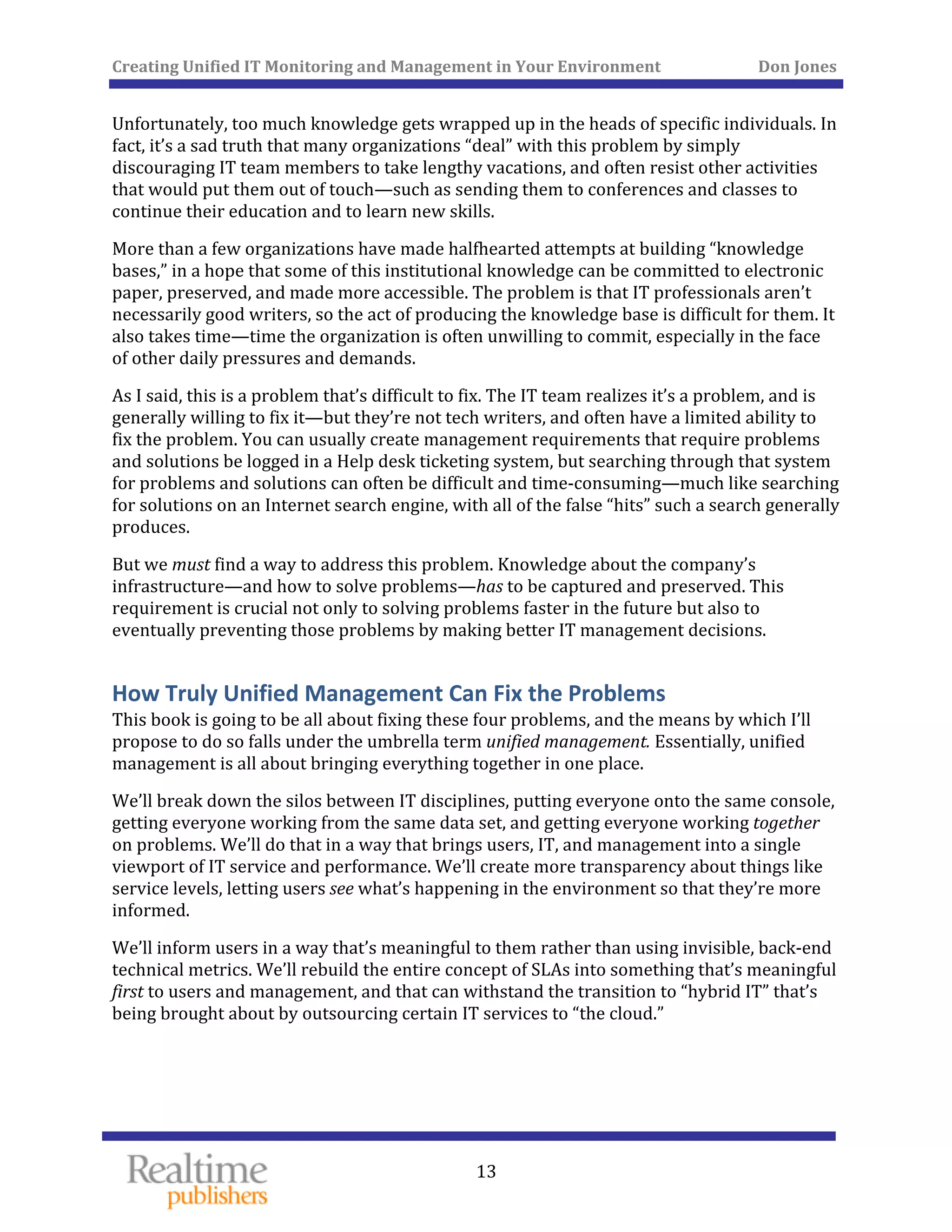Creating Unified IT Monitoring and Management in Your Environment          Don Jones 
  13
 
Unfortunately, too much knowledge gets wrapped up in the heads of specific individuals. In 
fact, it’s a sad truth that many organizations “deal” with this problem by simply 
discouraging IT team members to take lengthy vacations, and often resist other activities 
that would put them out of touch—such as sending them to conferences and classes to 
continue their education and to learn new skills. 
More than a few organizations have made halfhearted attempts at building “knowledge 
bases,” in a hope that some of this institutional knowledge can be committed to electronic 
paper, preserved, and made more accessible. The problem is that IT professionals aren’t 
necessarily good writers, so the act of producing the knowledge base is difficult for them. It 
also takes time—time the organization is often unwilling to commit, especially in the face 
of other daily pressures and demands. 
As I said, this is a problem that’s difficult to fix. The IT team realizes it’s a problem, and is 
generally willing to fix it—but they’re not tech writers, and often have a limited ability to 
fix the problem. You can usually create management requirements that require problems 
and solutions be logged in a Help desk ticketing system, but searching through that system 
for problems and solutions can often be difficult and time‐consuming—much like searching 
for solutions on an Internet search engine, with all of the false “hits” such a search generally 
s. produce
But we must find a way to address this problem. Knowledge about the company’s 
infrastructure—and how to solve problems—has to be captured and preserved. This 
requirement is crucial not only to solving problems faster in the future but also to 
eventually preventing those problems by making better IT management decisions. 
How Truly Unified Management Can Fix the Problems 
This book is going to be all about fixing these four problems, and the means by which I’ll 
propose to do so falls under the umbrella term unified management. Essentially, unified 
management is all about bringing everything together in one place. 
We’ll break down the silos between IT disciplines, putting everyone onto the same console, 
getting everyone working from the same data set, and getting everyone working together 
on problems. We’ll do that in a way that brings users, IT, and management into a single 
viewport of IT service and performance. We’ll create more transparency about things like 
service levels, letting users see what’s happening in the environment so that they’re more 
informed. 
We’ll inform users in a way that’s meaningful to them rather than using invisible, back‐end 
technical metrics. We’ll rebuild the entire concept of SLAs into something that’s meaningful 
first to users and management, and that can withstand the transition to “hybrid IT” that’s 
cloud.” being brought about by outsourcing certain IT services to “the 
   
 